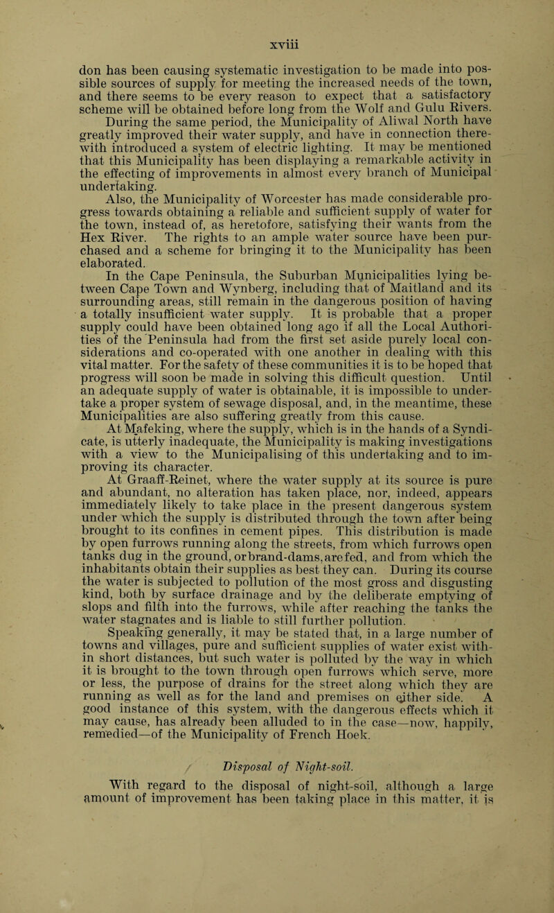 XVUl don has been causing systematic investigation to be made into pos¬ sible sources of supply for meeting the increased needs of the town, and there seems to be every reason to expect that a satisfactory scheme will be obtained before long from the Wolf and Gulu Rivers. During the same period, the Municipality of Aliwal North have greatly improved their water supply, and have in connection there¬ with introduced a system of electric lighting. It may be mentioned that this Municipality has been displaying a remarkable activity in the effecting of improvements in almost eveiy branch of Municipal undertaking. Also, the Municipality of Worcester has made considerable pro¬ gress towards obtaining a reliable and sufficient supply of water for the town, instead of, as heretofore, satisfying their wants from the Hex River. The rights to an ample water source have been pur¬ chased and a scheme for bringing it to the Municipality has been elaborated. In the Cape Peninsula, the Suburban Municipalities lying be¬ tween Cape Town and Wynberg, including that of Maitland and its surrounding areas, still remain in the dangerous position of having a totally insufficient water supply. It is probable that a proper supply could have been obtained long ago if all the Local Authori¬ ties of the Peninsula had from the first set aside purely local con¬ siderations and co-operated with one another in dealing with this vital matter. For the safety of these communities it is to be hoped that progress will soon be made in solving this difficult question. Until an adequate supply of water is obtainable, it is impossible to under¬ take a proper system of sewage disposal, and, in the meantime, these Municipalities are also suffering greatly from this cause. At Mafeking, where the supply, which is in the hands of a Syndi¬ cate, is utterly inadequate, the Municipality is making investigations with a view to the Municipalising of this undertaking and to im¬ proving its character. At Graaff-Reinet, where the water supply at its source is pure and abundant, no alteration has taken place, nor, indeed, appears immediately likely to take place in the present dangerous system under which the supply is distributed through the town after being brought to its confines in cement pipes. This distribution is made by open furrows running along the streets, from which furrows open tanks dug in the ground, or brand-dams, are fed, and from which the inhabitants obtain their supplies as best they can. During its course the water is subjected to pollution of the most gross and disgusting kind, both by surface drainage and by the deliberate emptying of slops and filth into the furrows, while after reaching the tanks the water stagnates and is liable to still further pollution. Speaking generally, it may be stated that, in a large number of towns and villages, pure and sufficient supplies of water exist with¬ in short distances, but such water is polluted by the way in which it is brought to the town through open furrows which serve, more or less, the purpose of drains for the street along which they are running as well as for the land and premises on qjther side'. A good instance of this system, with the dangerous effects which it may cause, has already been alluded to in the case—now, happily, remedied—of the Municipality of French Hoek. Disposal of Night-soil. With regard to the disposal of night-soil, although a large amount of improvement has been taking place in this matter, it is