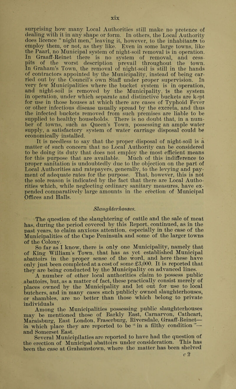 surprising how many Local Authorities still make no pretence of dealing with it in any shape or form. In others, the Local Authority does licence “ night men,” leaving it, however, to the inhabitants to employ them, or not, as they like. Even in some large towns, like the Paarl, no Municipal system of night-soil removal is in operation. In Graaff-Reinet there is no system of removal, and cess¬ pits of the worst description prevail throughout the town. In Graham’s Town, the removal of night-soil is still in the hands of contractors appointed by the Municipality, instead of being car¬ ried out by the Council’s own Staff under proper supervision. In very few Municipalities where the bucket system is in operation, and night-soil is removed by the Municipality, is the system in operation, under which separate and distinctive buckets are kept for use in those houses at which there are cases of Typhoid Fever or other infectious disease usually spread by the excreta, and thus the infected buckets removed from such premises are liable to be supplied to healthy households. There is no doubt that, in a num¬ ber of towns, such as Queen’s Town, possessing an ample water supply, a satisfactory system of water carriage disposal could be economically installed. It is needless to say that the proper disposal of night-soil is a matter of such concern that no Local Authority can be considered to be doing its duty that does not employ the most efficient means for this purpose that are available. Much of this indifference to proper sanitation is undoubtedly due to the objection on the part of Local Authorities and ratepayers, generally, to the levying and pay¬ ment of adequate rates for the purpose. That, however, this is not the sole reason is indicated by the fact that there are Local Autho¬ rities which, while neglecting ordinary sanitary measures, have ex¬ pended comparatively large amounts in the erection of Municipal Offices and Halls. Slaughterhouses. The question of the slaughtering of cattle and the sale of meat has, during the period covered by this Report, continued, as in the past years, to claim anxious attention, especially in the case of the Municipalities of the Cape Peninsula and some of the larger towns of the Colony. So far as I know, there is only one Municipality, namely that of King William’s Town, that has as yet established Municipal abattoirs in the proper sense of the word, and here these have only just been completed at a cost of some £3,000. It is reported that they are being conducted by the Municipality on advanced lines. A number of other local authorities claim to possess public .abattoirs, but, as a matter of fact, these practically consist merely of places owned by the Municipality and let out for use to local butchers, and in many cases such publicly owned slaughterhouses, or shambles, are no' better than those which belong to private individuals Among the Municipalities possessing public slaughterhouses may be mentioned those of Barkly East, Carnarvon, Cathcart, Maraisburg, East London, Fraserburg, Riversdale, Graaff-Reinet— in which place they are reported to be in a filthy condition — and Somerset East. Several Municipilaties are reported to have had the question of the erection of Municipal abattoirs under consideration. This has been the case at Grahamstown, where the matter has been shelved c2