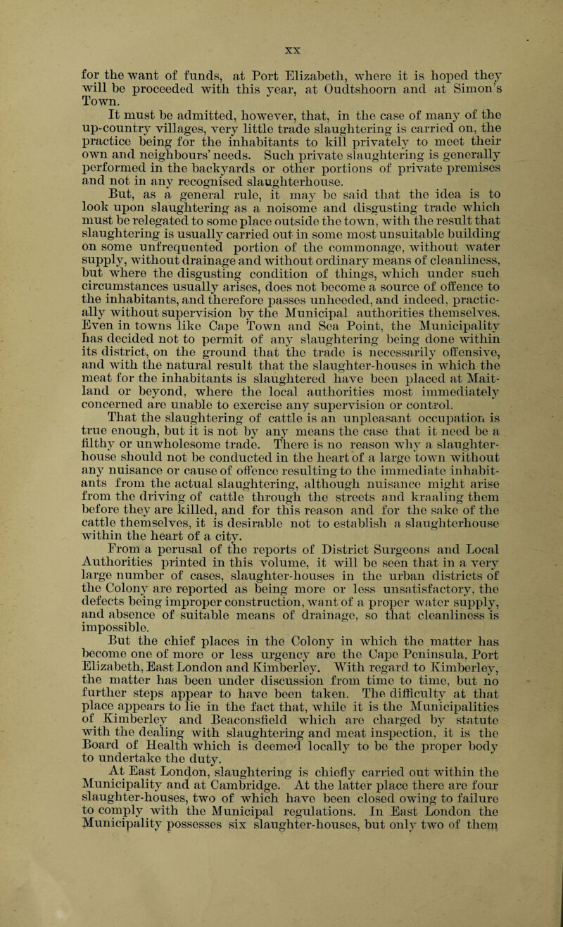for the want of funds, at Port Elizabeth, where it is hoped they will be proceeded with this year, at Oudtslioorn and at Simon’s Town. It must he admitted, however, that, in the case of many of the up- country villages, very little trade slaughtering is carried on, the practice being for the inhabitants to kill privately to meet their own and neighbours’ needs. Such private slaughtering is generally performed in the backyards or other portions of private premises and not in any recognised slaughterhouse. But, as a general rule, it may he said that the idea is to look upon slaughtering as a noisome and disgusting trade which must be relegated to some place outside the town, with the result that slaughtering is usually carried out in some most unsuitable building on some unfrequented portion of the commonage, without water supply, without drainage and without ordinary means of cleanliness, but where the disgusting condition of things, which under such circumstances usually arises, does not become a source of offence to the inhabitants, and therefore passes unheeded, and indeed, practic¬ ally without supervision by the Municipal authorities themselves. Even in towns like Cape Town and Sea Point, the Municipality has decided not to permit of any slaughtering being done within its district, on the ground that the trade is necessarily offensive, and with the natural result that the slaughter-houses in which the meat for the inhabitants is slaughtered have been placed at Mait¬ land or beyond, where the local authorities most immediately concerned are unable to exercise any supervision or control. That the slaughtering of cattle is an unpleasant occupation is true enough, but it is not by any means the case that it need be a filthy or unwholesome trade. There is no reason why a slaughter¬ house should not be conducted in the heart of a large town without any nuisance or cause of offence resulting to the immediate inhabit¬ ants from the actual slaughtering, although nuisance might arise from the driving of cattle through the streets and kraaling them before they are killed, and for this reason and for the sake of the cattle themselves, it is desirable not to establish a slaughterhouse within the heart of a city. From a perusal of the reports of District Surgeons and Local Authorities printed in this volume, it will be seen that in a very large number of cases, slaughter-houses in the urban districts of the Colony are reported as being more or less unsatisfactory, the defects being improper construction, want of a proper water supply, and absence of suitable means of drainage, so that cleanliness is impossible. But the chief places in the Colony in which the matter lias become one of more or less urgency are the Cape Peninsula, Port Elizabeth, East London and Kimberley. With regard to Kimberley, the matter has been under discussion from time to time, but no further steps appear to have been taken. The difficulty at that place appears to lie in the fact that, while it is the Municipalities of Kimberley and Beaconsfield which are charged by statute with the dealing with slaughtering and meat inspection, it is the Board of Health which is deemed locally to be the proper body to undertake the duty. At East London, slaughtering is chiefly carried out within the Municipality and at Cambridge. At the latter place there are four slaughter-houses, two of which have been closed owing to failure to comply with the Municipal regulations. In East London the Municipality possesses six slaughter-houses, but only two of them