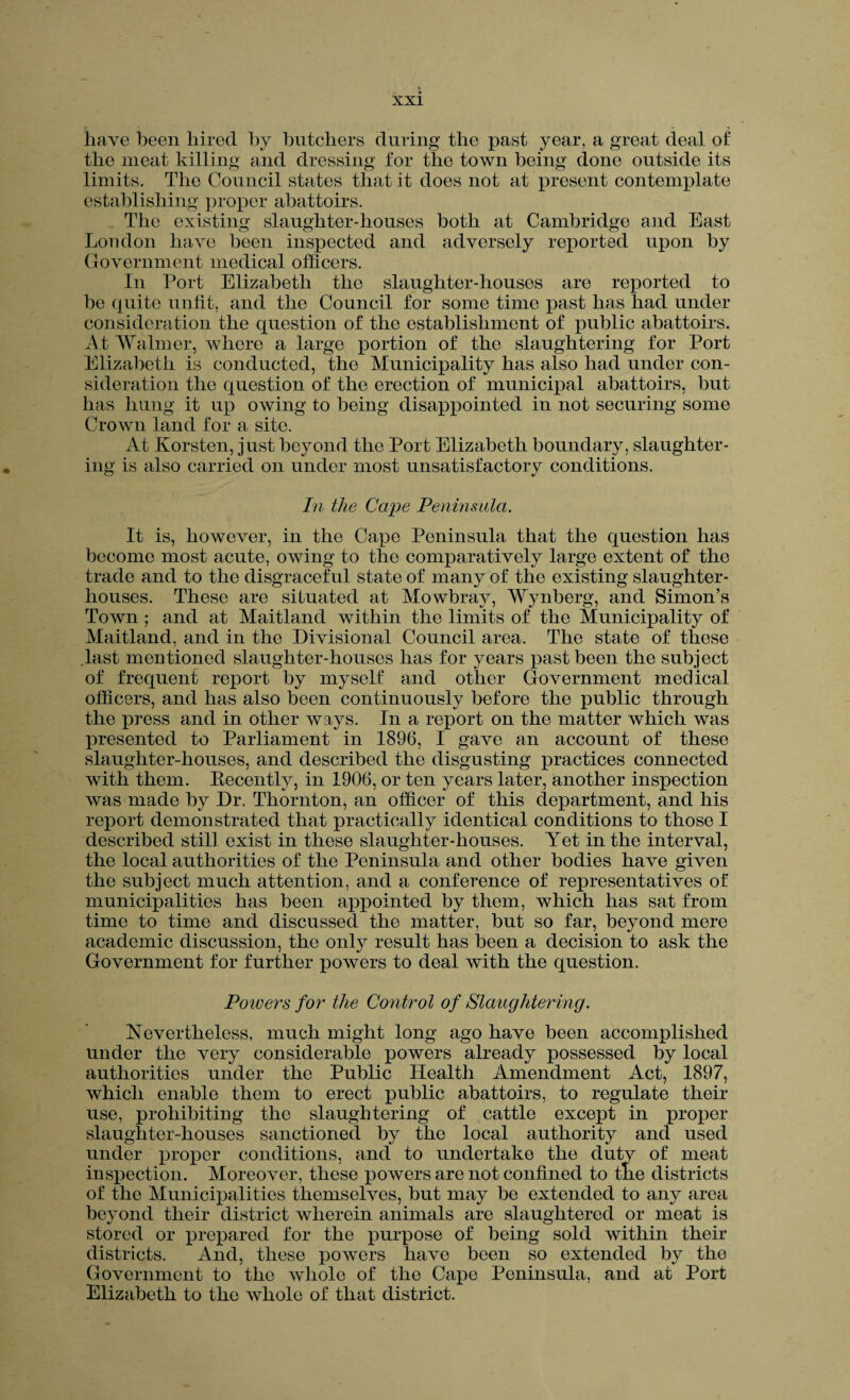 have been hired by butchers during the past year, a great deal of the meat killing and dressing for the town being done outside its limits. The Council states that it does not at present contemplate establishing proper abattoirs. The existing slaughter-houses both at Cambridge and East London have been inspected and adversely reported upon by Government medical officers. In Port Elizabeth the slaughter-houses are reported to be quite unfit, and the Council for some time past has had under consideration the question of the establishment of public abattoirs. At Walmer, whore a large portion of the slaughtering for Port Elizabeth is conducted, the Municipality has also had under con¬ sideration the question of the erection of municipal abattoirs, but has hung it up owing to being disappointed in not securing some Crown land for a site. At Korsten, just beyond the Port Elizabeth boundary, slaughter¬ ing is also carried on under most unsatisfactory conditions. In the Ca/pe Peninsula. It is, however, in the Capo Peninsula that the question has become most acute, owing to the comparatively large extent of the trade and to the disgraceful state of many of the existing slaughter¬ houses. These are situated at Mowbray, Wynberg, and Simon’s Town ; and at Maitland within the limits of the Municipality of Maitland, and in the Divisional Council area. The state of these last mentioned slaughter-houses has for years past been the subject of frequent report by myself and other Government medical officers, and has also been continuously before the public through the press and in other ways. In a report on the matter which was presented to Parliament in 1896, I gave an account of these slaughter-houses, and described the disgusting practices connected with them. Kecently, in 1906, or ten years later, another inspection was made by Dr, Thornton, an officer of this department, and his report demonstrated that practically identical conditions to those I described still exist in these slaughter-houses. Yet in the interval, the local authorities of the Peninsula and other bodies have given the subject much attention, and a conference of representatives of municipalities has been appointed by them, which has sat from time to time and discussed the matter, but so far, beyond mere academic discussion, the only result has been a decision to ask the Government for further powers to deal with the question. Poivers for the Control of Slaughtering. Nevertheless, much might long ago have been accomplished under the very considerable powers already possessed by local authorities under the Public Health Amendment Act, 1897, which enable them to erect public abattoirs, to regulate their use, prohibiting the slaughtering of cattle except in proper slaughter-houses sanctioned by the local authority and used under proper conditions, and to undertake the duty of meat inspection. Moreover, these powers are not confined to the districts of the Municipalities themselves, but may be extended to any area beyond their district wherein animals are slaughtered or meat is stored or prepared for the purpose of being sold within their districts. And, these powers have been so extended by the Government to the whole of the Cape Peninsula, and at Port Elizabeth to the whole of that district.