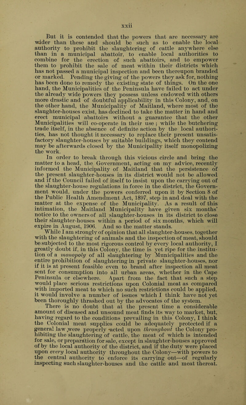 But it is contended that the powers that are necessary ar£ wider than these and should he such as to enable the local authority to prohibit the slaughtering of cattle anywhere else than in a municipal abattoir, to enable local authorities to combine for the erection of such abattoirs, and to empower them to prohibit the sale of meat within their districts which has not passed a municipal inspection and been thereupon branded or marked. Pending the giving of the powers they ask for, nothing has been done to remedy the existing state of things. On the one hand, the Municipalities of the Peninsula have failed to act under the already wide powers they possess unless endowed with others more drastic and of doubtful applicability in this Colony, and, on the other hand, the Municipality of Maitland, where most of the slaughter-houses exist, has declined to take the matter in hand and erect municipal abattoirs without a guarantee that the other Municipalities will co-operate in their use ; while the butchering trade itself, in the absence of definite action by the local authori¬ ties, has not thought it necessary to replace their present unsatis¬ factory slaughter-houses by suitable buildings, which they contend may be afterwards closed by the Municipality itself monopolizing the work. In order to break through this vicious circle and bring the matter to a head, the Government, acting on my advice, recently informed the Municipality of Maitland that the persistence of the present slaughter-houses in its district would not be allowed and if the Council failed of itself to insist upon the carrying out of the slaughter-house regulations in force in the district, the Govern¬ ment would, under the powers conferred upon it by Section 8 of the Public Health Amendment Act, 1897, step in and deal with the matter at the expense of the Municipality. As a result of this intimation, the Maitland Municipality have given six months’ notice to the owners of all slaughter-houses in its district to close their slaughter-houses within a period of six months, which will expire in August, 1906. And so the matter stands. While I am strongly of opinion that all slaughter-houses, together with the slaughtering of animals and the inspection of meat, should be subjected to the most rigorous control by every local authority, I greatly doubt if, in this Colony, the time is yet ripe for the institu¬ tion of a monopoly of all slaughtering by Municipalities and the entire prohibition of slaughtering in private slaughter-houses, nor if it is at present feasible even to brand after inspection all meat sent for consumption into all urban areas, whether in the Cape Peninsula or elsewhere. Apart from the fact that such a step would place serious restrictions upon Colonial meat as compared with imported meat to which no such restrictions could be applied, it would involve a number of issues which I think have not yet been thoroughly thrashed out by the advocates of the system. There is no doubt that at the present time a considerable amount of diseased and unsound meat finds its way to market, but, having regard to the conditions prevailing in this Colony, I think the Colonial meat supplies could be adequately protected if a general law ,were properly -acted upon throughout the Colony pro¬ hibiting the slaughtering of cattle, the meat of which is intended for sale, or preparation for sale, except in slaughter-houses approved of by the local authority of the district, and if the duty were placed upon every local authority throughout the Colony—with powers to the central authority to enforce its carrying out—of regularly inspecting such slaughter-houses and the cattle and meat thereat.
