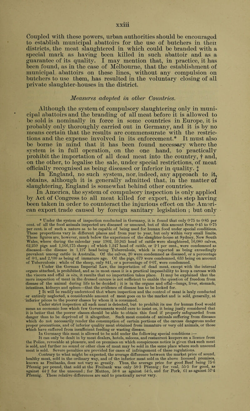XX111 Coupled with these powers, urban authorities should be encouraged to establish municipal abattoirs for the use of butchers in then districts, the meat slaughtered in which could be branded with a special mark as having been killed in such abattoir and as a guarantee of its quality. I may mention that, in practice, it has been found, as in the case of Melbourne, that the establishment of municipal abattoirs on these lines, without any compulsion on butchers to use them, has resulted in the voluntary closing of all private slaughter-houses in the district. Measures adopted in other Countries. Although the system of compulsory slaughtering only in muni¬ cipal abattoirs and the branding of all meat before it is allowed to be sold is nominally in force in some countries in Europe, it is probably only thoroughly carried out in Germany, and it is by no means certain that the results are commensurate with the restric¬ tions and the expense involved in its enforcement.* It must also be borne in mind that it has been found necessary where the system is in full operation, on the one hand, to practically prohibit the importation of all dead meat into the country, f and, on the other, to legalise the sale, under special restrictions, of meat officially recognised as being diseased or inferior in quality. J In England, no such system, nor, indeed, any approach to it, obtains, although it is generally admitted that, in the matter of slaughtering, England is somewhat behind other countries. In America, the system of compulsory inspection is only applied by Act of Congress to all meat killed for export, this step having been taken in order to counteract the injurious effect on the Ameri¬ can export, trade caused by foreign sanitary legislation ; but only * Under the system of inspection conducted in Germany, it is found that only 075 to 085 per cent, of all the food animals inspected are diseased or unsound, but of this amount from 045 to 075 per cent, is of such a nature as to be capable of being used for human food under special conditions. These proportions vary in different places and from year to year, but only within very small limits. These figures are, however, much below the experience of the slaughter-house at Sydney, New South Wales, where during the calendar year 1902, 59,945 head of cattle were slaughtered, 16,080 calves, 62,259 pigs and 1,166,175 sheep; of which 1,247 head of cattle, or 2T per cent., were condemned as diseased—the disease in 1,197 head being Tuberculosis, which is reported as being exceedingly prevalent among cattle in Australia. Of the calves, 20 were condemned as diseased, or a percentage of OT, and 2,100 as being of immature age. Of the pigs, 679 were condemned. 633 being on account of Tuberculosis ; while of the sheep, only 841, or a percentage of 0'07, were condemned. f Under the German Imperial Law, the importation of dead meat, except with the internal organs attached, is prohibited, and as in most cases it is a practical impossibility to keep a carcass with the viscera and offal in situ, it results that no importation takes place. It may be explained that the mere inspection of meat in the dressed carcass is not sufficient to enable the question of freedom from disease of the animal during life to be decided ; it is in the organs and offal—lungs, liver, stomach, intestines, kidneys and spleen—that the evidence of disease has to be looked for. J It will be readily understood thit where inspection and the control of meat is laxly conducted or entirely neglected, a considerable amount of meat goes on to the market and is sold, generally, at inferior prices to the poorer classes by whom it is consumed. Under strict inspection all such meat is detected, but to prohibit its use for human food would mean an economic loss which few Governments would care to insist on, it being justly considered that it is better that the poorer classes should be able to obtain this food if properly safeguarded from danger than to be deprived of it altogether. Such meat consists of animals suffering from diseases which do not necessarily render the consumption of certain portions of the carcass dangerous under proper precautions, and of inferior quality meat obtained from immature or very old animals, or those which have suffered from insufficient feeding or wasting disease. In Germany this meat is allowed to be sold under the following special conditions :— It can only be dealt in by meat dealers, hotels, saloons, and restaurant keepers on a licence from the Police, revocable at pleasure, and on premises on which conspicuous notice is given that such meat is sold, and further no sound or other class of meat may be sold in the same place where such unsound meat is sold. Severe penalties are provided for cases of infringement of these regulations. Contrary to what might be expected, the average difference between the market price of sound, healthy meat, sold in the ordinary way, and of ths inferior meat sold m the above licensed premises, known as Freibanks, does not vary so greatly. Thus, the average price for good Beef being 75'6 Pfennig per pound, that sold at the Freibank was only 58-3 Pfennig ; for veal, 55'5 for good, as against 44-2 for the unsound; for Mutton, 58’8 as against 54-5, and for Pork, 61 as against 574 Pfennig. These relative differences are said to practically never vary.