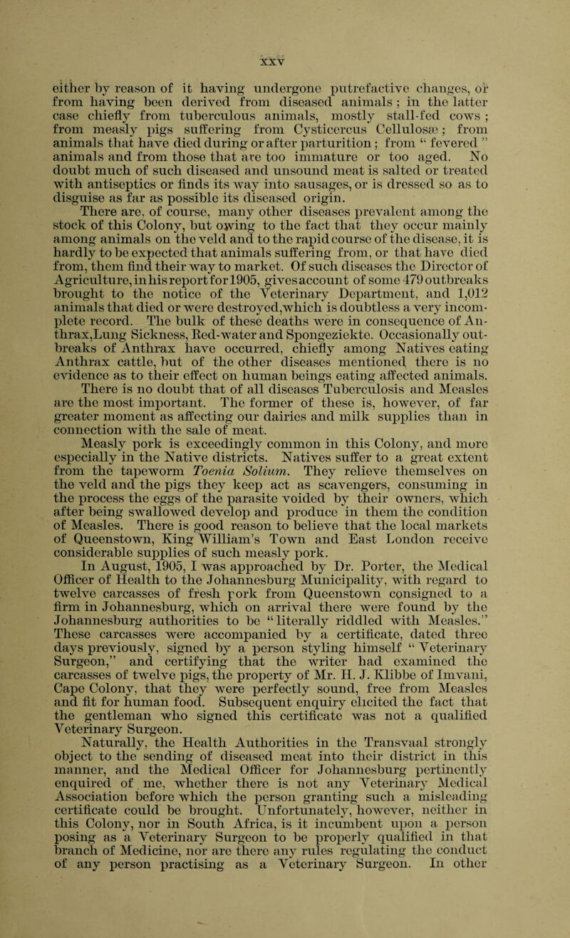 % • •*. either by reason of it having undergone putrefactive changes, of from having been derived from diseased animals ; in the latter case chiefly from tuberculous animals, mostly stall-fed cows ; from measly pigs suffering from Cysticercus Cellulosse; from animals that have died during or after parturition; from “ fevered ” animals and from those that are too immature or too aged. No doubt much of such diseased and unsound meat is salted or treated with antiseptics or finds its way into sausages, or is dressed so as to disguise as far as possible its diseased origin. There are, of course, many other diseases prevalent among the stock of this Colony, but owing to the fact that they occur mainly among animals on the veld and to the rapid course of the disease, it is hardly to be expected that animals suffering from, or that have died from, them find their way to market. Of such diseases the Director of Agriculture, in his report for 1905, gives account of some 479 outbreaks brought to the notice of the Veterinary Department, and 1,012 animals that died or were destroyed,which is doubtless a very incom¬ plete record. The bulk of these deaths were in consequence of An¬ thrax,Lung Sickness, Red-water and Spongeziekte. Occasionally out¬ breaks of Anthrax have occurred, chiefly among Natives eating Anthrax cattle, but of the other diseases mentioned, there is no evidence as to their effect on human beings eating affected animals. There is no doubt that of all diseases Tuberculosis and Measles are the most important. The former of these is, however, of far greater moment as affecting our dairies and milk supplies than in connection with the sale of meat. Measly pork is exceedingly common in this Colony, and mure especially in the Native districts. Natives suffer to a great extent from the tapeworm Toenia Solium. They relieve themselves on the veld and the pigs they keep act as scavengers, consuming in the process the eggs of the parasite voided by their owners, which after being swallowed develop and produce in them the condition of Measles. There is good reason to believe that the local markets of Queenstown, King William’s Town and East London receive considerable supplies of such measly pork. In August, 1905, I was approached by Dr. Porter, the Medical Officer of Health to the Johannesburg Municipality, with regard to twelve carcasses of fresh pork from Queenstown consigned to a firm in Johannesburg, which on arrival there were found by the Johannesburg authorities to be “literally riddled with Measles.” These carcasses were accompanied by a certificate, dated three days previously, signed by a person styling himself “Veterinary Surgeon,” and certifying that the writer had examined the carcasses of twelve pigs, the property of Mr. H. J. Ivlibbe of Imvani, Cape Colony, that they were perfectly sound, free from Measles and fit for human food. Subsequent enquiry elicited the fact that the gentleman who signed this certificate was not a qualified Veterinary Surgeon. Naturally, the Health Authorities in the Transvaal strongly object to the sending of diseased meat into their district in this manner, and the Medical Officer for Johannesburg pertinently enquired of me, whether there is not any Veterinary Medical Association before which the person granting such a misleading certificate could be brought. Unfortunately, however, neither in this Colony, nor in South Africa, is it incumbent upon a person posing as a Veterinary Surgeon to be properly qualified in that branch of Medicine, nor are there any rules regulating the conduct of any person practising as a Veterinary Surgeon. In other