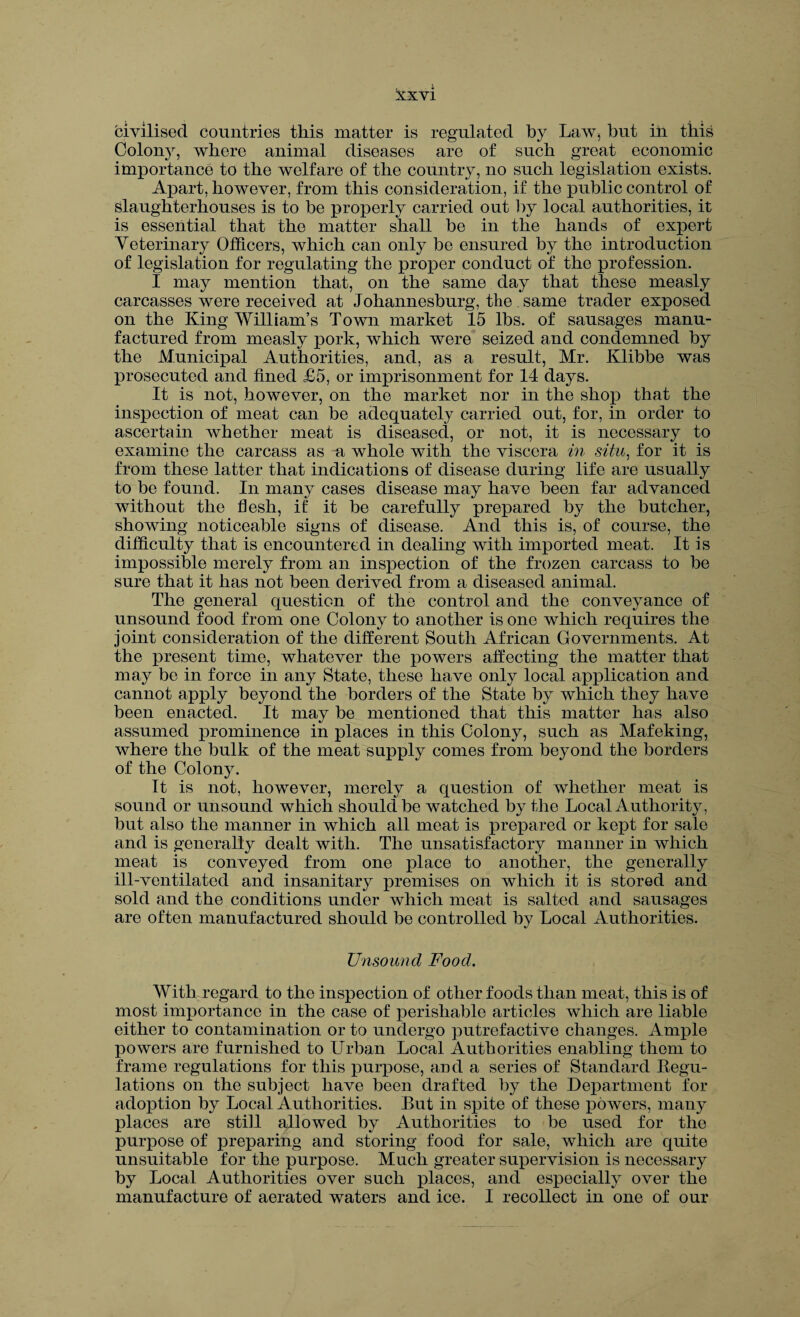 civilised countries this matter is regulated by Law, but in this Colony, where animal diseases are of such great economic importance to the welfare of the country, no such legislation exists. Apart, however, from this consideration, if the public control of Slaughterhouses is to be properly carried out by local authorities, it is essential that the matter shall be in the hands of expert Veterinary Officers, which can only be ensured by the introduction of legislation for regulating the proper conduct of the profession. I may mention that, on the same day that these measly carcasses were received at Johannesburg, the same trader exposed on the King William’s Town market 15 lbs. of sausages manu¬ factured from measly pork, which were seized and condemned by the Municipal Authorities, and, as a result, Mr. Klibbe was prosecuted and fined £5, or imprisonment for 14 days. It is not, however, on the market nor in the shop that the inspection of meat can be adequately carried out, for, in order to ascertain whether meat is diseased, or not, it is necessary to examine the carcass as a whole with the viscera in situ, for it is from these latter that indications of disease during life are usually to be found. In many cases disease may have been far advanced without the flesh, if it be carefully prepared by the butcher, showing noticeable signs of disease. And this is, of course, the difficulty that is encountered in dealing with imported meat. It is impossible merely from an inspection of the frozen carcass to be sure that it has not been derived from a diseased animal. The general question of the control and the conveyance of unsound food from one Colony to another is one which requires the joint consideration of the different South African Governments. At the present time, whatever the powers affecting the matter that may be in force in any State, these have only local application and cannot apply beyond the borders of the State by which they have been enacted. It may be mentioned that this matter has also assumed prominence in places in this Colony, such as Mafeking, where the bulk of the meat supply comes from beyond the borders of the Colony. It is not, however, merely a question of whether meat is sound or unsound which should be watched by the Local Authority, but also the manner in which all meat is prepared or kept for sale and is generally dealt with. The unsatisfactory manner in which meat is conveyed from one place to another, the generally ill-ventilated and insanitary premises on which it is stored and sold and the conditions under which meat is salted and sausages are often manufactured should be controlled by Local Authorities. Unsound Food. With regard to the inspection of other foods than meat, this is of most importance in the case of perishable articles which are liable either to contamination or to undergo putrefactive changes. Ample powers are furnished to Urban Local Authorities enabling them to frame regulations for this purpose, and a series of Standard Regu¬ lations on the subject have been drafted by the Department for adoption by Local Authorities. But in spite of these powers, many places are still allowed by Authorities to be used for the purpose of preparing and storing food for sale, which are quite unsuitable for the purpose. Much greater supervision is necessary by Local Authorities over such places, and especially over the manufacture of aerated waters and ice. I recollect in one of our
