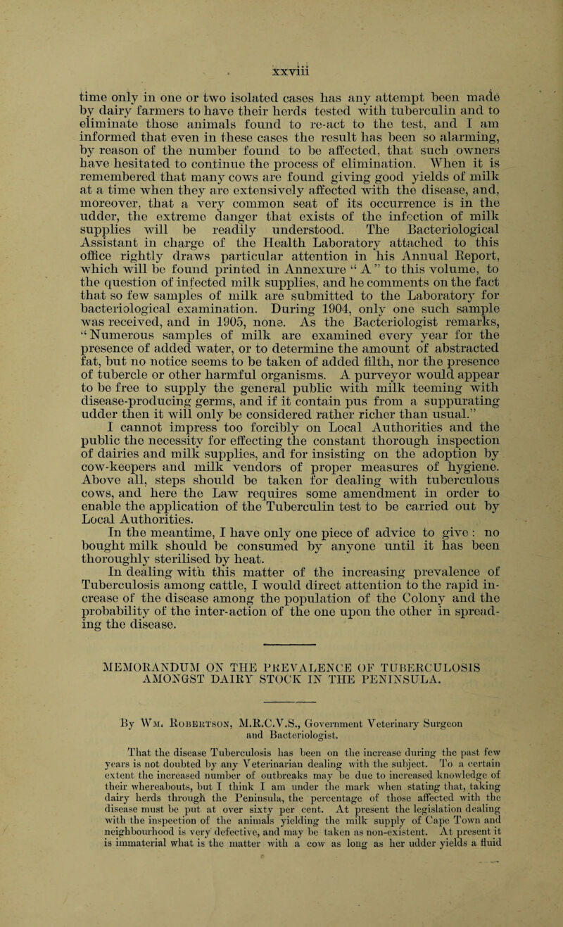 time only in one or two isolated cases lias any attempt been made by dairy farmers to have their herds tested with tuberculin and to eliminate those animals found to re-act to the test, and I am informed that even in these cases the result has been so alarming, by reason of the number found to be affected, that such owners have hesitated to continue the process of elimination. When it is remembered that many cows are found giving good yields of milk at a time when they are extensively affected with the disease, and, moreover, that a very common seat of its occurrence is in the udder, the extreme danger that exists of the infection of milk supplies will be readily understood. The Bacteriological Assistant in charge of the Health Laboratory attached to this office rightly draws particular attention in his Annual Beport, which will be found printed in Annexure “ A ” to this volume, to the question of infected milk supplies, and he comments on the fact that so few samples of milk are submitted to the Laboratory for bacteriological examination. During 1904, only one such sample was received, and in 1905, none. As the Bacteriologist remarks, “Numerous samples of milk are examined every year for the presence of added water, or to determine the amount of abstracted fat, but no notice seems to be taken of added filth, nor the presence of tubercle or other harmful organisms. A purveyor would appear to be free to supply the general public with milk teeming with disease-producing germs, and if it contain pus from a suppurating udder then it will only be considered rather richer than usual.” I cannot impress too forcibly on Local Authorities and the public the necessity for effecting the constant thorough inspection of dairies and milk supplies, and for insisting on the adoption by cow-keepers and milk vendors of proper measures of hygiene. Above all, steps should be taken for dealing with tuberculous cows, and here the Law requires some amendment in order to enable the application of the Tuberculin test to be carried out by Local Authorities. In the meantime, I have only one piece of advice to give : no bought milk should be consumed by anyone until it has been thoroughly sterilised by heat. In dealing with this matter of the increasing prevalence of Tuberculosis among cattle, I would direct attention to the rapid in¬ crease of the disease among the population of the Colony and the probability of the inter-action of the one upon the other in spread¬ ing the disease. MEMORANDUM ON THE PREVALENCE OF TUBERCULOSIS AMONGST DAIRY STOCK IN THE PENINSULA. By Wm. Robertson, M.R.C.V.S., Government Veterinary Surgeon aud Bacteriologist. That the disease Tuberculosis has been on the increase during the past few years is not doubted by any Veterinarian dealing with the subject. To a certain extent the increased number of outbreaks may be due to increased knowledge of their whereabouts, but I think I am under the mark when stating that, taking dairy herds through the Peninsula, the percentage of those affected with the disease must be put at over sixty per cent. At present the legislation dealing with the inspection of the animals yielding the milk supply of Cape Town and neighbourhood is very defective, and may be taken as non-existent. At present it is immaterial what is the matter with a cow as long as her udder yields a fluid