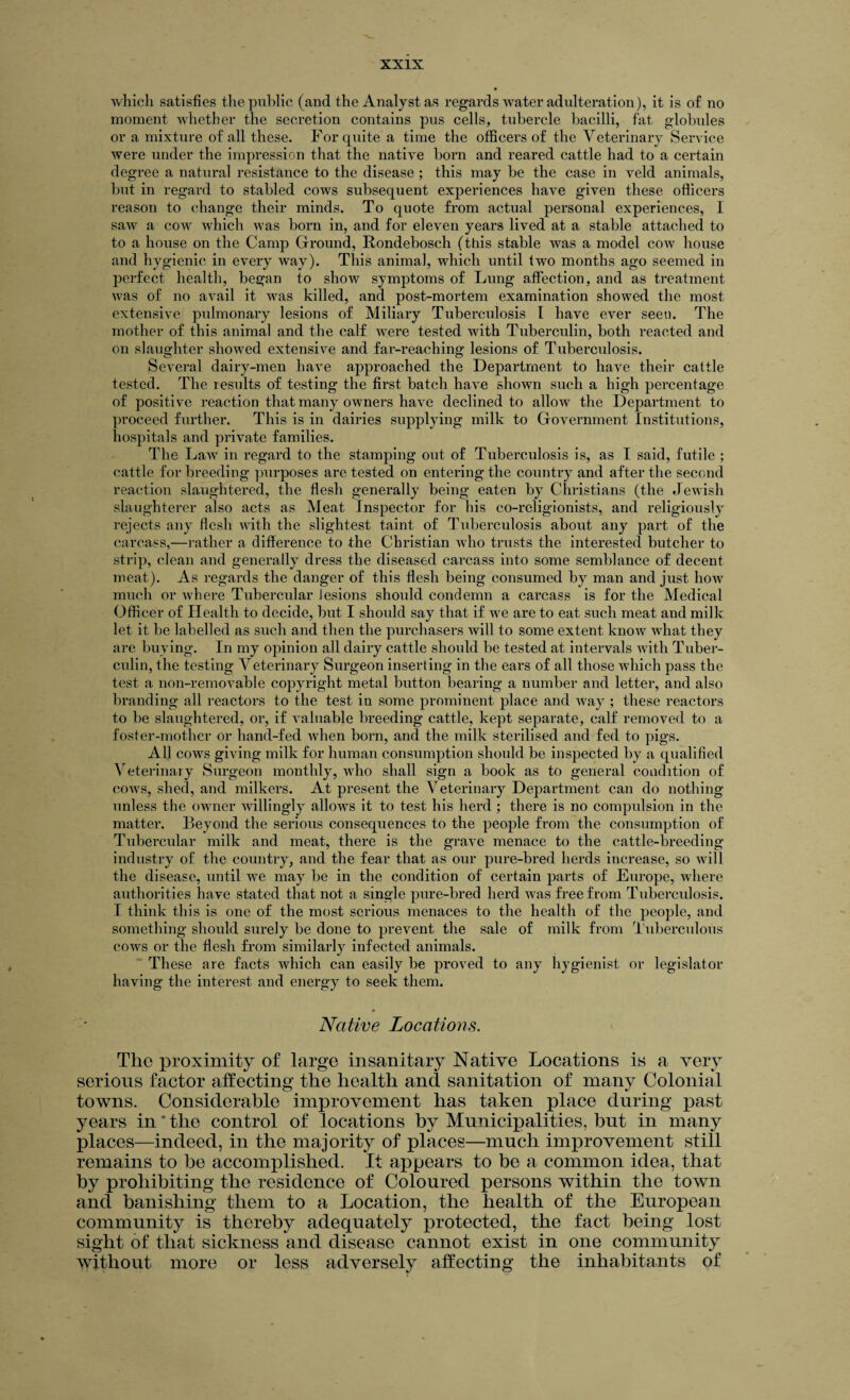 which satisfies the public (and the Analyst as regards water adulteration), it is of no moment whether the secretion contains pus cells, tubercle bacilli, fat globules or a mixture of all these. For quite a time the officers of the Veterinary Service were under the impression that the native born and reared cattle had to a certain degree a natural resistance to the disease ; this may be the case in veld animals, but in regard to stabled cows subsequent experiences have given these officers reason to change their minds. To quote from actual personal experiences, I saw a cow which was born in, and for eleven years lived at a stable attached to to a house on the Camp Ground, Rondebosch (this stable was a model cow house and hygienic in every way). This animal, which until two months ago seemed in perfect health, began to show symptoms of Lung affection, and as treatment was of no avail it was killed, and post-mortem examination showed the most extensive pulmonary lesions of Miliary Tuberculosis I have ever seen. The mother of this animal and the calf were tested with Tuberculin, both reacted and on slaughter showed extensive and far-reaching lesions of Tuberculosis. Several dairy-men have approached the Department to have their cattle tested. The results of testing the first batch have shown such a high percentage of positive reaction that many owners have declined to allow the Department to proceed further. This is in dairies supplying milk to Government Institutions, hospitals and private families. The Law in regard to the stamping out of Tuberculosis is, as I said, futile ; cattle for breeding purposes are tested on entering the country and after the second reaction slaughtered, the flesh generally being eaten by Christians (the Jewish slaughterer also acts as Meat Inspector for his co-religionists, and religiously rejects any flesh with the slightest taint of Tuberculosis about any part of the carcass,—rather a difference to the Christian who trusts the interested butcher to strip, clean and generally dress the diseased carcass into some semblance of decent meat). As regards the danger of this flesh being consumed by man and just how much or where Tubercular Jesions should condemn a carcass is for the Medical Officer of Health to decide, but I should say that if we are to eat such meat and milk, let it be labelled as such and then the purchasers will to some extent know what they are buying. In my opinion all dairy cattle should be tested at intervals with Tuber¬ culin, the testing Veterinary Surgeon inserting in the ears of all those which pass the test a non-removable copyright metal button bearing a number and letter, and also branding all reactors to the test in some prominent place and way ; these reactors to be slaughtered, or, if valuable breeding cattle, kept separate, calf removed to a foster-mother or hand-fed Avhen born, and the milk sterilised and fed to pigs. All cows giving milk for human consumption should be inspected by a qualified Veterinary Surgeon monthly, who shall sign a book as to general condition of cows, shed, and milkers. At present the Veterinary Department can do nothing unless the owner willingly allows it to test his herd ; there is no compulsion in the matter. Beyond the serious consequences to the people from the consumption of Tubercular milk and meat, there is the grave menace to the cattle-breeding industry of the country, and the fear that as our pure-bred herds increase, so will the disease, until we may be in the condition of certain parts of Europe, where authorities have stated that not a single pure-bred herd was free from Tuberculosis. I think this is one of the most serious menaces to the health of the people, and something should surely be done to prevent the sale of milk from Tuberculous cows or the flesh from similarly infected animals. These are facts which can easily be proved to any hygienist or legislator having the interest and energy to seek them. Native Locations. The proximity of large insanitary Native Locations is a very serious factor affecting the health and sanitation of many Colonial towns. Considerable improvement has taken place during past years in * the control of locations by Municipalities, but in many places—indeed, in the majority of places—much improvement still remains to he accomplished. It appears to be a common idea, that by prohibiting the residence of Coloured persons within the town and banishing them to a Location, the health of the European community is thereby adequately protected, the fact being lost sight of that sickness and disease cannot exist in one community without more or less adversely affecting the inhabitants of