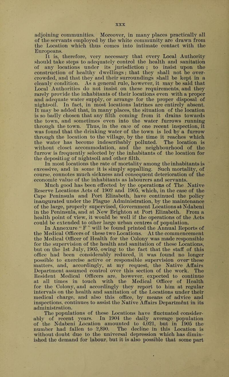 adjoining communities. Moreover, in many places practically all of the servants employed by the white community are drawn from the Location which thus comes into intimate contact with the Europeans. It is, therefore, very necessary that every Local Authority should take steps to adequately control the health and sanitation of any locations under its jurisdiction ; to insist upon the construction of healthy dwellings; that they shall not be over¬ crowded, and that they and their surroundings shall be kept in a cleanly condition. As a general rule, however, it may be said that Local Authorities do not insist on these requirements, and they rarely provide the inhabitants of their locations even with a proper and adequate water supply, or arrange for the proper disposal of nightsoil. In fact, in most locations latrines are entirely absent. It may be added that, in many places, the situation of the location is so badly chosen that any filth coming from it drains towards the town, and sometimes even into the water furrows running through the town. Thus, in the case of one recent inspection, it was found that the drinking water of the town is led by a furrow through the location to the village, by the time it reaches which the water has become indescribably polluted. The location is without closet accommodation, and the neighbourhood of the furrow is frequently selected by the inhabitants of the location for the depositing of nightsoil and other filth. In most locations the rate of mortality among the inhabitants is excessive, and in some it is simply appalling. Such mortality, of course, connotes much sickness and consequent deterioration of the economic value of the inhabitants as labourers and servants. Much good has been effected by the operations of The Native Eeserve Locations Acts of 1902 and 1905, which, in the case of the Cape Peninsula and Port Elizabeth, have continued the policy inaugurated under the Plague Administration, by the maintenance of the large, properly supervised, Government Locations at Ndabeni in the Peninsula, and at New Brighton at Port Elizabeth. From a health point of view, it would be well if the operations of the Acts could be extended to other large urban centres of population. In Annexure “ F ” will be found printed the Annual Beports of the Medical Officers of these two Locations. At the commencement the Medical Officer of Health for the Colony was made responsible for the supervision of the health and sanitation of these Locations, but on the 1st July, 1905, owing to the fact that the staff of this office had been considerably reduced, it was found no longer possible to exercise active or responsible supervision over these matters, and, accordingly, at my request, the Native Affairs Department assumed control over this section of the work. The Resident Medical Officers are, however, expected to continue at all times in touch with the Medical Officer of Health for the Colony, and accordingly they report to him at regular intervals on the health and sanitation of the Locations under their medical charge, and also this office, by means of advice and inspections, continues to assist the Native Affairs Department in its administration. The populations of these Locations have fluctuated consider¬ ably of recent years. In 1904 the daily average population of the Ndabeni Location amounted to 4,021, but in 1905 the number had fallen to 2,890. The decline in this Location is without doubt due to the universal depression which has dimin¬ ished the demand for labour, but it is also possible that some part