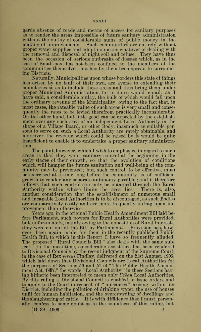 gards absence of roads and means of access for sanitary purposes as to render the areas impossible of future sanitary administration without the outlay of considerable sums of public money in the making of improvements. Such communities are entirely without proper water supplies and adopt no means whatever of dealing with the removal and disposal of night-soil and refuse. They have thus been the occasion of serious outbreaks of disease which, as in the case of Small-pox, has not been confined to the members of the communities themselves, but has by them been spread to surround¬ ing Districts. Naturally, Municipalities upon whose borders this state of things has arisen by no fault of their own, are averse to extending their boundaries so as to include these areas and thus bring them under proper Municipal Administration, for to do so would entail, as I have said, a considerable outlay, the bulk of which would fall upon the ordinary revenue of the Municipality, owing to the fact that, in most cases, the rateable value of such areas is very small and conse¬ quently the rates to be levied therefrom practically inconsiderable. On the other hand, but little good can be expected by the establish¬ ment over any such area of an independent Local Authority in the shape of a Village Board, or other Body, inasmuch as suitable per¬ sons to serve on such a Local Authority are rarely obtainable, and moreover, the revenue which could be raised by it would be quite insufficient to enable it to undertake a proper sanitary administra¬ tion. The point, however, which I wish to emphasize in regard to such areas is that they want sanitary control at the beginning, in the early stages of their growth, so that the evolution of conditions which will hamper the future sanitation and well-being of the com¬ munity may be prevented; but, such control, to be effective, must be exercised at a time long before the community is of sufficient growth to renderAmy separate autonomy possible ; and it therefore follows that such control can only be obtained through the Rural Authority within whose limits the area lies. There is, also, another consideration that the establishment of numerous small and incapable Local Authorities is to be discouraged, as such Bodies are comparatively costly and are more frequently a drag upon im¬ provement than otherwise. Years ago, in the original Public Health Amendment Bill laid be¬ fore Parliament, such powers for Rural Authorities were provided, but, unfortunately, mainly owing to the opposition of Rural interests, they were cut out of the Bill by Parliament. Provision has, how¬ ever, been again made for them in the recentlv published Public Health Bill, to which in this Report I have so frequently alluded. The proposed “ Rural Councils Bill ” also deals with the same sub¬ ject. In the meantime, considerable assistance has been rendered to Divisional Councils by the recent judgment of the Supreme Court, in the case of Rex versus Findlay, delivered on the 21st- August, 1905, which laid down that Divisional Councils are Local Authorities for the purposes of Sections 50 and 51 of “ The Public Health Amend¬ ment Act, 18*97,” the words “ Local Authority ” in these Sections hav¬ ing hitherto been interpreted to mean only Urban Local Authorities. By this ruling a Divisional Council is enabled to issue orders and to applv to the Court in respect of “ nuisances ” arising within its District, including the pollution of drinking water, the use of houses unfit for human habitation, and the overcrowding of dwellings and the slaughtering of cattle. It is with diffidence that I must, person¬ ally, confess to some doubt as to the soundness of this ruling, but [G. 39—1906.] d h