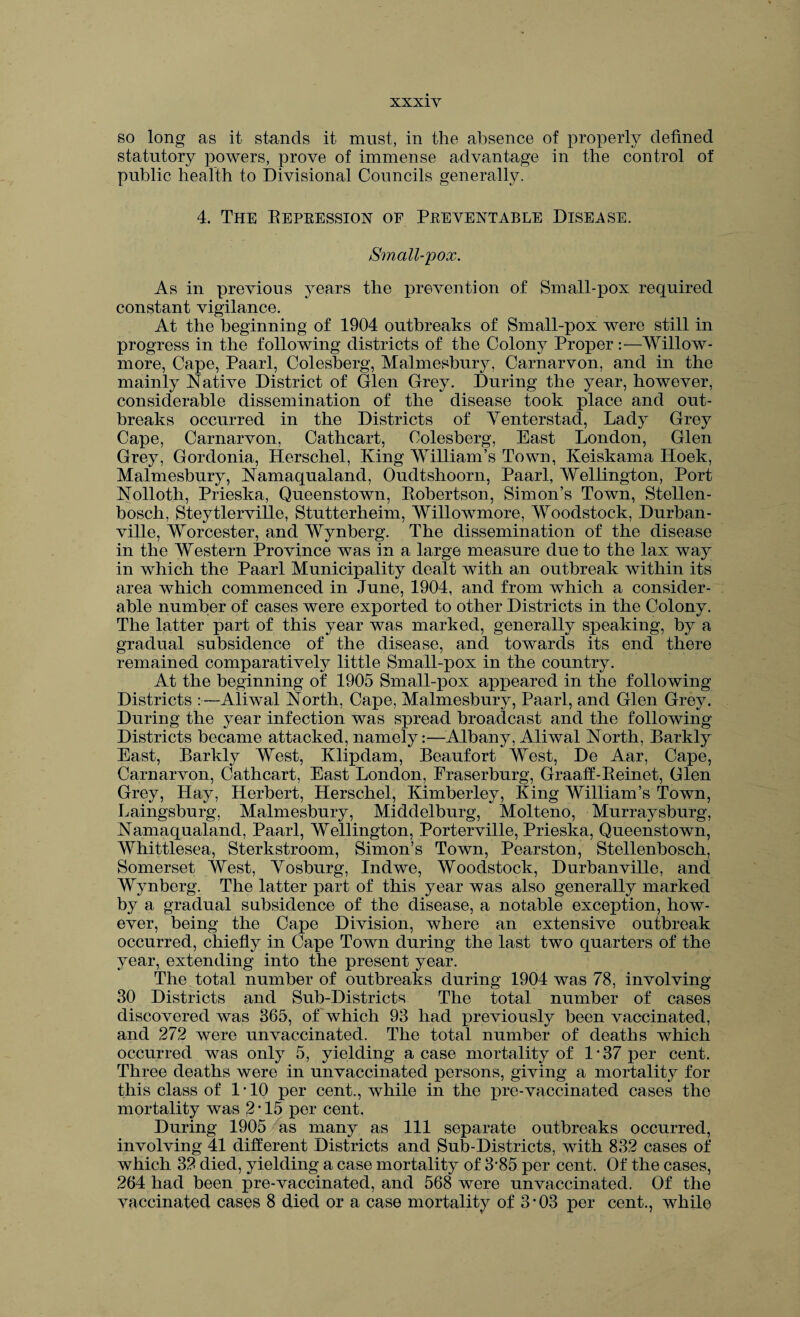 so long as it stands it must, in the absence of properly defined statutory powers, prove of immense advantage in the control of public health to Divisional Councils generally. 4. The Depression of Preventable Disease. Small-pox. As in previous years the prevention of Small-pox required constant vigilance. At the beginning of 1904 outbreaks of Small-pox were still in progress in the following districts of the Colony Proper:—Willow- more, Cape, Paarl, Colesberg, Malmesbury, Carnarvon, and in the mainly Native District of Glen Grey. During the year, however, considerable dissemination of the disease took place and out¬ breaks occurred in the Districts of Yenterstad, Lady Grey Cape, Carnarvon, Cathcart, Colesberg, East London, Glen Grey, Gordonia, Herschel, King William’s Town, Keiskama Lloek, Malmesbury, Namaqualand, Oudtshoorn, Paarl, Wellington, Port Nolloth, Prieska, Queenstown, Eobertson, Simon’s Town, Stellen¬ bosch, Steytlerville, Stutterheim, Willowmore, Woodstock, Durban - ville, Worcester, and Wynberg. The dissemination of the disease in the Western Province was in a large measure due to the lax way in which the Paarl Municipality dealt with an outbreak within its area which commenced in June, 1904, and from which a consider¬ able number of cases were exported to other Districts in the Colony. The latter part of this year was marked, generally speaking, by a gradual subsidence of the disease, and towards its end there remained comparatively little Small-pox in the country. At the beginning of 1905 Small-pox appeared in the following Districts :—Aliwal North, Cape, Malmesbury, Paarl, and Glen Grey. During the year infection was spread broadcast and the following Districts became attacked, namely:—Albany, Aliwal North, Barkly East, Barkly West, Klipdam, Beaufort West, De Aar, Cape, Carnarvon, Cathcart, East London, Fraserburg, Graaff-Eeinet, Glen Grey, Hay, Herbert, Herschel, Kimberley, King William’s Town, Laingsburg, Malmesbury, Middelburg, Molteno, Murraysburg, Namaqualand, Paarl, Wellington, Porterville, Prieska, Queenstown, Whittlesea, Sterkstroom, Simon’s Town, Pearston, Stellenbosch, Somerset West, Yoshurg, Indwe, Woodstock, Durbanville, and Wynberg. The latter part of this year was also generally marked by a gradual subsidence of the disease, a notable exception, how¬ ever, being the Cape Division, where an extensive outbreak occurred, chiefly in Cape Town during the last two quarters of the year, extending into the present year. The total number of outbreaks during 1904 was 78, involving 30 Districts and Sub-Districts The total number of cases discovered was 365, of which 93 had previously been vaccinated, and 272 were unvaccinated. The total number of deaths which occurred was only 5, yielding a case mortality of 1*37 per cent. Three deaths were in unvaccinated persons, giving a mortality for this class of 1*10 per cent., while in the pre-vaccinated cases the mortality was 2 • 15 per cent. During 1905 as many as 111 separate outbreaks occurred, involving 41 different Districts and Sub-Districts, with 832 cases of which 32 died, yielding a case mortality of 3*85 per cent. Of the cases, 264 had been pre-vaccinated, and 568 were unvaccinated. Of the vaccinated cases 8 died or a case mortality of 3-03 per cent., while