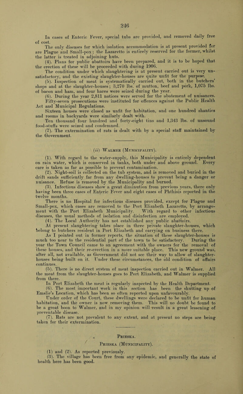 In cases of Enteric Fever, special tubs are provided, and removed daily free of cost. The only diseases for which isolation accommodation is at present provided for are Plague and Small-pox; the Lazaretto is entirely reserved for the former, whilst the latter is treated in adjoining huts. (4) . Plans for public abattoirs have been prepared, and it is to be hoped that the erection of these will be proceeded with during 1906. The condition under which slaughtering is at present carried out is very un¬ satisfactory, and the existing slaughter-houses are quite unfit for the purpose. (5) . Inspection of meat is systematically carried out, both in the butchers’ shops and at the slaughter-houses; 3,270 lbs. of mutton, beef and pork, 1,075 lbs. of bacon and ham, and four hares were seized during the year. (6) . During the year 2,811 notices were served for the abatement of nuisances. Fifty-seven prosecutions were instituted for offences against the Public Health Act and Municipal Regulations. Sixteen houses were closed as unfit for habitation, and one hundred shanties and rooms in backyards were similarly dealt with. Ten thousand four hundred and forty-eight tins and 1,343 lbs. of unsound food-stuff's were seized and condemned. (7) . The extermination of rats is dealt with by a special staff maintained by the Government. (ii) Walmer (Municipality). (1) . With regard to the water-supply, this Municipality is entirely dependent on rain water, which is conserved in tanks, both under and above ground. Every care is taken as far as possible to prevent contamination. (2) . Night-soil is collected on the tub system, and is removed and buried in the drift sands sufficiently far from any dwelling-houses to prevent being a danger or nuisance. Refuse is removed by the Municipality and burned. (3) . Infectious diseases show a great diminution from previous years, there only having been three cases of Enteric Fever and eight cases of Phthisis reported in the twelve months. There is no Hospital for infectious diseases provided, except for Plague and Small-pox, which cases are removed to the Port Elizabeth Lazaretto, by arrange¬ ment with the Port Elizabeth Municipality. With regard to other infectious diseases, the usual methods of isolation and disinfection are employed. (4) . The Local Authority has not established any public abattoirs. At present slaughtering takes place in three private slaughter-houses, which belong to butchers resident in Port Elizabeth and carrying on business there. As I pointed out in former reports, the situation of these slaughter-houses is much too near to the residential part of the town to be satisfactory. During the year the Town Council came to an agreement with the owners for the removal of these houses, and their re-erection in a more suitable place. This new ground was, after all, not available, as Government did not see their wav to allow of slaughter¬ houses being built on it. Under these circumstances, the old condition of affairs continues. (5) . There is no direct system of meat inspection carried out in Walmer. All the meat from the slaughter-houses goes to Port Elizabeth, and Walmer is supplied from there. In Port Elizabeth the meat is regularly inspected by the Health Department. (6) . The most important work in this section has been the shutting up of Emslie’s Location, which has been so often reported upon unfavourably. Under order of the Court, these dwellings were declared to be unfit for human habitation, and the owner is now removing them. This will no doubt be found to be a great boon to Walmer, and in my opinion will result in a great lessening of preventable disease. (7) . Rats are not prevalent to any extent, and at present no steps are being taken for their extermination. Prieska. Prieska (Municipality). (1) and (2). As reported previously. (3). The village has been free from any epidemic, and generally the state of health here has been good.