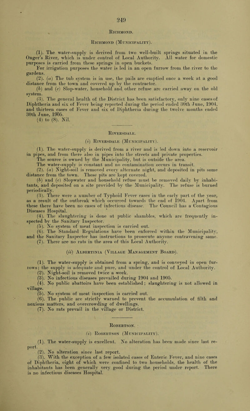 Richmond. Richmond (Municipality). (1) . Tlie water-supply is derived from two well-built springs situated in the Onger’s River, which is under control of Local Authority. All water for domestic purposes is carried from these springs in open buckets. For irrigation purposes the water is led in an open furrow from the river to the gardens. (2) . (a) The tub system is in use, the pails are emptied once a Aveek at a good distance from the town and covered up by the contractor. (b) and (c) Slop-water, household and other refuse are carried away on the old SA'stem. (3) . The general health of the District has been satisfactory, only nine cases of Diphtheria and six of Fever being reported during the period ended 30th -Tune, 1904, and thirteen cases of Fever and six of Diphtheria during the twelve months ended 30tli June, 19D5. (4) to (8). Nil. Riversdale. (i) Riversdale (Municipality). (1) . The water-supply is derived from a river and is led down into a reservoir in pipes, and from there also in pipes into the streets and private properties. The source is owned by the Municipality, but is outside the area. The water-supply is constant and no contamination occurs in transit. (2) . (a) Night-soil is removed eArery alternate night, and deposited in pits some distance from the town. These pits are kept covered. (b) and (c) Slopwater and household refuse must be removed daily by inhabi¬ tants, and deposited on a site provided by the Municipality. The refuse is burned periodically. (3) . There were a number of Typhoid Fever cases in the early part of the year, as a result of the outbreak which occurred towards the end of 1904. Apart from these there have been no cases of infectious disease. The Council has a Contagious Diseases Hospital. (4) . The slaughtering is done at public shambles, which are frequently in¬ spected by the Sanitary Inspector. (5) . No system of meat inspection is carried out. (6) . The Standard Regulations liaATe been enforced AA-ithin the Municipality, and the Sanitary Inspector has instructions to prosecute anyone contraA’ening same. (7) . There are no rats in the area of this Local Authority. (ii) Albertinia (Village Management Board). (1) . The water-supply is obtained from a spring, and is conveyed in open fur- ioavs; the supply is adequate and pure, and under the control of Local Authority. (2) . Night-soil is removed twice a week. (3) . No infectious diseases prevailed during 1904 and 1905. (4) . No public abattoirs have been established ; slaughtering is not allowed in \7illage. (5) . No system of meat inspection is carried out. (6) . The public are strictly warned to prevent the accumulation of filth and noxious matters, and overcrowding of dwellings. (7) . No rats prevail in the village or District. Robertson. (i) Robertson (Municipality). (1) . The water-supply is excellent. No alteration has been made since last re¬ port. (2) . No alteration since last report. (3) . With the exception of a feAV isolated cases of Enteric Fever, and nine cases of Diphtheria, eight of which were confined to two households, the health of the inhabitants has heen generally very good during the period under report. There is no infectious diseases Hospital.