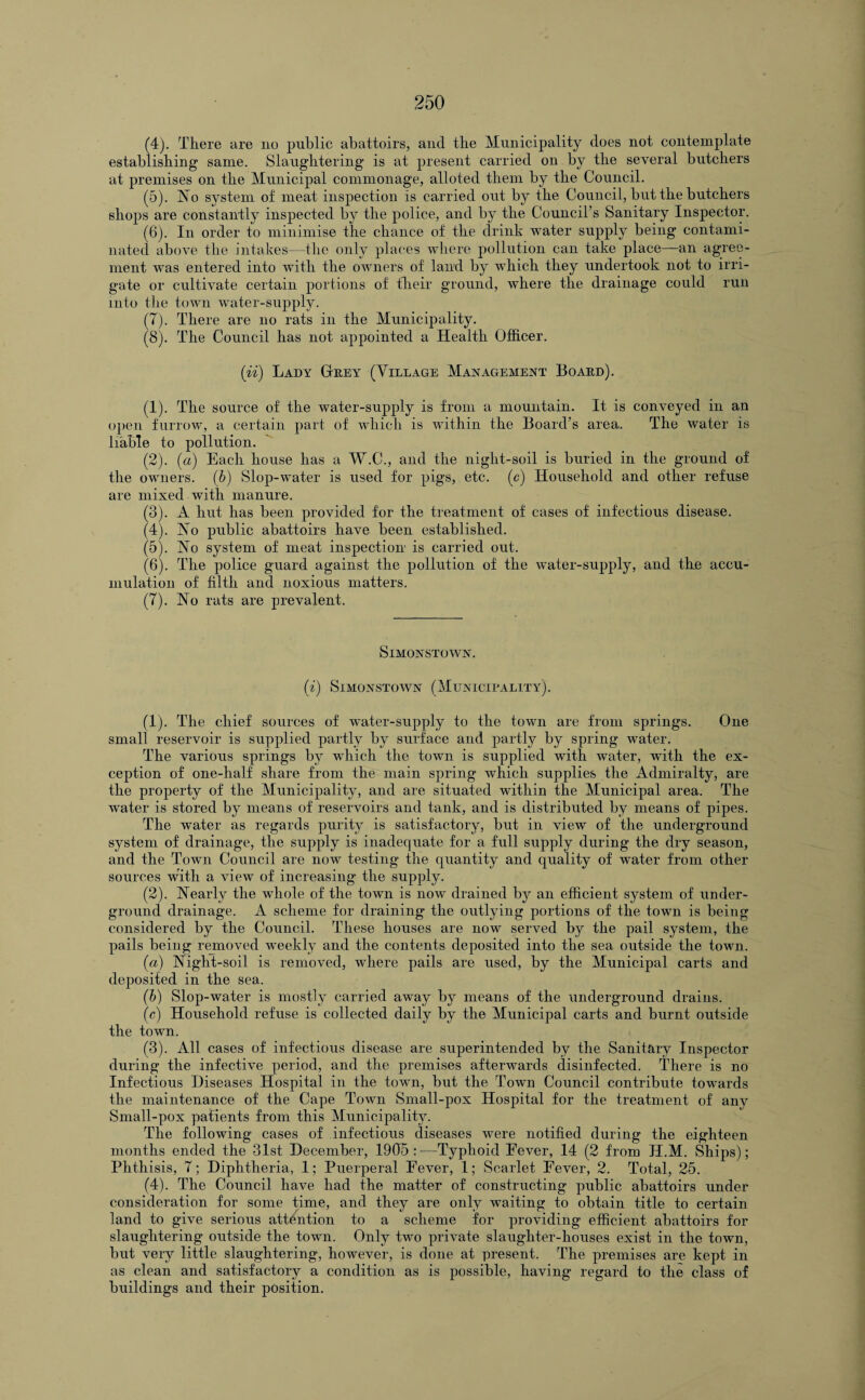 (4) . There are no public abattoirs, and the Municipality does not contemplate establishing same. Slaughtering is at present carried on by the several butchers at premises on the Municipal commonage, alloted them by the Council. (5) . No system of meat inspection is carried out by the Council, but the butchers shops are constantly inspected by the police, and by the Council’s Sanitary Inspector. (6) . In order to minimise the chance of the drink Avater supply being contami¬ nated above the intakes—the only places where pollution can take place—an agree¬ ment was entered into Avitli the owners of land by which they undertook not to irri¬ gate or cultivate certain portions of their ground, where the drainage could run into the toAvn Avater-supply. (7) . There are no rats in the Municipality. (8) . The Council has not appointed a Health Officer. (ii) Lady Grey (Village Management Board). (1) . The source of the water-supply is from a mountain. It is conveyed in an open furrow, a certain part of which is within the Board’s area. The water is liable to pollution. (2) . (a) Each house has a W.C., and the night-soil is buried in the ground of the owners, (b) Slop-water is used for pigs, etc. (c) Household and other refuse are mixed with manure. (3) . A hut has been provided for the treatment of cases of infectious disease. (4) . No public abattoirs have been established. (5) . No system of meat inspection is carried out. (6) . The police guard against the pollution of the water-supply, and the accu¬ mulation of filth and noxious matters. (7) . No rats are prevalent. SlMONSTOAVN. (l) SlMONSTOAVN (MUNICIPALITY). (1) . The chief sources of water-supply to the town are from springs. One small reservoir is supplied partly by surface and partly by spring water. The various springs by which the town is supplied with water, with the ex¬ ception of one-half share from the main spring which supplies the Admiralty, are the property of the Municipality, and are situated within the Municipal area. The Avater is stored by means of reservoirs and tank, and is distributed by means of pipes. The water as regards purity is satisfactory, but in view of the underground system of drainage, the supply is inadequate for a full supply during the dry season, and the Town Council are now testing the quantity and quality of water from other sources with a ATiew of increasing the supply. (2) . Nearly the whole of the town is now drained by an efficient system of under¬ ground drainage. A scheme for draining the outlying portions of the town is being considered by the Council. These houses are now served by the pail system, the pails being removed weekly and the contents deposited into the sea outside the town. (a) Night-soil is removed, where pails are used, by the Municipal carts and deposited in the sea. (b) Slop-water is mostly carried away by means of the underground drains. (c) Household refuse is collected daily by the Municipal carts and burnt outside the town. (3) . All cases of infectious disease are superintended by the Sanitary Inspector during the infectHe period, and the premises afterwards disinfected. There is no Infectious Diseases Hospital in the town, but the Town Council contribute towards the maintenance of the Cape Town Small-pox Hospital for the treatment of any Small-pox patients from this Municipality. The following cases of infectious diseases were notified during the eighteen months ended the 31st December, 1905:—Typhoid Fever, 14 (2 from H.M. Ships); Phthisis, 7; Diphtheria, 1; Puerperal Fever, 1; Scarlet Fever, 2. Total, 25. (4) . The Council have had the matter of constructing public abattoirs under consideration for some time, and they are only waiting to obtain title to certain land to give serious attention to a scheme for providing efficient abattoirs for slaughtering outside the town. Only two private slaughter-houses exist in the towm, but very little slaughtering, however, is done at present. The premises are kept in as clean and satisfactory a condition as is possible, having regard to the class of buildings and their position.