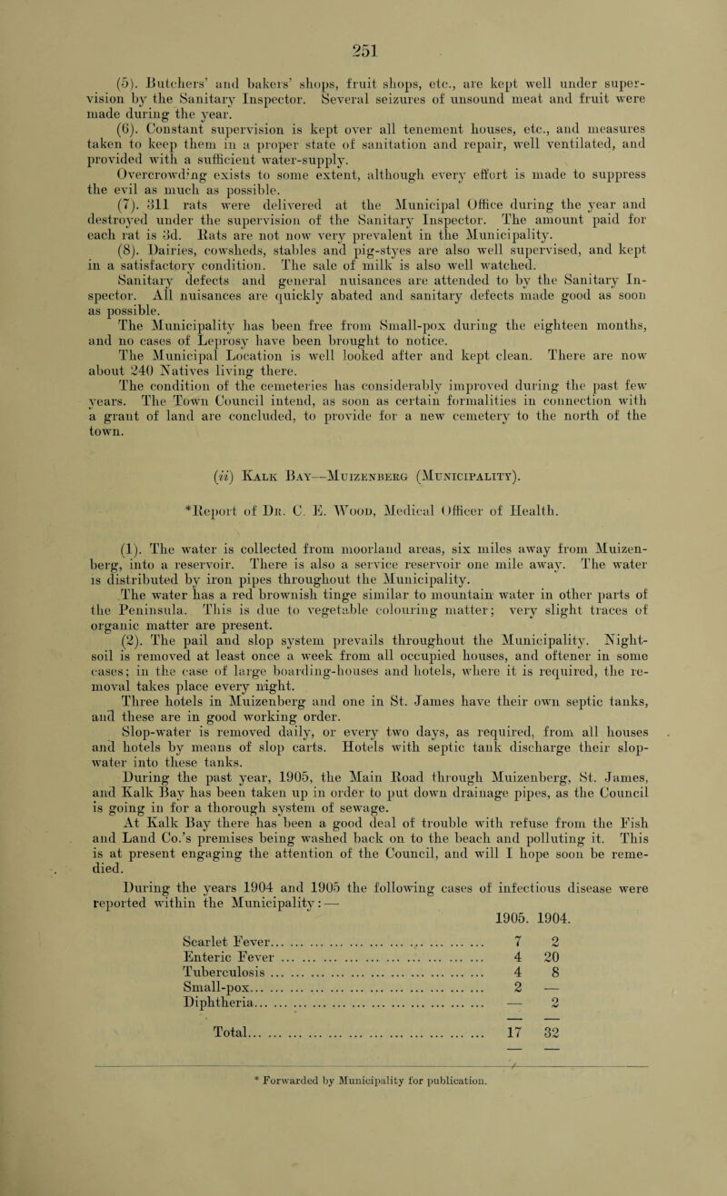 (5) . Butchers’ and bakers’ shops, fruit shops, etc., are kept well under super¬ vision by the Sanitary Inspector. Several seizures of unsound meat and fruit were made during the year. (6) . Constant supervision is kept over all tenement houses, etc., and measures taken to keep them in a proper state of sanitation and repair, well ventilated, and provided with a sufficient water-supply. Overcrowding exists to some extent, although every effort is made to suppress the evil as much as possible. (7) . 311 rats were delivered at the Municipal Office during the year and destroyed under the supervision of the Sanitary Inspector. The amount paid for each rat is 3d. Bats are not now very prevalent in the Municipality. (8) . Dairies, cowsheds, stables and pig-styes are also well supervised, and kept in a satisfactory condition. The sale of milk is also well watched. Sanitary defects and general nuisances are attended to by the Sanitary In¬ spector. All nuisances are quickly abated and sanitary defects made good as soon as possible. The Municipality has been free from Small-pox during the eighteen months, and no cases of Leprosy have been brought to notice. The Municipal Location is well looked after and kept clean. There are now about 240 Natives living there. The condition of the cemeteries has considerably improved during the past few years. The Town Council intend, as soon as certain formalities in connection with a grant of land are concluded, to provide for a new cemetery to the north of the town. (ii) Kalk Bay—Muizenberg (Municipality). *Beport of Du. C. E. Wood, Medical Officer of Health. (1) . The water is collected from moorland areas, six miles away from Muizen- berg, into a reservoir. There is also a service reservoir one mile away. The water is distributed by iron pipes throughout the Municipality. The water has a red brownish tinge similar to mountain water in other parts of the Peninsula. This is due to vegetable colouring matter; very slight traces of organic matter are present. (2) . The pail and slop system prevails throughout the Municipality. Night- soil is removed at least once a week from all occupied houses, and oftener in some cases; in the case of large boarding-houses and hotels, where it is required, the re¬ moval takes place every night. Three hotels in Muizenberg and one in St. James have their own septic tanks, and these are in good working order. Slop-water is removed daily, or every two days, as required, from all houses and hotels by means of slop carts. Hotels with septic tank discharge their slop- water into these tanks. During the past year, 1905, the Main Koad through Muizenberg, St. James, and Kalk Bay has been taken up in order to put down drainage pipes, as the Council is going in for a thorough system of sewage. At Kalk Bay there has been a good deal of trouble with refuse from the Eish and Land Co.’s premises being washed back on to the beach and polluting it. This is at present engaging the attention of the Council, and will I hope soon be reme¬ died. During the years 1904 and 1905 the following cases of infectious disease were reported within the Municipality : — 1905. 1904. Scarlet Eever. 7 2 Enteric Fever. 4 20 Tuberculosis. 4 8 Small-pox. 2 — Diphtheria. — 2 Total. 17 32