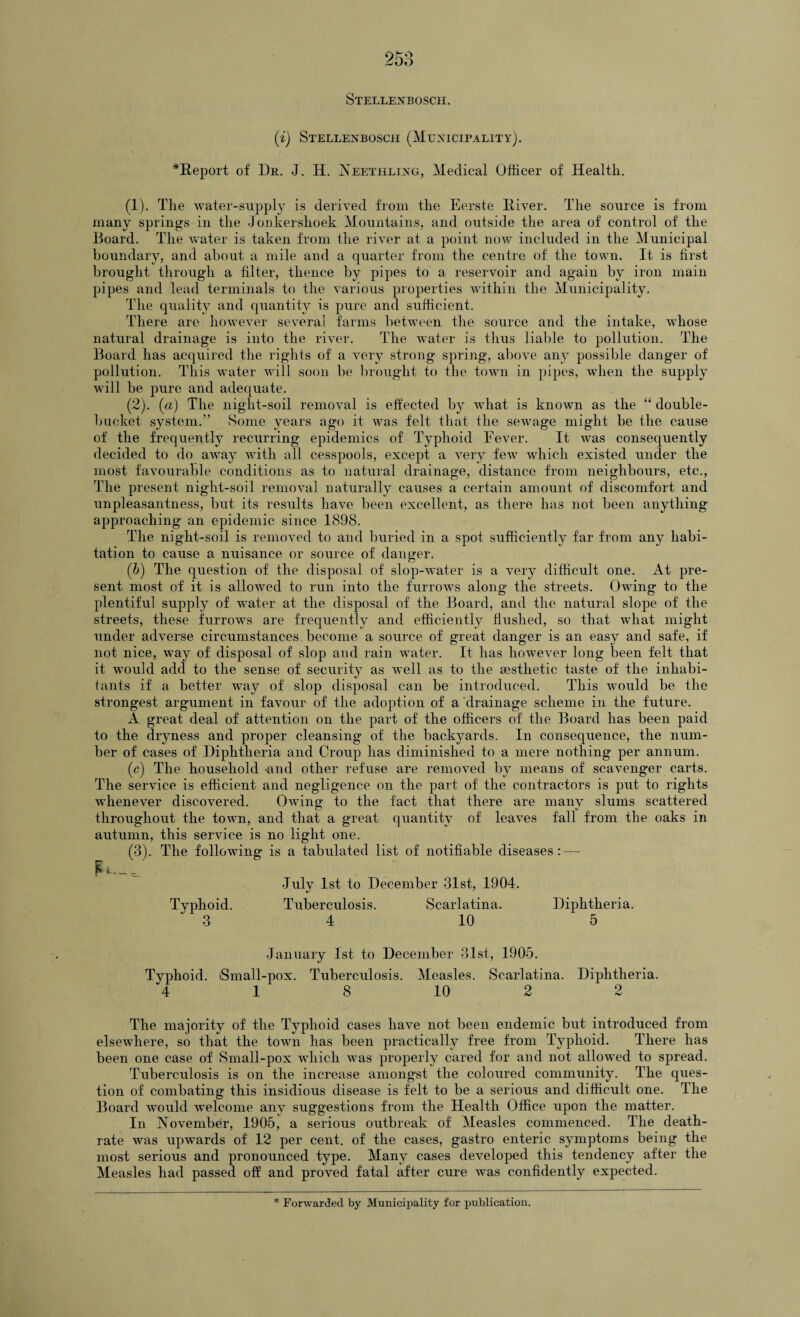 Stellenbosch. (i) Stellenbosch (Municipality). *Report of Dr. J. H. Neethling, Medical Officer of Health. (1) . The water-supply is derived from the Eerste River. The source is from many springs in the Jonkershoek Mountains, and outside the area of control of the Board. The water is taken from the river at a point now included in the Municipal boundary, and about a mile and a quarter from the centre of the town. It is first brought through a filter, thence by pipes to a reservoir and again by iron main pipes and lead terminals to the various properties within the Municipality. The quality and quantity is pure and sufficient. There are however several farms between the source and the intake, whose natural drainage is into the river. The water is thus liable to pollution. The Board has acquired the rights of a very strong spring, above any possible danger of pollution. This water will soon be brought to the town in pipes, when the supply will be pure and adequate. (2) . (a) The night-soil removal is effected by what is known as the “ double¬ bucket system.” Some years ago it was felt that the sewage might be the cause of the frequently recurring epidemics of Typhoid Fever. It was consequently decided to do away with all cesspools, except a very few which existed under the most favourable conditions as to natural drainage, distance from neighbours, etc., The present night-soil removal naturally causes a certain amount of discomfort and unpleasantness, but its results have been excellent, as there has not been anything approaching an epidemic since 1898. The night-soil is removed to and buried in a spot sufficiently far from any habi¬ tation to cause a nuisance or source of danger. (b) The question of the disposal of slop-water is a very difficult one. At pre¬ sent most of it is allowed to run into the furrows along the streets. Owing to the plentiful supply of water at the disposal of the Board, and the natural slope of the streets, these furrows are frequently and efficiently flushed, so that what might under adverse circumstances become a source of great danger is an easy and safe, if not nice, way of disposal of slop and rain water. It has however long been felt that it would add to the sense of security as well as to the aesthetic taste of the inhabi¬ tants if a better way of slop disposal can be introduced. This would be the strongest argument in favour of the adoption of a drainage scheme in the future. A great deal of attention on the part of the officers of the Board has been paid to the dryness and proper cleansing of the backyards. In consequence, the num¬ ber of cases of Diphtheria and Croup has diminished to a mere nothing per annum. (c) The household -and other refuse are removed by means of scavenger carts. The service is efficient and negligence on the part of the contractors is put to rights whenever discovered. Owing to the fact that there are many slums scattered throughout the town, and that a great quantity of leaves fall from the oaks in autumn, this service is no light one. (3) . The following- is a tabulated list of notifiable diseases:—- •July 1st to December 31st, 1904. Typhoid. Tuberculosis. Scarlatina. Diphtheria. 3 4 10 5 January 1st to December 31st, 1905. Typhoid. iSmall-pox. Tuberculosis. Measles. Scarlatina. Diphtheria. 4 18 10 2 9 The majority of the Typhoid cases have not been endemic but introduced from elsewhere, so that the town has been practically free from Typhoid. There has been one case of Small-pox which was properly cared for and not allowed to spread. Tuberculosis is on the increase amongst the coloured community. The ques¬ tion of combating this insidious disease is felt to be a serious and difficult one. The Board would welcome any suggestions from the Health Office upon the matter. In November, 1905, a serious outbreak of Measles commenced. The death- rate was upwards of 12 per cent, of the cases, gastro enteric symptoms being the most serious and pronounced type. Many cases developed this tendency after the Measles had passed off and proved fatal after cure was confidently expected.