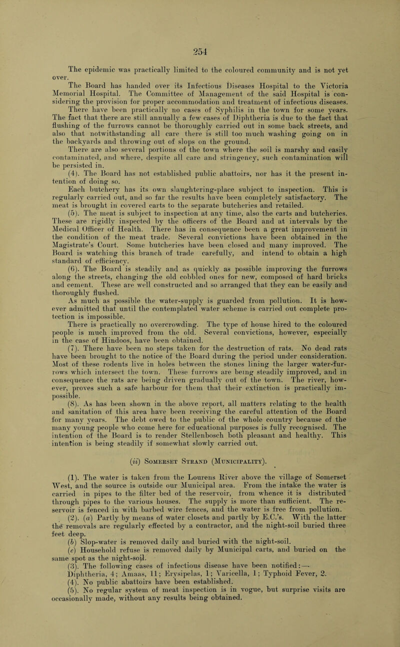 The epidemic was practically limited to the coloured community and is not yet over. The Board has handed over its Infectious Diseases Hospital to the Victoria Memorial Hospital. The Committee of Management of the said Hospital is con¬ sidering the provision for proper accommodation and treatment of infectious diseases. There have been practically no cases of Syphilis in the town for some years. The fact that there are still annually a few cases of Diphtheria is due to the fact that flushing of the furrows cannot be thoroughly carried out in some back streets, and also that notwithstanding all care there is still too much washing going on in the backyards and throwing out of slops on the ground. There are also several portions of the town where the soil is marshy and easily contaminated, and where, despite all care and stringency, such contamination will be persisted in. (4) . The Board has not established public abattoirs, nor has it the present in¬ tention of doing so. Each butchery has its own slaughtering-place subject to inspection. This is regularly carried out, and so far the results have been completely satisfactory. The meat is brought in covered carts to the separate butcheries and retailed. (5) . The meat is subject to inspection at any time, also the carts and butcheries. These are rigidly inspected by the officers of the Board and at intervals by the Medical Officer of Health. There has in consequence been a great improvement in the condition of the meat trade. Several convictions have been obtained in the Magistrate’s Court. Some butcheries have been closed and many improved. The Board is watching this branch of trade carefully, and intend to obtain a high standard of efficiency. (6) . The Board is steadily and as quickly as possible improving the furrows along the streets, changing the old cobbled ones for new, composed of hard bricks and cement. These are well constructed and so arranged that they can be easily and thoroughly flushed. As much as possible the water-supply is guarded from pollution. It is how¬ ever admitted that until the contemplated water scheme is carried out complete pro¬ tection is impossible. There is practically no overcrowding. The type of house hired to the coloured people is much improved from the old. Several convictions, however, especially in the case of Hindoos, have been obtained. (7) . There have been no steps taken for the destruction of rats. No dead rats have been brought to the notice of' the Board during the period under consideration. Most of these rodents live in holes between the stones lining the larger water-fur- rows which intersect the town. These furrows are being steadily improved, and in consequence the rats are being driven gradually out of the town. The river, how¬ ever, proves such a safe harbour for them that their extinction is practically im¬ possible. (8) . As has been shown in the above report, all matters relating to the health and sanitation of this area have been receiving the careful attention of the Board for many years. The debt owed to the public of the whole country because of the many young people who come here for educational purposes is fully recognised. The intention of the Board is to render Stellenbosch both pleasant and healthy. This intention is being steadily if somewhat slowly carried out. (ii) Somerset Strand (Municipality). (1) . The water is taken from the Lourens River above the village of Somerset West, and the source is outside our Municipal area. Erom the intake the water is carried in pipes to the filter bed of the reservoir, from whence it is distributed through pipes to the various houses. The supply is more than sufficient. The re¬ servoir is fenced in with barbed wire fences, and the water is free from pollution. (2) . (a) Partly by means of water closets and partly by E.C.’s. With the latter the' removals are regularly effected by a contractor, and the night-soil buried three feet deep. (b) Slop-water is removed daily and buried with the night-soil. (c) Household refuse is removed daily by Municipal carts, and buried on the same spot as the night-soil. (3) . The following cases of infectious disease have been notified:—• Diphtheria, 4; Amaas, 11; Erysipelas, 1; Varicella, 1; Typhoid Eever, 2. (4) . No public abattoirs have been established. (5) . No regular system of meat inspection is in vogue, but surprise visits are occasionally made, without any results being obtained.