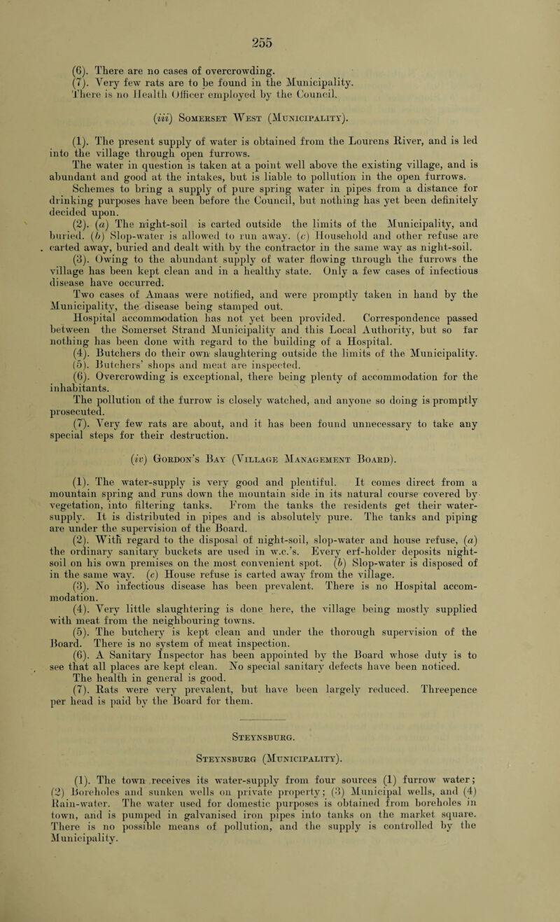 (6) . There are no cases of overcrowding. (7) . Very few rats are to he found in the Municipality. There is no Health Officer employed by the Council. (iii) Somerset West (Municipality). (1) . The present supply of water is obtained from the Lourens River, and is led into the village through open furrows. The water in question is taken at a point well above the existing village, and is abundant and good at the intakes, but is liable to pollution in the open furrows. Schemes to bring a supply of pure spring water in pipes from a distance for drinking purposes have been before the Council, but nothing has yet been definitely decided upon. (2) . (a) The night-soil is carted outside the limits of the Municipality, and buried, (b) Slop-water is allowed to run away, (c) Household and other refuse are . carted away, buried and dealt with by the contractor in the same way as niglit-soil. (3) . Owing to the abundant supply of water flowing xlirougli the furrows the village has been kept clean and in a healthy state. Only a few cases of infectious disease have occurred. Two cases of Amaas were notified, and were promptly taken in hand by the Municipality, the disease being stamped out. Hospital accommodation has not yet been provided. Correspondence passed between the Somerset Strand Municipality and this Local Authority, but so far nothing has been done with regard to the building of a Hospital. (4) . Butchers do their own slaughtering outside the limits of the Municipality. (5) . Butchers’ shops and meat are inspected. (6) . Overcrowding is exceptional, there being plenty of accommodation for the inhabitants. The pollution of the furrow is closely watched, and anyone so doing is promptly prosecuted. (7) . Very few rats are about, and it has been found unnecessary to take any special steps for their destruction. (iv) Gordon’s Bay (Village Management Board). (1) . The water-supply is very good and plentiful. It comes direct from a mountain spring and runs down the mountain side in its natural course covered by- vegetation, into filtering tanks. From the tanks the residents get their water- supply. It is distributed in pipes and is absolutely pure. The tanks and piping are under the supervision of the Board. (2) . With regard to the disposal of night-soil, slop-water and house refuse, (a) the ordinary sanitary buckets are used in w.c.’s. Every erf-holder deposits night- soil on his own premises on the most convenient spot. (b) Slop-water is disposed of in the same way. (c) House refuse is carted away from the village. (3) . No infectious disease has been prevalent. There is no Hospital accom¬ modation. (4) . Very little slaughtering is done here, the village being mostly supplied with meat from the neighbouring towns. (5) . The butchery is kept clean and under the thorough supervision of the Board. There is no system of meat inspection. (6) . A Sanitary Inspector lias been appointed by the Board whose duty is to see that all places are kept clean. No special sanitary defects have been noticed. The health in general is good. (7) . Rats were very prevalent, but have been largely reduced. Threepence per head is paid by the Board for them. Steynsburg. Steynsburg (Municipality). (1). The town receives its water-supply from four sources (1) furrow water; (2) Boreholes and sunken wells on private property; (3) Municipal wells, and (4) Rain-water. The water used for domestic purposes is obtained from boreholes in town, and is pumped in galvanised iron pipes into tanks on the market square. There is no possible means of pollution, and the supply is controlled by the Municipality.