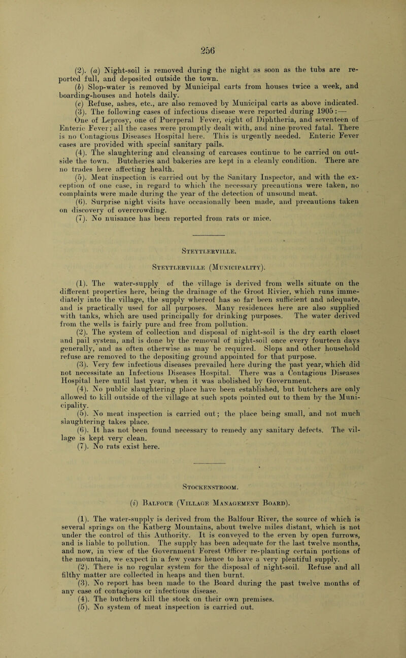 (2) . (a) Night-soil is removed during the night as soon as the tubs are re¬ ported full, and deposited outside the town. (b) Slop-water is removed by Municipal carts from houses twice a week, and boarding-houses and hotels daily. (c) Refuse, ashes, etc., are also removed by Municipal carts as above indicated. (3) . The following cases of infectious disease were reported during 1905:-— One of Leprosy, one of Puerperal Fever, eight of Diphtheria, and seventeen of Enteric Fever ; all the cases were promptly dealt with, and nine proved fatal. There is no Contagious Diseases Hospital here. This is urgently needed. Enteric Fever cases are provided with special sanitary pails. (4) . The slaughtering and cleansing of carcases continue to be carried on out¬ side the town. Butcheries and bakeries are kept in a cleanly condition. There are no trades here affecting health. (5) . Meat inspection is carried out by the Sanitary Inspector, and with the ex¬ ception of one case, in regard to which the necessary precautions were taken, no complaints were made during the year of the detection of unsound meat. (6) . Surprise night visits have occasionally been made, and precautions taken on discovery of overcrowding. (7) . No nuisance has been reported from rats or mice. Steytlerville. Steytlerville (Municipality). (1) . The water-supply of the village is derived from wells situate on the different properties here, being the drainage of the Groot Rivier, which runs imme¬ diately into the village, the supply whereof has so far been sufficient and adequate, and is practically used for all purposes. Many residences here are also supplied with tanks, which are used principally for drinking purposes. The water derived from the wells is fairly pure and free from pollution. (2) . The system of collection and disposal of night-soil is the dry earth closet and pail system, and is done by the removal of night-soil once every fourteen days generally, and as often otherwise as may be required. Slops and other household refuse are removed to the depositing ground appointed for that purpose. (3) . Very few infectious diseases prevailed here during the past year, which did not necessitate an Infectious Diseases Hospital. There was a Contagious Diseases Hospital here until last year, when it was abolished by Government. (4) . No public slaughtering place have been established, but butchers are only allowed to kill outside of the village at such spots pointed out to them by the Muni¬ cipality. (5) . No meat inspection is carried out; the place being small, and not much slaughtering takes place. (6) . It has not been found necessary to remedy any sanitary defects. The vil¬ lage is kept very clean. (7) . No rats exist here. Stockenstroom. (i) Balfour (Village Management Board). (1) . The water-supply is derived from the Balfour River, the source of which is several springs on the Katberg Mountains, about twelve miles distant, which is not under the control of this Authority. It is conveyed to the erven by open furrows, and is liable to pollution. The supply has been adequate for the last twelve months, and now, in view of the Government Forest Officer re-planting certain portions of the mountain, we expect in a few years hence to have a very plentiful supply. (2) . There is no regular system for the disposal of night-soil. Refuse and all filthy matter are collected in heaps and then burnt. (3) . No report has been made to the Board during the past twelve months of any case of contagious or infectious disease. (4) . The butchers kill the stock on their own premises. (5) . No system of meat inspection is carried out.