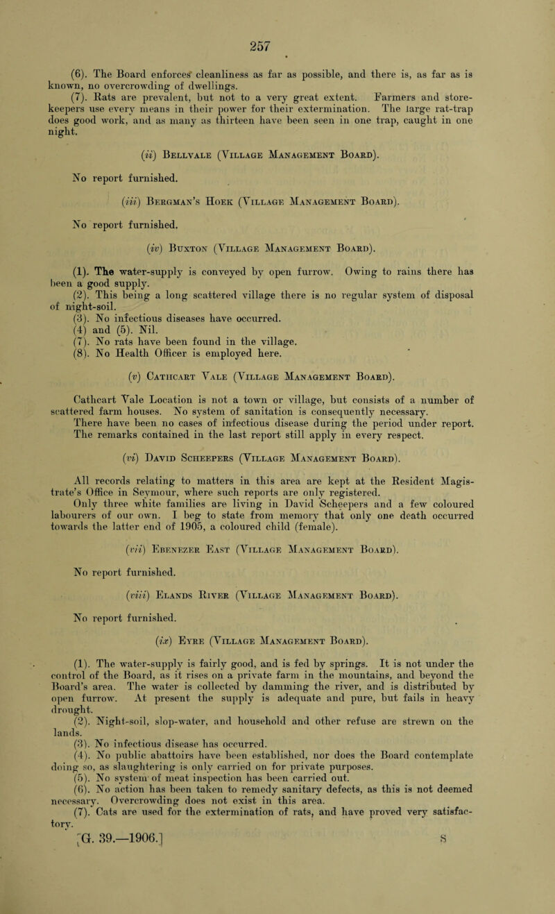 (6) . The Board enforces’ cleanliness as far as possible, and there is, as far as is known, no overcrowding of dwellings. (7) . Rats are prevalent, but not to a very great extent. Farmers and store¬ keepers use every means in their power for their extermination. The large rat-trap does good work, and as many as thirteen have been seen in one trap, caught in one night. (ii) Bell vale (Tillage Management Board). No report furnished. (in) Bergman’s Hoek (Village Management Board). No report furnished. (iv) Buxton (Village Management Board). (1) . The water-supply is conveyed by open furrow. Owing to rains there has been a good supply. (2) . This being a long scattered village there is no regular system of disposal of night-soil. (3) . No infectious diseases have occurred. (4) and (5). Nil. (7) . No rats have been found in the village. (8) . No Health Officer is employed here. (v) Cathcart Vale (Village Management Board). Cathcart Vale Location is not a town or village, but consists of a number of scattered farm houses. No system of sanitation is consequently necessary. There have been no cases of infectious disease during the period under report. The remarks contained in the last report still apply in every respect. ('vi) David Scheepers (Village Management Board). All records relating to matters in this area are kept at the Resident Magis¬ trate’s Office in Seymour, where such reports are only registered. Only three white families are living in David Scheepers and a few coloured labourers of our own. I beg to state from memory that only one death occurred towards the latter end of 1905, a coloured child (female). (i'ii) Ebenezer East (Village Management Board). No report furnished. (viii) Elands River (Village Management Board). No report furnished. (ix) Eyre (Village Management Board). (1) . The water-supply is fairly good, and is fed by springs. It is not under the control of the Board, as it rises on a private farm in the mountains, and beyond the Board’s area. The water is collected by damming the river, and is distributed by open furrow. At present the supply is adequate and pure, but fails in heavy drought. (2) . Night-soil, slop-water, and household and other refuse are strewn on the lands. (3) . No infectious disease has occurred. (4) . No public abattoirs have been established, nor does the Board contemplate doing so, as slaughtering is only carried on for private purposes. (5) . No system of meat inspection has been carried out. (6) . No action has been taken to remedy sanitary defects, as this is not deemed necessary. Overcrowding does not exist in this area. (7) . Cats are used for the extermination of rats, and have proved very satisfac¬ tory. S (G. 39.—1906.]