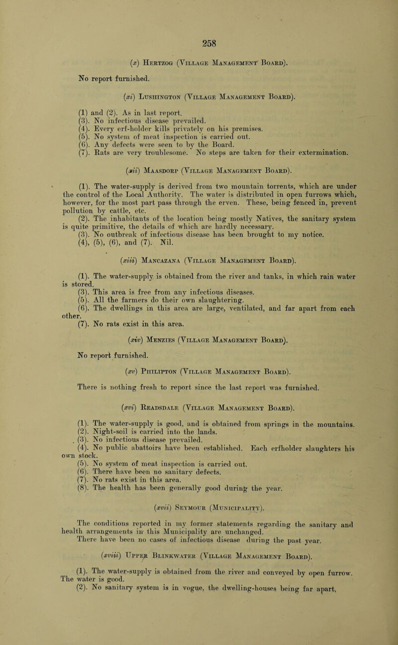 (x) Hertzog (Tillage Management Board). No report furnished. {xi) Lusicngton (Tillage Management Board). (1) and (2). As in last report. (3) . No infections disease prevailed. (4) . Every erf-holder kills privately on his premises. (5) . No system of meat inspection is carried out. (6) . Any defects were seen to by the Board. (7) . Bats are very troublesome. No steps are taken for their extermination. {mi) Maasdorp (Tillage Management Board). (1) . The water-supply is derived from two mountain torrents, which are under the control of the Local Authority. The water is distributed in open furrows which, however, for the most part pass through the erven. These, being fenced in, prevent pollution by cattle, etc. (2) . The inhabitants of the location being mostly Natives, the sanitary system is quite primitive, the details of which are hardly necessary. (3) . No outbreak of infectious disease has been brought to my notice. (4) , (5), (6), and (7). Nil. (xiii) Mancazana (Tillage Management Board). (1). The water-supply is obtained from the river and tanks, in which rain water is stored. (3). This area is free from any infectious diseases. (5) . All the farmers do their own slaughtering. (6) . The dwellings in this area are large, ventilated, and far apart from each other. (7) . No rats exist in this area. {xiv) Menzies (Tillage Management Board). No report furnished. (xv) Philipton (Tillage Management Board). There is nothing fresh to report since the last report was furnished. (xvi) Beadsdale (Tillage Management Board). (1) . The water-supply is good, and is obtained from springs in the mountains. (2) . Night-soil is carried into the lands. . (3). No infectious disease prevailed. (4) . No public abattoirs have been established. Each erfholder slaughters his own stock. (5) . No system of meat inspection is carried out. (6) . There have been no sanitary defects. (7) . No rats exist in this area. (8) . The health has been generally good during the year. (xvii) Seymour (Municipality). The conditions reported in my former statements regarding the sanitary and health arrangements in this Municipality are unchanged. There have been no cases of infectious disease during the past year. {xviii) Upper Blinkwater (Tillage Management Board). (1) . The water-supply is obtained from the river and conveyed by open furrow. The water is good. (2) . No sanitary system is in vogue, the dwelling-houses being far apart,