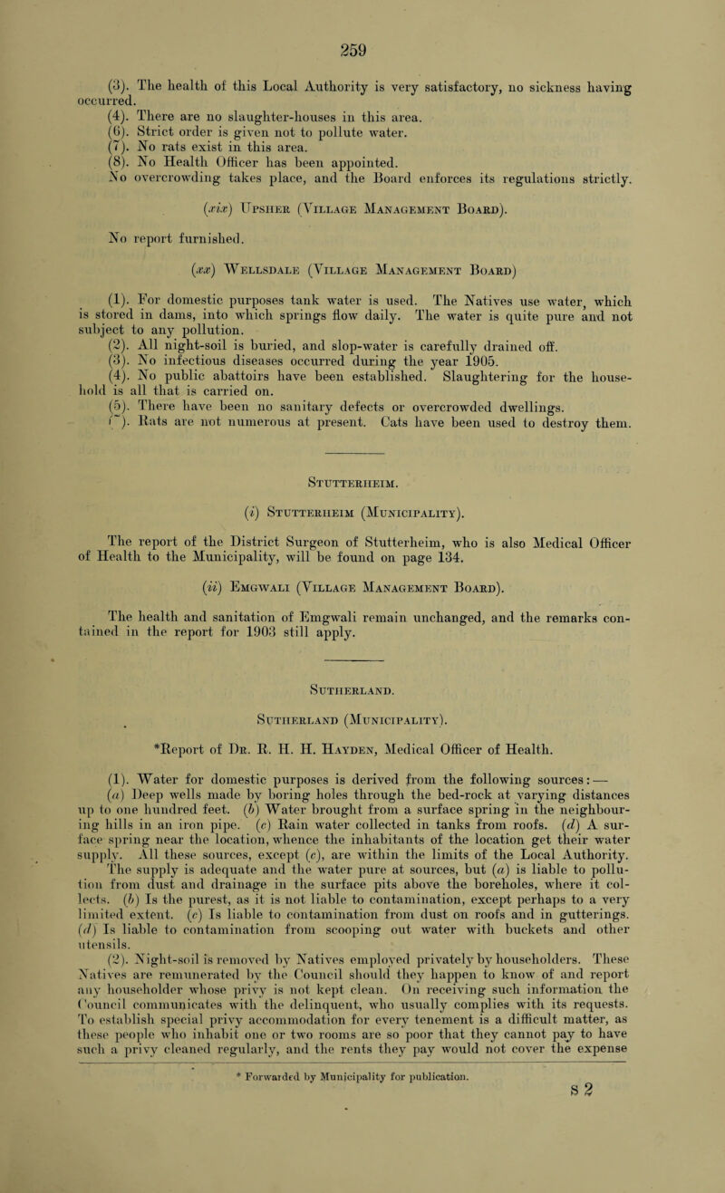 (3) . Tlie health of this Local Authority is very satisfactory, no sickness having occurred. (4) . There are no slaughter-houses in this area. (6) . Strict order is given not to pollute water. (7) . No rats exist in this area. (8) . No Health Officer has been appointed. No overcrowding takes place, and the Board enforces its regulations strictly. (xix) ITpsher (Village Management Board). No report furnished. (xx) Wellsdale (Village Management Board) (1) . Tor domestic purposes tank water is used. The Natives use water, which is stored in dams, into which springs flow daily. The water is quite pure and not subject to any pollution. (2) . All night-soil is buried, and slop-water is carefully drained off. (3) . No infectious diseases occurred during the year 1905. (4) . No public abattoirs have been established. Slaughtering for the house¬ hold is all that is carried on. (5) . There have been no sanitary defects or overcrowded dwellings. f~). Bats are not numerous at present. Cats have been used to destroy them. Stutterheim. (i) Stutterheim (Municipality). The report of the District Surgeon of Stutterheim, who is also Medical Officer of Health to the Municipality, will be found on page 134. (n) Emgwali (Village Management Board). The health and sanitation of Emgwali remain unchanged, and the remarks con¬ tained in the report for 1903 still apply. Sutherland. Sutherland (Municipality). *Beport of Dr. B. II. H. Hayden, Medical Officer of Health. (1) . Water for domestic purposes is derived from the following sources: — (a) Deep wells made by boring holes through the bed-rock at varying distances up to one hundred feet. (b) Water brought from a surface spring in the neighbour¬ ing hills in an iron pipe, (c) Bain water collected in tanks from roofs, (d) A sur¬ face spring near the location, whence the inhabitants of the location get tlieir water supply. All these sources, except (c), are within the limits of the Local Authority. The supply is adequate and the water pure at sources, but (a) is liable to pollu¬ tion from dust and drainage in the surface pits above the boreholes, where it col¬ lects. (b) Is the purest, as it is not liable to contamination, except perhaps to a very limited extent, (e) Is liable to contamination from dust on roofs and in gutterings. (d) Is liable to contamination from scooping out water with buckets and other utensils. (2) . Night-soil is removed by Natives employed privately by householders. These Natives are remunerated by the Council should they happen to know of and report any householder whose privy is not kept clean. On receiving such information the Council communicates with the delinquent, who usually complies with its requests. To establish special privy accommodation for every tenement is a difficult matter, as these people who inhabit one or two rooms are so poor that they cannot pay to have such a privy cleaned regularly, and the rents they pay would not cover the expense s2
