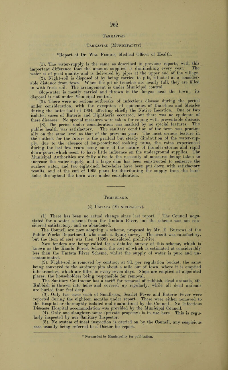 T ARK AST AD. Tarkastad (Municipality). ^Report of Dr. Wm. Fergus, Medical Officer of Healtli. (1) . The water-supply is the same as described in previous reports, with this important difference that the amount supplied is diminishing every year. The water is of good quality and is delivered by pipes at the upper end of the village. (2) . Night-soil is disposed of by being carried to pits, situated at a consider¬ able distance from town. When the pit or trenches are nearly full, they are hlled in with fresh soil. The arrangement is under Municipal control. Slop-water is mostly carried and thrown in the dongas near the town; its disposal is not under Municipal control. (3) . There were no serious outbreaks of infectious disease during the period under consideration, with the exception of epidemics of Diarrhoea and Measles during the latter half of 1904, affecting chiefly the Native Location. One or two isolated cases of Enteric and Diphtheria occurred, but there was no epidemic of these diseases. No special measures were taken for coping with preventable disease. (8). The period under consideration was marked by no special features. The public health was satisfactory. The sanitary condition of the town was practic¬ ally on the same level as that of the previous year. The most serious feature in the outlook for the future is the gradual but steady diminution of the water-sup¬ ply, due to the absence of long-continued soaking rains, the rains experienced during the last few years being more of the nature of thunder-storms and rapid down-pours, which seem to have little influence on the underground supplies. The Municipal Authorities are fully alive to the necessity of measures being taken to increase the water-supply, and a large dam has been constructed to conserve the surface water, and two eight-inch bore-holes have been put down with satisfactory results, and at the end of 1905 plans for distributing the supply from the bore¬ holes throughout the town were under consideration. Tembuland. (i) Umtata (Municipality). (1) . There has been no actual change since last report. The Council nego¬ tiated for a water scheme from the Umtata Diver, but the scheme was not con¬ sidered satisfactory, and so abandoned. The Council are now adopting a scheme, proposed by Mr. E. Burrows of file Public Works Department, who made a flying survey. The result was satisfactory, but the item of cost was then (1899) considered prohibitive. Now tenders are being called for a detailed survey of this scheme, which is known as the Kambi Forest Scheme, the cost of which is estimated at considerably less than the Umtata River Scheme, whilst the supply of water is pure and un¬ contaminated. (2) . Night-soil is removed by contract at 9d. per regulation bucket, the same being conveyed to the sanitary pits about a mile out of town, where it is emptied into trenches, which are filled in every seven days. Slops are emptied at appointed places, the householders being responsible for removal. The Sanitary Contractor has a tariff for removal of rubbish, dead animals, etc. Rubbish is thrown into holes and covered up regularly, while all dead animals are buried four feet deep. (3) . Only two cases each of Small-pox, Scarlet Eever and Enteric Eever were reported during the eighteen months under report. These were either removed to the Hospital or thoroughly isolated and quarantined by the Council. No Infectious Diseases Hospital accommodation was provided b}^ the Municipal Council. (4) . Only one slaughter-house (private property) is in use here. This is regu¬ larly inspected by our Sanitary Inspector. (5) . No system of meat inspection is carried on by the Council, any suspicious case usually being referred to a Doctor for report.