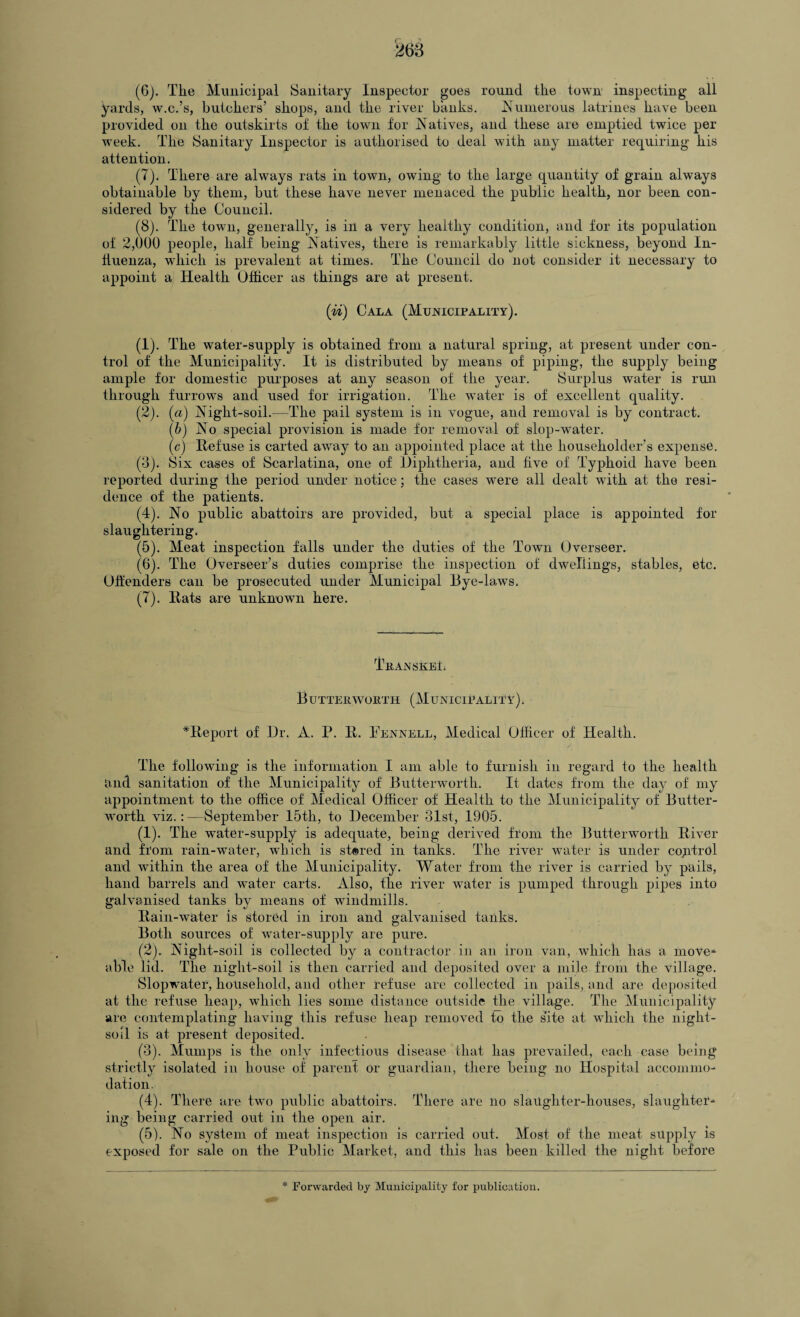(6) . The Municipal Sanitary Inspector goes round the town inspecting all yards, w.c.’s, butchers’ shops, and the river banks. Numerous latrines have been provided on the outskirts of the town for Natives, and these are emptied twice per week. The Sanitary Inspector is authorised to deal with any matter requiring his attention. (7) . There are always rats in town, owing to the large quantity of grain always obtainable by them, but these have never menaced the public health, nor been con¬ sidered by the Council. (8) . The town, generally, is in a very healthy condition, and for its population of 2,000 people, half being Natives, there is remarkably little sickness, beyond In¬ fluenza, which is prevalent at times. The Council do not consider it necessary to appoint a Health Officer as things are at present. (id) Cala (Municipality). (1) . The water-supply is obtained from a natural spring, at present under con¬ trol of the Municipality. It is distributed by means of piping, the supply being ample for domestic purposes at any season of the year. Surplus water is run through furrows and used for irrigation. The water is of excellent quality. (2) . (a) Night-soil.—The pail system is in vogue, and removal is by contract. (b) No special provision is made for removal of slop-water. (c) Refuse is carted away to an appointed place at the householder’s expense. (3) . Six cases of Scarlatina, one of Diphtheria, and five of Typhoid have been reported during the period under notice; the cases were all dealt with at the resi¬ dence of the patients. (4) . No public abattoirs are provided, but a special place is appointed for slaughtering. (5) . Meat inspection falls under the duties of the Town Overseer. (6) . The Overseer’s duties comprise the inspection of dwellings, stables, etc. Offenders can be prosecuted under Municipal Bye-laws. (7) . Rats are unknown here. TnANSkBfi Butter worth (Municipality). *Report of Dr. A. P. R. Pennell, Medical Officer of Health. The following is the information I am able to furnish in regard to the health and sanitation of the Municipality of Butterworth. It dates from the day of my appointment to the office of Medical Officer of Health to the Municipality of Butter- worth viz.:—September 15th, to December 31st, 1905. (1) . The w^ater-supply is adequate, being derived from the Butterworth River and from rain-water, which is stored in tanks. The river water is under coyrtrol and within the area of the Municipality. Water from the river is carried by pails, hand barrels and water carts. Also, the river wrater is pumped through pipes into galvanised tanks by means of windmills. Rain-water is stored in iron and galvanised tanks. Both sources of water-supply are pure. (2) . Night-soil is collected by a contractor in an iron van, which has a move* able lid. The night-soil is then carried and deposited over a mile from the Aullage. Slopwater, household, and other refuse are collected in pails, and are deposited at the refuse heap, which lies some distance outside the village. The Municipality are contemplating having this refuse heap removed to the site at which the night- soil is at present deposited. (3) . Mumps is the only infectious disease that has prevailed, each case being strictly isolated in house of parent or guardian, there being no Hospital accommo¬ dation. (4) . There are two public abattoirs. There are no slaughter-houses, slaughter¬ ing being carried out in the open air. (5) . No system of meat inspection is carried out. Most of the meat supply is exposed for sale on the Public Market, and this has been killed the night before