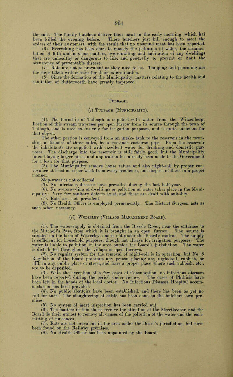 the sale. The family butchers deliver their meat in the early morning, which has been killed the evening before. These butchers just kill enough to meet the orders of their customers, with the result that no unsound meat has been reported. (6) . Everything has been done to remedy the pollution of water, the accumu¬ lation of filth and noxious matters, overcrowding and habitation of any dwellings that are unhealthy or dangerous to life, and generally to prevent or limit the occurrence of preventable disease, (7) . Rats are not so prevalent as they used to be. Trapping and poisoning are the steps taken with success for their extermination. (8) . Since the formation of the Municipality, matters relating to the health and sanitation of Butterworth have greatly improved. Ttjlbagii. (i) Tulbagh (Municipality). (1) . The township of Tulbagh is supplied with water from the Witzenberg. Portion of this stream traverses per open furrow from its source through the town of Tulbagh, and is used exclusively for irrigation purposes, and is quite sufficient for that object. The other portion is conveyed from an intake tank to the reservoir in the town¬ ship, a distance of three miles, by a two-inch cast-iron pipe. From the reservoir the inhabitants are supplied with excellent water for drinking and domestic pur¬ poses. The discharge into the reservoir is still fairly good, but the Municipality intend laying larger pipes, and application has already been made to the Government for a loan for that purpose. (2) . The Municipality remove house refuse and also night-soil by proper con¬ veyance at least once per week from every residence, and dispose of these in a proper manner. Slop-water is not collected. (3) . No infectious diseases have prevailed during the last half-year. (6) . No overcrowding of dwellings or pollution of water takes place in the Muni¬ cipality. Very few sanitary defects exist, and these are dealt with suitably. (7) . Rats are not prevalent. (8) . No Health Officer is employed permanently. The District Surgeon acts as such Avhen necessary. (ii) Wolseley (Village Management Board). (1) . The water-supply is obtained from the Breede River, near the entrance to the Mitchell’s Pass, from which it is brought in an open furrow. The source is situated on the farm of Waverley, and is not under the Board’s control. The supply is sufficient for household purposes, though not always for irrigation purposes. The water is liable to pollution in the area outside the Board’s jurisdiction. The water is distributed throughout the village in open furrows. (2) . No regular system for the removal of night-soil is in operation, but No. 8 Regulation of the Board prohibits any person placing any night-soil, rubbish, or fifth in any public place or street, and fixes a proper place where such rubbish, etc., are to be deposited. (3) . With the exception of a few cases of Consumption, no infectious diseases have been reported during the period Under review. The cases of Phthisis have been left in the hands of the local doctor. No Infectious Diseases Hospital accom¬ modation has been provided. (4) . No public abattoirs have been established, and there has been as yet no call for such. The slaughtering of cattle has been done on the butchers’ own pre¬ mises. (5) . No system of meat inspection has been carried out. (6) . The matters in this clause receive the attention of the Streetkeeper, and the Board do their utmost to remove all causes of the pollution of the water and the com¬ mitting of nuisances. (7) . Rats are not prevalent in the area under the Board’s jurisdiction, but have been found on the Railway premises. (8) . No Health Officer has been appointed by the Board.