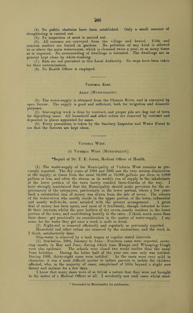 (4) . No public abattoirs have been established. Only a small amount 6f slaughtering is carried out. (5) . No inspection of meat is carried out. (6) . All carcases are conveyed from the village and buried. Filth and noxious matters are buried in gardens. No pollution of any kind is allowed in or above the main watercourse, which is cleansed twice a year, or as many times as is required. No overcrowding of dwellings is tolerated. The dwellings are in general kept clean by white-washing. (7) . Rats are not prevalent in this Local Authority. No steps have been taken for their extermination. (8) . No Health Officer is employed. Victoria East. Alice (Municipality). (1) . The water-supply is obtained from the Chumie River, and is conveyed by open furrow. The supply is good and sufficient, both for irrigation and domestic purposes. (2) . Scavenging work is done by contract, and proper pits are dug out of town for depositing same. All household and other refuse are removed by contract and deposited in places appointed for same. (6). Every precaution is-taken by the Sanitary Inspector and Water Fiscal to see that the furrows are kept clean. Victoria West. (i) Victoria West (Municipality). *Report of I)r. T. E. Jones, Medical Officer of Health. (1) . The water-supply of the Municipality of Victoria West remains as pre¬ viously reported. The dry years of 1904 and 1905 saw the very serious diminution of the supply, at times from the usual 60,000 or 70,000 gallons per diem to 6,000 gallons or less, and often the stream on its weekly run of supply to the inhabitants of the lower portion of the town barely reached three-fourths of the way. I have strongly maintained that the Municipality should make provision for the re¬ quirements of the ratepayers, particularly in the lower portion, where a few years back a substantial sum of money was drawn from the sale of erven. The owners of the water-erven who mostly reside in the upper portion of the town, influential and mostly well-to-do, seem satisfied with the present arrangement. A great deal of money has been spent, and most of it fruitlessly, though intended to bene¬ fit their interests, whilst the poor holders of dry erven, mostly resident in the lower portion of the town, and contributing heavily to the rates—I think much more than their share—get practically no consideration in the matter of water-supply. I say none, for the water they get once a week is unfit to drink. (2) . Night-soil is removed efficiently and regularly as previously reported. Household and other refuse are removed bv the contractors, and the work is, I think, satisfactorily done. Slop-water is removed by a tank wagon at regular stated intervals. (3) . Scarlatina, 1904, January to June.—Fourteen cases were reported, occur¬ ring mostly in May and June, during which time Mumps and Whooping Cough were also epidemic. The schools were closed two weeks earlier than the usual June holidays. During the latter half of the year one case only was notified. During 1905, thirty-eight cases were notified. As the cases were very mild in character, it was a most difficult matter to induce parents to isolate the children affected, who, in the majority of cases, complained of little beyond a slight sore throat and malaise for a few days. I know that many cases were of so trivial a nature that they were not brought to the notice of a Medical Officer at all. I accidently saw such cases whilst shed-