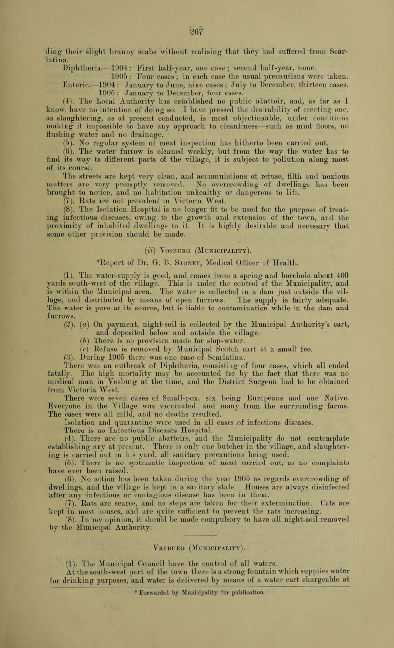 ding- their slight branny scabs without realising that they had suffered from Scar¬ latina. Diphtheria.—1904: First half-year, one case; second half-year, none. 1905: Four cases; in each case the usual precautions were taken. Enteric.—1904: January to June, nine cases ; July to December, thirteen cases. 1905 : January to December, four cases. (4) . The Local Authority has established no public abattoir, and, as far as I know, have no intention of doing so. I have pressed the desirability of erecting one, as slaughtering, as at present conducted, is most objectionable, under conditions making it impossible to have any approach to cleanliness—such as mud doors, no flushing water and no drainage. (5) . No regular system of meat inspection has hitherto been carried out. (G). The water furrow is cleaned weekly, but from the way the water has to find its way to different parts of the village, it is subject to pollution along most of its course. The streets are kept very clean, and accumulations of refuse, filth and noxious matters are very promptly removed. No overcrowding of dwellings has been brought to notice, and no habitation unhealthy or dangerous to life. (7) . Eats are not prevalent in Victoria West. (8) . The Isolation Hospital is no longer fit to be used for the purpose of treat¬ ing infectious diseases, owing to the growth and extension of the town, and the proximity of inhabited dwellings to it. It is highly desirable and necessary that some other provision should be made. (ii) Vosburg (Municipality). *Report of Dr. G. B. Stoney, Medical Officer of Health. (1) . The water-supply is good, and comes from a spring and borehole about 400 yards south-west of the village. This is under the control of the Municipality, and is within the Municipal area. The water is collected in a dam just outside the vil¬ lage, and distributed by means of open furrows. The supply is fairly adequate. The water is pure at its source, but is liable to contamination while in the dam and furrows. (2) . (a) On payment, night-soil is collected by the Municipal Authority’s cart, and deposited belowT and outside the village. (b) There is no provision made for slop-water. (c) Refuse is removed by Municipal Scotch cart at a small fee. (8). During 1905 there was one case of Scarlatina. There was an outbreak of Diphtheria, consisting of four cases, which all ended fatally. The high mortality may be accounted for by the fact that there was no medical man in Vosburg at the time, and the District Surgeon had to be obtained from Victoria West. There were seven cases of Small-pox, six being Europeans and one Native. Everyone in the Village was vaccinated, and many from the surrounding farms. The cases were all mild, and no deaths resulted. Isolation and quarantine were used in all cases .of infectious diseases. There is no Infectious Diseases Hospital. (4) . There are no public abattoirs, and the Municipality do not contemplate establishing any at present. There is only one butcher in the village, and slaughter¬ ing is carried out in his yard, all sanitary precautions being used. (5) . There is no systematic inspection of meat carried out, as no complaints have ever been raised. (6) . No action has been taken during the year 1905 as regards overcrowding of dwellings, and the village is kept in a sanitary state. Houses are always disinfected after any infectious or contagious disease has been in them. (7) . Rats are scarce, and no steps are taken for their extermination. Cats are kept in most houses, and are quite sufficient to prevent the rats increasing. (8) . In my opinion, it should be made compulsory to have all night-soil removed by the Municipal Authority. Veyburg (Municipality). (1). The Municipal Council have the control of all waters. At the south-west part of the town there is a strong fountain which supplies water for drinking purposes, and water is delivered by means of a water cart chargeable at