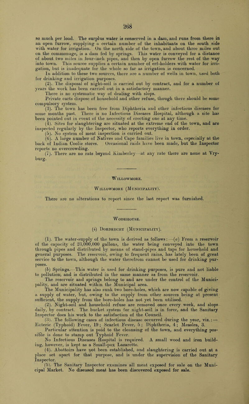 iso muck per load. The surplus water is conserved in a dam, and runs from there in an open furrow, supplying a certain number of the inhabitants on the south side with water for irrigation. On the north side of the town, and about three miles out on the commonage, is a dam fed by springs. This water is conveyed for a distance of about two miles in four-inch pipes, and then by open furrow the rest of the way into town. This source supplies a certain number of erf-holders with water for irri¬ gation, but is inadequate for the whole so far as irrigation is concerned. In addition to these two sources, there are a number of wells in town, used both for drinking and irrigation purposes. (2) . The disposal of night-soil is carried out by contract, and for a number of years the work has been carried out in a satisfactory manner. There is no systematic way of dealing with slops. Private carts dispose of household and other refuse, though there should be some compulsory system. (3) . The town has been free from Diphtheria and other infectious diseases for some months past. There is no Infectious Diseases Hospital, although a site has been pointed out in event of the necessity of erecting one at any time. (4) . Sites for slaughtering are situated at the extreme end of the town, and are inspected regularly by the Inspector, who reports everything in order. (5) . No system of meat inspection is carried out. (6) . A large number of Natives and Cape families live in town, especially at the back of Indian Coolie stores. Occasional raids have been made, but the Inspector reports no overcrowding. (T). There are no rats beyond Kimberley—at any rate there are none at Vry- burg. WlLLOWMORE. Willowmore (Municipality). There are no alterations to report since the last report was furnished. WoDEHOUSE. (i) Dordrecht (Municipality). (1) . The water-supply of the town is derived as follows:—(a) From a reservoir of the capacity of 23,000,000 gallons, the water being conveyed into the town through pipes and distributed by means of stand-pipes and taps for household and general purposes. The reservoir, owung to frequent rains, has lately been of great service to the town, although the water therefrom cannot be used for drinking pur¬ poses. (b) Springs.—This water is used for drinking purposes, is pure and not liable to pollution, and is distributed in the same manner as from the reservoir. The reservoir and springs belong to and are under the control of the Munici¬ pality, and are situated within the Municipal area. The Municipality has also sunk two bore-holes, which are now capable of giving a supply of water, but, owing to the supply from other sources being at present sufficient, the supply from the bore-holes has not yet been utilised. (2) . Night-soil and household refuse are removed once every week, and slops daily, by contract. The bucket system for night-soil is in force, and the Sanitary Inspector does his work to the satisfaction of the Council. (3) . The following cases of infectious disease occurred during the year, viz.: — Enteric (Typhoid) Fever, 19 ; Scarlet Fever, 5 ; Diphtheria, 4; Measles, 3. Particular attention is paid to the cleansing of the town, and everything pos¬ sible is done to stamp out Typhoid Fever. No Infectious Diseases Hospital is required. A small wood and iron build¬ ing, however, is kept as a Sinall-pox Lazaretto. (4) . Abattoirs have not been established, and slaughtering is carried out at a place set apart for that purpose, and is under the supervision of the Sanitary Inspector. (5) . The Sanitary Inspector examines all meat exposed for sale on the Muni¬ cipal Market. No diseased meat has been discovered exposed for sale.