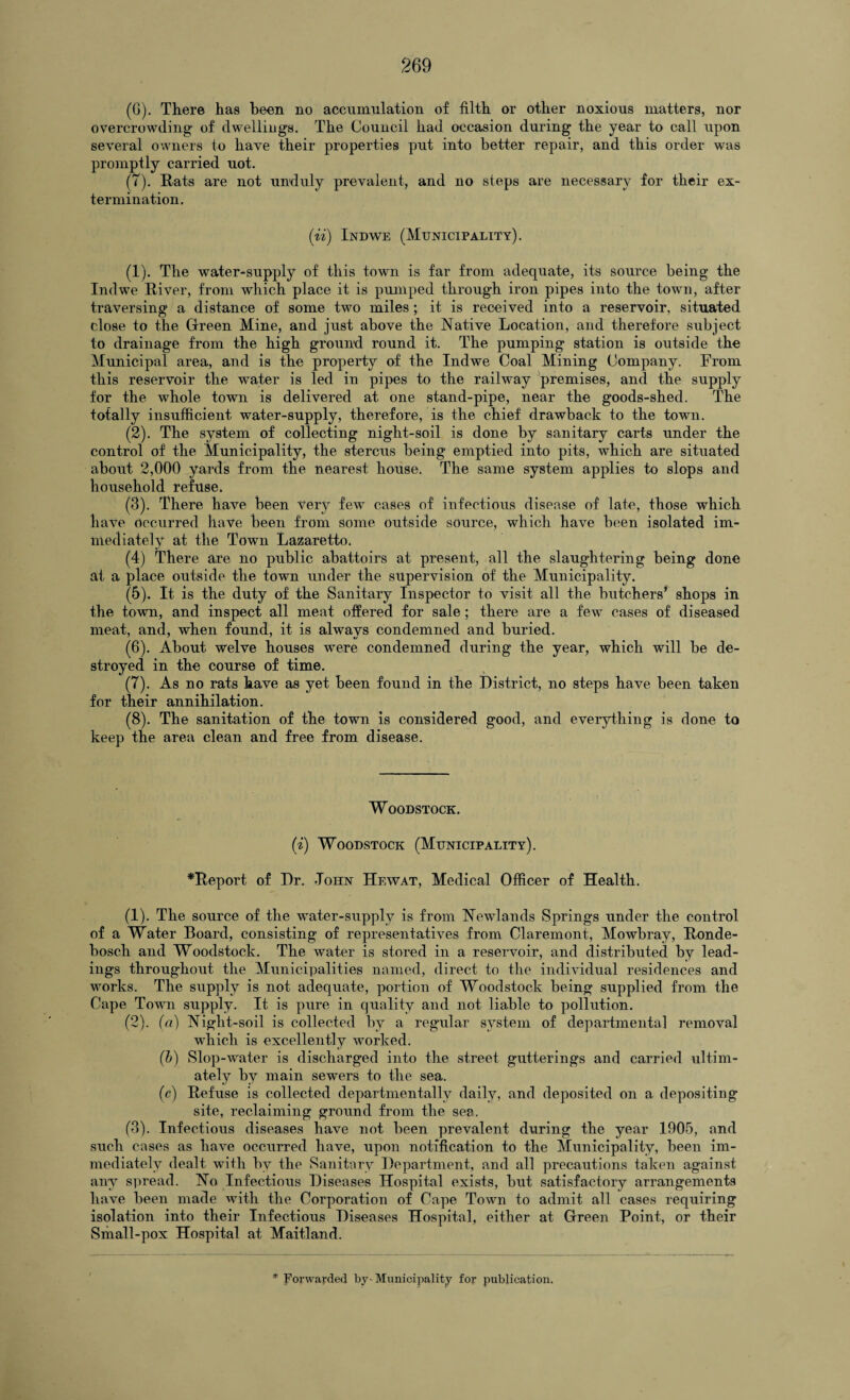 (G). There has been no accumulation of filth or other noxious matters, nor overcrowding of dwellings. The Council had occasion during the year to call upon several owners to have their properties put into better repair, and this order was promptly carried uot. (7). Rats are not unduly prevalent, and no steps are necessary for their ex¬ termination. (ii) Indwe (Municipality). (1) . The water-supply of this town is far from adequate, its source being the Indwe River, from which place it is pumped through iron pipes into the town, after traversing a distance of some two miles; it is received into a reservoir, situated close to the Green Mine, and just above the Native Location, and therefore subject to drainage from the high ground round it. The pumping station is outside the Municipal area, and is the property of the Indwe Coal Mining Company. From this reservoir the water is led in pipes to the railway premises, and the supply for the whole town is delivered at one stand-pipe, near the goods-shed. The totally insufficient water-supply, therefore, is the chief drawback to the town. (2) . The system of collecting night-soil is done by sanitary carts under the control of the Municipality, the stercus being emptied into pits, which are situated about 2,000 yards from the nearest house. The same system applies to slops and household refuse. (3) . There have been very few cases of infectious disease of late, those which have occurred have been from some outside source, which have been isolated im¬ mediately at the Town Lazaretto. (4) There are no public abattoirs at present, all the slaughtering being done at a place outside the town under the supervision of the Municipality. (5) . It is the duty of the Sanitary Inspector to visit all the butchers’ shops in the town, and inspect all meat offered for sale; there are a few cases of diseased meat, and, when found, it is always condemned and buried. (6) . About welve houses were condemned during the year, which will be de¬ stroyed in the course of time. (7) . As no rats have as yet been found in the District, no steps have been taken for their annihilation. (8) . The sanitation of the town is considered good, and everything is done to keep the area clean and free from disease. Woodstock. (i) Woodstock (Municipality). ^Report of Dr. John Hewat, Medical Officer of Health. (1) . The source of the water-supply is from Newlands Springs under the control of a Water Board, consisting of representatives from Claremont, Mowbray, Ronde- bosch and Woodstock. The water is stored in a reservoir, and distributed by lead¬ ings throughout the Municipalities named, direct to the individual residences and works. The supply is not adequate, portion of Woodstock being supplied from the Cape Town supply. It is pure in quality and not liable to pollution. (2) . (a) Night-soil is collected by a regular system of departmental removal which is excellently worked. (b) Slop-water is discharged into the street gutterings and carried ultim¬ ately by main sewers to the sea. (c) Refuse is collected departmentally daily, and deposited on a depositing site, reclaiming ground from the sea. (3) . Infectious diseases have not been prevalent during the year 1905, and such cases as have occurred have, upon notification to the Municipality, been im¬ mediately dealt with by the Sanitary Department, and all precautions taken against any spread. No Infectious Diseases Hospital exists, but satisfactory arrangements have been made with the Corporation of Cape Town to admit all cases requiring isolation into their Infectious Diseases Hospital, either at Green Point, or their Small-pox Hospital at Maitland.