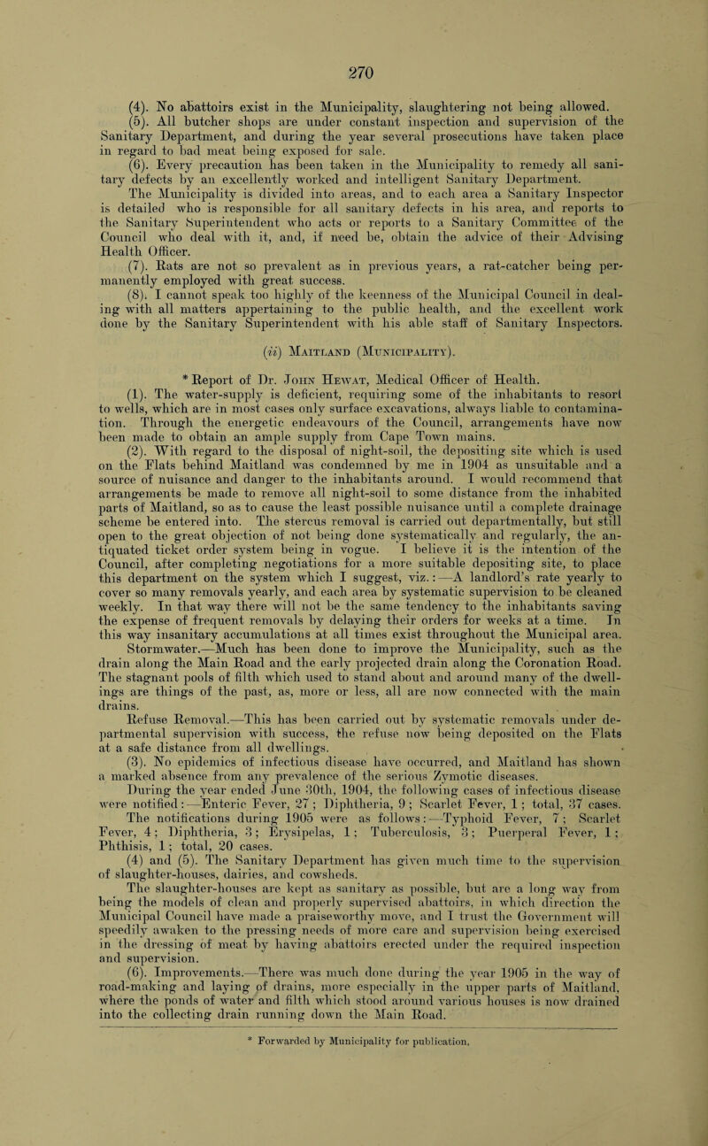 (4) . No abattoirs exist in the Municipality, slaughtering not being allowed. (5) . All butcher shops are under constant inspection and supervision of the Sanitary Department, and during the year several prosecutions have taken place in regard to bad meat being exposed for sale. (6) . Every precaution has been taken in the Municipality to remedy all sani¬ tary defects by an excellently worked and intelligent Sanitary Department. The Municipality is divided into areas, and to each area a Sanitary Inspector is detailed who is responsible for all sanitary defects in his area, and reports to the Sanitary Superintendent who acts or reports to a Sanitary Committee of the Council who deal with it, and, if need be, obtain the advice of their Advising Health Officer. (7) . Rats are not so prevalent as in previous years, a rat-catcher being per¬ manently employed with great success. (8) i I cannot speak too highly of the keenness of the Municipal Council in deal¬ ing with all matters appertaining to the public health, and the excellent work done by the Sanitary Superintendent with his able staif of Sanitary Inspectors. (ii) Maitland (Municipality). * Report of Dr. J ohn Hew at, Medical Officer of Health. (1) . The water-supply is deficient, requiring some of the inhabitants to resort to wells, which are in most cases only surface excavations, always liable to contamina¬ tion. Through the energetic endeavours of the Council, arrangements have now been made to obtain an ample supply from Cape Town mains. (2) . With regard to the disposal of night-soil, the depositing site which is used on the Flats behind Maitland was condemned by me in 1904 as unsuitable and a source of nuisance and danger to the inhabitants around. I would recommend that arrangements be made to remove all night-soil to some distance from the inhabited parts of Maitland, so as to cause the least possible nuisance until a complete drainage scheme be entered into. The stercus removal is carried out departmentally, but still open to the great objection of not being done systematically and regularly, the an¬ tiquated ticket order system being in vogue. I believe it is the intention of the Council, after completing negotiations for a more suitable depositing site, to place this department on the system which I suggest, viz.: —A landlord’s rate yearly to cover so many removals yearly, and each area by systematic supervision to be cleaned weekly. In that way there will not be the same tendency to the inhabitants saving the expense of frequent removals by delaying their orders for weeks at a time. In this way insanitary accumulations at all times exist throughout the Municipal area. Stormwater.—Much has been done to improve the Municipality, such as the drain along the Main Road and the early projected drain along the Coronation Road. The stagnant pools of filth which used to stand about and around many of the dwell¬ ings are things of the past, as, more or less, all are now connected with the main drains. Refuse Removal.—This has been carried out by systematic removals under de¬ partmental supervision with success, the refuse now being deposited on the Flats at a safe distance from all dwellings. (3) . No epidemics of infectious disease have occurred, and Maitland has shown a marked absence from any prevalence of the serious Zymotic diseases. During the year ended June 30th, 1904, the following cases of infectious disease were notified:—Enteric Fever, 27 ; Diphtheria, 9; Scarlet Fever, 1; total, 37 cases. The notifications during 1905 were as follows:—Typhoid Fever, 7; Scarlet Fever, 4; Diphtheria, 3; Erysipelas, 1; Tuberculosis, 3; Puerperal Fever, 1; Phthisis, 1; total, 20 cases. (4) and (5). The Sanitary Department has given much time to the siipervision of slaughter-houses, dairies, and cowsheds. The slaughter-houses are kept as sanitary as possible, but are a long way from being the models of clean and properly supervised abattoirs, in which direction the Municipal Council have made a praiseworthy move, and I trust the Government will speedily awaken to the pressing needs of more care and supervision being exercised in the dressing of meat by having abattoirs erected under the required inspection and supervision. (6). Improvements.—There was much done during the year 1905 in the way of road-making and laying of drains, more especially in the upper parts of Maitland, where the ponds of water and filth which stood around various houses is now drained into the collecting drain running down the Main Road.