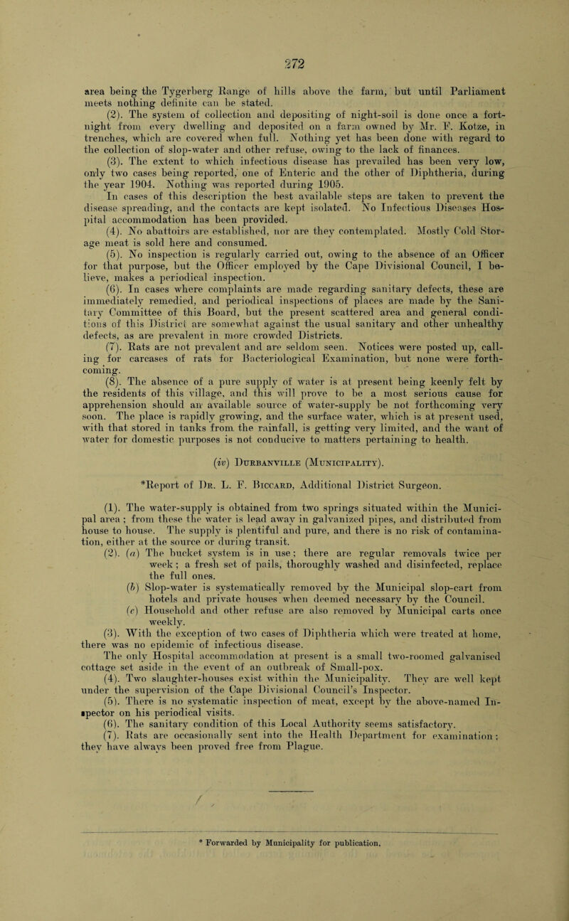 area being tlie Tygerberg Range of bills above the farm, but until Parliament meets nothing definite can be stated. (2) . The system of collection and depositing of night-soil is done once a fort¬ night from every dwelling and deposited on a farm owned by Mr. E. Kotze, in trenches, which are covered when full. Nothing yet has been done with regard to the collection of slop-water and other refuse, owing to the lack of finances. (3) . The extent to which infectious disease has prevailed has been very low, only two cases being reported,' one of Enteric and the other of Diphtheria, during the year 1904. Nothing was reported during 1905. In cases of this description the best available steps are taken to prevent the disease spreading, and the contacts are kept isolated. No Infectious Diseases Hos¬ pital accommodation has been provided. (4) . No abattoirs are established, nor are they contemplated. Mostly Cold Stor¬ age meat is sold here and consumed. (5) . No inspection is regularly carried out, owing to the absence of an Officer for that purpose, but the Officer employed by the Cape Divisional Council, I be¬ lieve, makes a periodical inspection. (6) . In cases where complaints are made regarding sanitary defects, these are immediately remedied, and periodical inspections of places are made by the Sani¬ tary Committee of this Board, but the present scattered area and general condi¬ tions of this District are somewhat against the usual sanitary and other unhealthy defects, as are prevalent in more crowded Districts. (7) . Rats are not prevalent and are seldom seen. Notices were posted up, call¬ ing for carcases of rats for Bacteriological Examination, but none were forth¬ coming. . (8) . The absence of a pure supply of water is at present being keenly felt by the residents of this village, and this will prove to be a most serious cause for apprehension should an available source of water-supply be not forthcoming very soon. The place is rapidly growing, and the surface water, which is at present used, with that stored in tanks from the rainfall, is getting very limited, and the want of water for domestic purposes is not conducive to matters pertaining to health. (iv) Durbanville (Municipality). ^Report of Dr. L. E. Biccard, Additional District Surgeon. (1) . The water-supply is obtained from two springs situated within the Munici¬ pal area ; from these the water is lead away in galvanized pipes, and distributed from house to house. The supply is plentiful and pure, and there is no risk of contamina¬ tion, either at the source or during transit. (2) . (a) The bucket system is in use; there are regular removals twice per week; a fresh set of pails, thoroughly washed and disinfected, replace the full ones. (b) Slop-water is systematically removed by the Municipal slop-cart from hotels and private houses when deemed necessary by the Council. (c) Household and other refuse are also removed by Municipal carts once weekly. (3) . With the exception of two cases of Diphtheria which were treated at home, there was no epidemic of infectious disease. The only Hospital accommodation at present is a small two-roomed galvanised cottage set aside in the event of an outbreak of Small-pox. (4) . Two slaughter-houses exist within the Municipality. They are well kept under the supervision of the Cape Divisional Council’s Inspector. (5) . There is no systematic inspection of meat, except bv the above-named In¬ spector on his periodical visits. (6) . The sanitary condition of this Local Authority seems satisfactory. (7) . Rats are occasionally sent into the Health Department for examination; they have always been proved free from Plague.