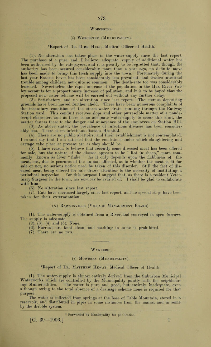 Worcester. (i) Worcester (Municipality). *Report of Ur, Dirk Hugo, Medical Officer of Health. (1) . No alteration has taken place in the water-supply since the last report. The purchase of a pure, and, I believe, adequate, supply of additional water has been authorised by the ratepayers, and it is greatly to be regretted that, though the authority has been secured considerably more than a year ago, no definite move has been made to bring this fresh supply into the town. Fortunately during the last year Enteric Fever has been considerably less prevalent, and Gfastro-intestinal trouble among children not quite so common. The death-rate too was considerably lessened. Nevertheless the rapid increase of the population in the Hex River Val¬ ley accounts for a proportionate increase of pollution, and it is to be hoped that the proposed new water scheme will be carried out without any further delay. (2) . Satisfactory, and no alteration since last report. The stercus depositing grounds have been moved further afield. There have been numerous complaints of the insanitary condition of the storm-water drain running through the Railway Station yard. This conduit receives slops and other putrescible matter of a nonde¬ script character, and as there is no adequate water-supply to scour this sluit, the matter festers there to the danger and annoyance of the employees on Station Hill. (8). As above stated, the prevalence of infectious diseases has been consider¬ ably less. There is no infectious diseases Hospital. (4) . There are no public abattoirs, and their establishment is not contemplated. 1 cannot say that I am satisfied that the conditions under which slaughtering and cartage take place at present are as they should be. (5) . I have reason to believe that recently some diseased meat has been offered for sale, but the nature of the disease appears to be “ Rot in sheep,” more com¬ monly known as liver “ fluke.” As it only depends upon the flabbiness of the meat, etc., due to poorness of the animal affected, as to whether the meat is fit for sale or not, no serious notice need be taken of this disorder. Still the fact of dis¬ eased meat being offered for sale draws attention to the necessity of instituting a periodical inspection. For this purpose I suggest that, as there is a resident Veter¬ inary Surgeon in the town, his services be availed of. I shall be glad to collaborate with him. (6) . No alteration since last report. (7) . Rats have increased largely since last report, and no special steps have been taken for their extermination. (ii) Rawsonville (Village Management Board). (1) . The water-supply is obtained from a River, and conveyed in open furrows. The supply is adequate. (2) , (3), (4) and (5). None. (6) . Furrows are kept clean, and washing in same is prohibited. (7) . There ore no rats. Wynberg. (i) Mowbray (Municipality). ^Report of Dr. Matthew Hewat, Medical Officer of Heallh. (1). The water-supply is almost entirely derived from the Suburban Municipal Waterworks, which are controlled by the Municipality jointly with the neighbour¬ ing Municipalities. The water is pure and good, but entirely Inadequate, even although owing to the total absence of a drainage scheme none is required for that purpose. The water is collected from springs at the base of Table Mountain, stored in a reservoir, and distributed in pipes in some instances from the mains, and in some by the dribble system. * Forwarded by Municipality for publication. [G. 39—1906.] T