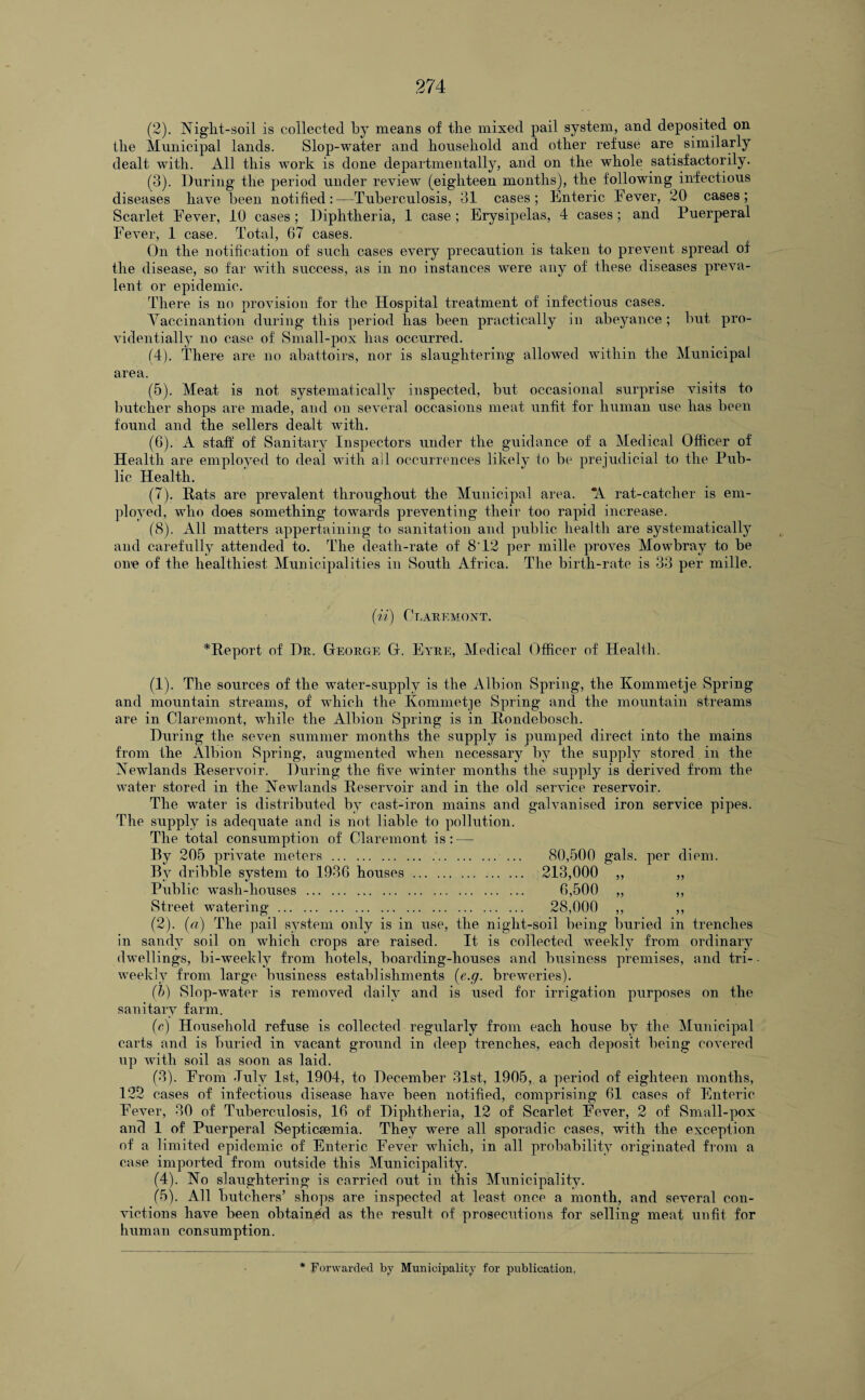 (2) . Night-soil is collected by means of tlie mixed pail system, and deposited on the Municipal lands. Slop-water and household and other refuse are similarly dealt with. All this work is done departmentally, and on the whole satisfactorily. (3) . During the period under review (eighteen months), the following infectious diseases have been notified:—Tuberculosis, 31 cases; Enteric Fever, 20 cases; Scarlet Fever, 10 cases; Diphtheria, 1 case ; Erysipelas, 4 cases; and Puerperal Fever, 1 case. Total, 67 cases. On the notification of such cases every precaution is taken to prevent spread of the disease, so far with success, as in no instances were any of these diseases preva¬ lent or epidemic. There is no provision for the Hospital treatment of infectious cases. Yaccinantion during this period has been practically in abeyance ; but pro¬ videntially no case of Small-pox has occurred. (4) . There are no abattoirs, nor is slaughtering allowed within the Municipal area. (5) . Meat is not systematically inspected, but occasional surprise visits to butcher shops are made, and on several occasions meat unfit for human use has been found and the sellers dealt with. (6) . A staff of Sanitary Inspectors under the guidance of a Medical Officer of Health are employed to deal with all occurrences likely to be prejudicial to the Pub¬ lic Health. (7) . Rats are prevalent throughout the Municipal area. *A rat-catcher is em¬ ployed, who does something towards preventing their too rapid increase. (8) . All matters appertaining to sanitation and public health are systematically and carefully attended to. The death-rate of 8'12 per mille proves Mowbray to be one of the healthiest Municipalities in South Africa. The birth-rate is 33 per mille. (ii) Claremont. ^Report of Dr. George G. Eyre, Medical Officer of Health. (1) . The sources of the water-supply is the Albion Spring, the Kommetje Spring and mountain streams, of which the Kommetje Spring and the mountain streams are in Claremont, while the Albion Spring is in Rondebosch. During the seven summer months the supply is pumped direct into the mains from the Albion Spring, augmented when necessary by the supply stored in the Newlands Reservoir. During the five winter months the supply is derived from the water stored in the Newlands Reservoir and in the old service reservoir. The water is distributed by cast-iron mains and galvanised iron service pipes. The supply is adequate and is not liable to pollution. The total consumption of Claremont is: — By 205 private meters. 80,500 gals, per diem. By dribble system to 1936 houses . 213,000 ,, „ Public wash-houses . 6,500 „ ,, Street watering. 28,000 ,, ,, (2) . (a) The pail system only is in use, the night-soil being buried in trenches in sandy soil on which crops are raised. It is collected weekly from ordinary dwellings, bi-weekly from hotels, boarding-houses and business premises, and tri- • weekly from large business establishments (e.g. breweries). (b) Slop-water is removed daily and is used for irrigation purposes on the sanitary farm. (c) Household refuse is collected regularly from each house by the Municipal carts and is buried in vacant ground in deep trenches, each deposit being covered up with soil as soon as laid. (3) . From -Tuly 1st, 1904, to December 31st, 1905, a period of eighteen months, 122 cases of infectious disease have been notified, comprising 61 cases of Enteric Fever, 30 of Tuberculosis, 16 of Diphtheria, 12 of Scarlet Fever, 2 of Small-pox and 1 of Puerperal Septicaemia. They were all sporadic cases, with the exception of a limited epidemic of Enteric Fever which, in all probability originated from a case imported from outside this Municipality. (4) . No slaughtering is carried out in this Municipality. (5) . All butchers’ shops are inspected at least once a month, and several con¬ victions have been obtained as the result of prosecutions for selling meat unfit for human consumption.