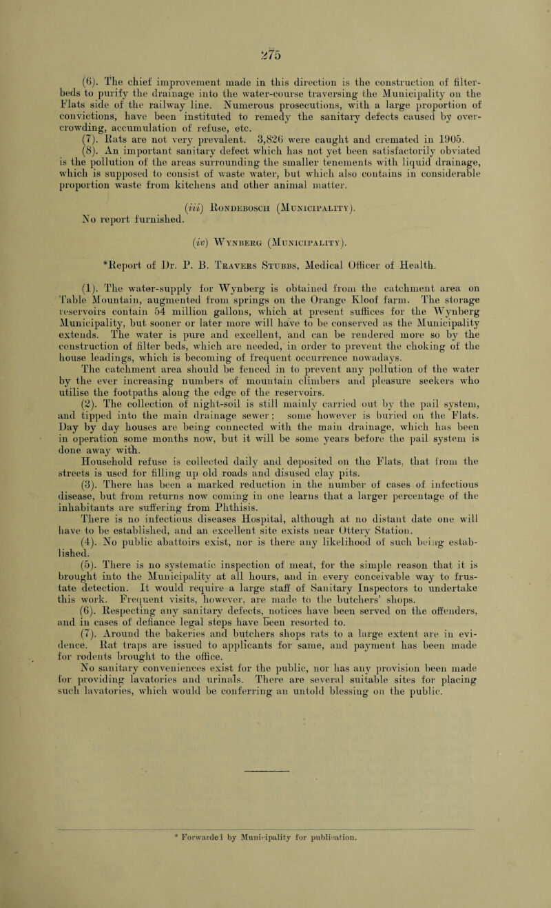 (6) . The chief improvement made in this direction is the construction of filter- beds to purify the drainage into the water-course traversing the Municipality on the Flats side of the railway line. Numerous prosecutions, with a large proportion of convictions, have been instituted to remedy the sanitary defects caused by over¬ crowding, accumulation of refuse, etc. (7) . Hats are not very prevalent. 3,82b were caught and cremated in 1905. (8) . An important sanitary defect which has not yet been satisfactorily obviated is the pollution of the areas surrounding the smaller tenements with liquid drainage, which is supposed to consist of waste water, but which also contains in considerable proportion waste from kitchens and other animal matter. (Hi) RoNDEBOSCH (MUNICIPALITY). No report furnished. (iv) Wynberg (Municipality). *Report of Dr. P. 13. Travers Stubbs, Medical Officer of Health. (1) . The water-supply for Wynberg is obtained from the catchment area on Table Mountain, augmented from springs on the Orange Kloof farm. The storage reservoirs contain 54 million gallons, which at present suffices for the Wynberg Municipality, but sooner or later more will have to be conserved as the Municipality extends. The water is pure and excellent, and can be rendered more so by the construction of filter beds, which are needed, in order to prevent the choking of the house leadings, which is becoming of frequent occurrence nowadays. The catchment area should be fenced in to prevent any pollution of the Avater by the ever increasing numbers of mountain climbers and pleasure seekers who utilise the footpaths along the edge of the reservoirs. (2) . The collection of night-soil is still mainly carried out by the pail system, and tipped into the main drainage sewer ; some however is buried on the Flats. Day by day houses are being connected with the main drainage, which has been in operation some months now, but it will be some years before the pail system is done away with. Household refuse is collected daily and deposited on the Flats, that from the streets is used for filling up old roads and disused clay pits. (3) . There has been a marked reduction in the number of cases of infectious disease, but from returns now coming in one learns that a larger percentage of the inhabitants are suffering from Phthisis. There is no infectious diseases Hospital, although at no distant date one will have to be established, and an excellent site exists near Ottery Station. (4) . No public abattoirs exist, nor is there any likelihood of such being estab¬ lished. (5) . There is no systematic inspection of meat, for the simple reason that it is brought into the Municipality at all hours, and in every conceivable way to frus- tate detection. It would require a large staff of Sanitary Inspectors to undertake this work. Frequent visits, however, are made to the butchers’ shops. (6) . Respecting any sanitary defects, notices have been served on the offenders, and in cases of defiance legal steps have been resorted to. (7) . Around the bakeries and butchers shops rats to a large extent are in evi¬ dence. Rat traps are issued to applicants for same, and payment has been made for rodents brought to the office. No sanitary conveniences exist for the public, nor has any provision been made for providing lavatories and urinals. There are several suitable sites for placing such lavatories, which would be conferring an untold blessing on the public.