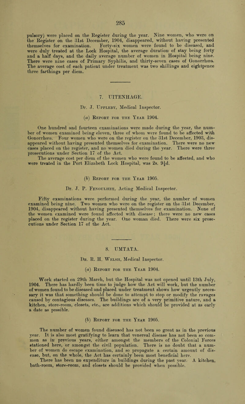 pulsory) were placed on the Register during the year. Nine women, who were on the Register on the 31st December, 1904, disappeared, without haying presented themselves for examination. Forty-six women were found to be diseased, and were duly treated at the Lock Hospital, the average duration of stay being forty and a half days, and the daily average number of women in Hospital being nine. There were nine cases of Primary Syphilis, and thirty-seven cases of Gonorrhoea. The average cost of each patient under treatment was two shillings and eightpence three farthings per diem. 7. UITENHAGE. Dr. J. Uppleby, Medical Inspector. (a) Report eor the Year 1904. One hundred and fourteen examinations were made during the year, the num¬ ber of women examined being eleven, three of whom were found to be affected with Gonorrhoea. Eour women who were on the register on the 31st December, 1903, dis¬ appeared without having presented themselves for examination. There were no new cases placed on the register, and no women died during the year. There were three prosecutions under Section 17 of the Act. The average cost per diem of the women who were found to be affected, and who were treated in the Port Elizabeth Lock Hospital, was 2s. 9^d. (b) Report for the Year 1905. Dr. -J. P. Fenoulhet, Acting Medical Inspector. Fifty examinations were performed during the year, the number of women examined being nine. Two women who were on the register on the 31st December, 1904, disappeared without having presented themselves for examination. None of the women examined were found affected with disease ; there were no new cases placed on the register during the year. One woman died. There were six prose¬ cutions under Section 17 of the Act. 8. TJMTATA. Dr. R. H. Welsh, Medical Inspector. (a) Report for the Year 1904. Work started on 29th March, but the Hospital was not opened until 13th July, 1904. There has hardly been time to judge how the Act will work, but the number of women found to be diseased and placed under treatment shows how urgently neces¬ sary it was that something should be done to attempt to stop or modify the ravages caused by contagious diseases. The buildings are of a very primitive nature, and a kitchen, store-room, closets, etc., are additions which should be provided at as early a date as possible. (ib) Report for the Year 1905. The number of women found diseased has not been so great as in the previous year. It is also most gratifying to learn that venereal disease has not been so com¬ mon as in previous years, either amongst the members of the Colonial Forces stationed here, or amongst the civil population. There is no doubt that a num¬ ber of women do escape examination, and so propagate a certain amount of dis¬ ease, but, on the whole, the Act has certainly been most beneficial here. There has been no expenditure in buildings during the past year. A kitchen, bath-room, store-room, and closets should be provided when possible.