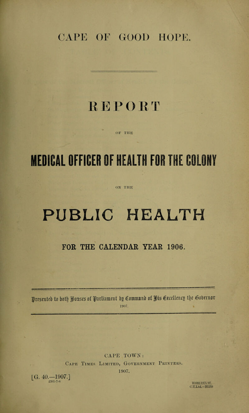 R E P () R T G OF THE MEDICAL OFFICER OF HEALTH FOR THE COLONY ON TIIE PUBLIC HEALTH FOR THE CALENDAR YEAR 1906. frrscntci) to both f oases of parliament bn fiommantr of Jis fexcUcnti) tljc ©obentor 1907. » CAPE TOWN: Cape Times Limited, Government Printers. 1907. [G. 40.—1907.] £3617'8 B1032.1375/07. C.T.Ltd— B1259