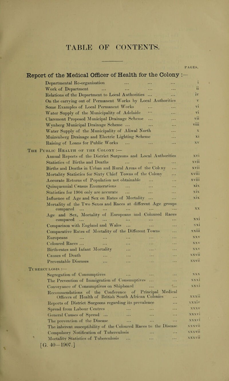 TABLE OF CONTENTS. Report of the Medical Officer of Health for the Colony : Departmental Re-organisation Work of Department Relations of the Department to Local Authorities ... On the carrying out of Permanent Works by Local Authorities Some Examples of Local Permanent Works Water Supply of the Municipality of Adelaide Claremont Proposed Municipal Drainage Scheme ... Wynberg Municipal Drainage Scheme ... Water Supply of the Municipality of Alivval North Muizenberg Drainage and Electric Lighting Scheme Raising of Loans for Public Works The Public Health of the Colony :— Annual Reports of the District Surgeons and Local Authorities Statistics of Births and Deaths Births and Deaths in Urban and Rural Areas of the Colcny Mortality Statistics for Sixty Chief Towns of the Colony Accurate Returns of Population not obtainable Quinquennial Census Enumerations Statistics for 1904 only are accurate Influence of Age and Sex on Rates of Mortality ... Mortality of the Two Sexes and Races at different Age groups compared Age and Sex, Mortality of Europeans and Coloured Races compared Comparison with England and Wales Comparative Rates of Mortality of the Different Towns Europeans Coloured Races ... Birth-rates and Infant Mortality Causes of Death Preventable Diseases TUBERCULOSIS :- Segregation of Consumptives The Prevention of Immigration of Consumptives ... Conveyance of Consumptives on Shipboard Recommendations of the Conference of Principal Medical Officers of Health of British South African Colonies Reports of District Surgeons regarding its prevalence Spread from Labour Centres General Causes of Spread ... The prevention of the Disease The inherent susceptibility of the Coloured Races to the Disease Compulsory Notification of Tuberculosis Mortality Statistics of Tuberculosis [G. 40—1907.] PAGES. i ii iv v vi vi vii viii x XI xv xvi xvii xvii xviii xviii xix xix xix XX xxi xxi xxiii xxv xxv xxv xxvii xx vii xxx xxxi xxxi xxxii xxxi v XXXV xxx vi xxxvi xxxvii xxx vii xxxvii