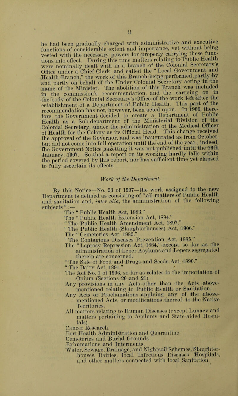 11 he had been gradually charged with administrative and executive functions of considerable extent and importance, yet without being vested with the necessary powers for properly carrying these func¬ tions into effect. During this time matters relating to Public Health were nominally dealt with in a branch of the Colonial Secretary s Office under a Chief Clerk, and called the “Local Government and Health Branch,” the work of this Branch being performed .partly By and partly on behalf of the Under Colonial Secretary acting in the name of the Minister. The abolition of this Branch was included in the commission’s recommendation, and the carrying on in the body of the Colonial Secretary’s Office of the work left after the establishment of a Department of Public Health. This part of the recommendation has not, however, been acted upon. In 1906, there¬ fore, the Government decided to create a. Department of Public Health as a Sub-department of the Ministerial Division of the Colonial Secretarv, under the administration of the Medical Officer of Health for the Colony as its Official Head. This change received the approval of the Governor, and was inaugurated as from October, but did not come into full operation until the end of the year; indeed, the Government Notice gazetting it was not published until the 16th January, 1907. So that a report on its working hardly' falls within the period covered by this report, nor has sufficient time yet elapsed to fully ascertain its effects. Work of the Department. By this Notice—No. 53 of 1907—the work assigned to;the new Department is defined as consisting of “ all matters of Public Health and sanitation and, inter alia, the administration of the following mihipcts ” *_ 1 The “ Public Health Act, 1883.” The “ Public Health Extension Act, 1884.” “ The Public Health Amendment Act, 1897.” “ The Public Health (Slaughterhouses) Act, 1906.” The “ Cemeteries Act, 1883.” “ The Contagious Diseases Prevention Act, 1885.” The “Leprosy Repression Act, 1884,” except so far as the administration of Leper Asylums and Lepers segregated therein are concerned. “ The Sale of Food and Drugs and Seeds Act, 1890.” “The Dairy Act, 1891.” The Act No. 1 of 1906, so far as relates to the importation of Opium (Sections 20 and 21). Any provisions in any Acts other than the Acts above- mentioned relating to Public Health or Sanitation. Any Acts or Proclamations applying any of the above- mentioned Acts, or modifications thereof, to the Native Territories. All matters relating to Human Diseases (except Lunacv and matters pertaining to Asylums and State-aided Hospi¬ tals). Cancer Research. Port Health Administration and Quarantine. Cemeteries and Burial Grounds. Exhumations and Interments. Water, Sewage, Drainage, and Nightsoil Schemes, Slaughter¬ houses, Dairies, local Infectious Diseases Hospitals, gnd other matters connected- with local Sanitation,