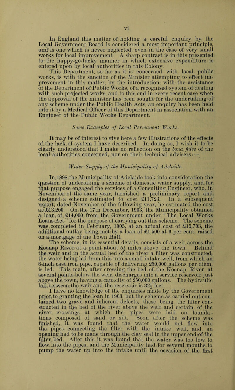 k Vl In England this matter of holding a careful enquiry by the Local Government Board is considered a most important principle, and1 is one which is never neglected, even in the case of very small works for local improvement, A sharp contrast is in this presented to the happy-go-lucky manner in which extensive expenditure is entered upon by local authorities in this Colony. This Department, so far as it is concerned with local public works, is with the sanction of the Minister attempting to effect im¬ provement in this matter, by the introduction, with the assistance of the Department of Public Works, of a recognised system of dealing with such projected works, and to this end in every recent case when the approval of the minister has been sought for the undertaking of any scheme under the Public Health Acts, an enquiry has been held into it by a Medical Officer of this Department in association with an Engineer of the Public Works Department. Some Examples of Local Permanent Works. It may be of interest to give here a few illustrations of the effects of the lack of system I have described. In doing so, I wish it to be clearly understood that I make no reflection on the Iona fides of the local authorities concerned, nor on their technical advisers: — Water Supply of the Municipality of Adelaide. In 1898 the Municipality of Adelaide took into consideration the question of undertaking a scheme of domestic water supply, and for that purpose engaged the services of a Consulting Engineer, who, in November of the same year, furnished a preliminary report and designed a scheme estimated to cost £11,723. In a subsequent report, dated November of the following year, he estimated the cost ah £13,200. On the 17th December, 1903, the Municipality obtained a loan. of £14,000 from the Government under “The Local Works Loans Act 3' for the purpose of carrying out this scheme. The scheme was completed in February, 1905, at an actual cost of £15,703, the additional outlay being met by a loan of £1,500 at 6 per cent, raised on a mortgage of the Town Hall. The scheme, in its essential details, consists of a weir across the Koenap River at a point about 5^- miles above the town. Behind the weir and in the actual bed of the river a filter was constructed^ the water being led from this into a small intake well, from which an 8-inch cast iron pipe, capable of delivering 250,000 gallons per diem, is led. This main, after crossing the bed of the Koenap River at severabpoints below the weir, discharges into a service reservoir just above the town, having a capacity of 250,000 gallons. The hydraulic fal];between the weir and the reservoir is 32^ feet. I have no knowledge of the enquiries made by the Government prior, to granting the loan in 1903, but the scheme as carried out con¬ tained two grave and inherent defects, these being the filter con¬ structed in the bed of the river above the weir and certain of the river crossings at which the pipes were laid on founda - tions composed of sand or silt. Soon after the scheme was finished, it was found that the water would not flow into the pipes connecting the filter with the intake well, and an opening had to be made through the clay seal in the upper end of the filter bed. After this it was found that the water was too low to flow into the pipes, and the Municipality had for several months to pump the water up into the intake until the occasion of the first