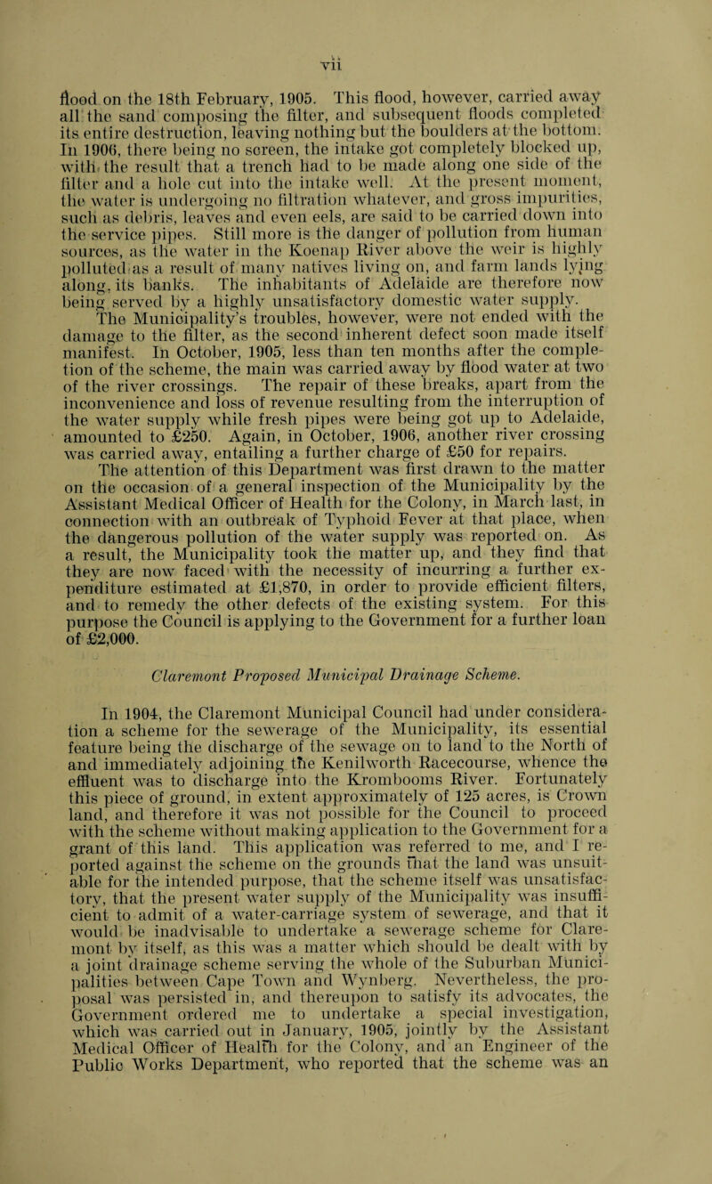 yii flood on the 18th February, 1905. This flood, however, carried away all the sand composing the filter, and subsequent floods completed its entire destruction, leaving nothing but the boulders at the bottom: In 1906, there being no screen, the intake got completely blocked up, with, the result that a trench had to be made along one side of the filter and a hole cut into the intake well. At the present moment, the water is undergoing no filtration whatever, and gross impurities, such as debris, leaves and even eels, are said to be carried down into the service pipes. Still more is the danger of pollution from human sources, as the water in the Koenap River above the weir is highly polluted as a result of many natives living on, and farm lands lying along, its banks. The inhabitants of Adelaide are therefore now being served by a highly unsatisfactory domestic water supply. The Municipality’s troubles, however, were not ended with the damage to the filter, as the second inherent defect soon made itself manifest. In October, 1905, less than ten months after the comple¬ tion of the scheme, the main was carried away by flood water at two of the river crossings. The repair of these breaks, apart from the inconvenience and loss of revenue resulting from the interruption of the water supply while fresh pipes were being got up to Adelaide, amounted to £250. Again, in October, 1906, another river crossing was carried away, entailing a further charge of £50 for repairs. The attention of this Department was first drawn to the matter on the occasion of a general inspection of the Municipality by the Assistant Medical Officer of Health for the Colony, in March last, in connection with an outbreak of Typhoid Fever at that place, when the dangerous pollution of the water supply was reported on. As a result, the Municipality took the matter'up, and they find that they are now faced with the necessity of incurring a further ex¬ penditure estimated at £1,870, in order to provide efficient filters, and to remedy the other defects of the existing system. For this purpose the Council is applying to the Government for a further loan of £2,000. Claremont Proposed Municipal Drainage Scheme. In 1904, the Claremont Municipal Council had under considera¬ tion a scheme for the sewerage of the Municipality, its essential feature being the discharge of the sewage on to land to the North of and immediately adjoining the Kenilworth Racecourse, whence the effluent was to discharge into the Krombooms River. Fortunately this piece of ground, in extent approximately of 125 acres, is Crown land, and therefore it was not possible for the Council to proceed with the scheme without making application to the Government for a grant of this land. This application was referred to me, and I re¬ ported against the scheme on the grounds that the land was unsuit¬ able for the intended purpose, that the scheme itself was unsatisfac¬ tory, that the present water supply of the Municipality was insuffi¬ cient to admit of a water-carriage system of sewerage, and that it would be inadvisable to undertake a sewerage scheme for Clare¬ mont by itself, as this was a matter which should be dealt with by a joint drainage scheme serving the whole of the Suburban Munici¬ palities between Cape Town and Wynberg. Nevertheless, the pro¬ posal was persisted in, and thereupon to satisfy its advocates, the Government ordered me to undertake a special investigation, which was carried out in January, 1905, jointly by the Assistant Medical Officer of Health for the Colony, and' an Engineer of the Public Works Department, who reported that the scheme was an