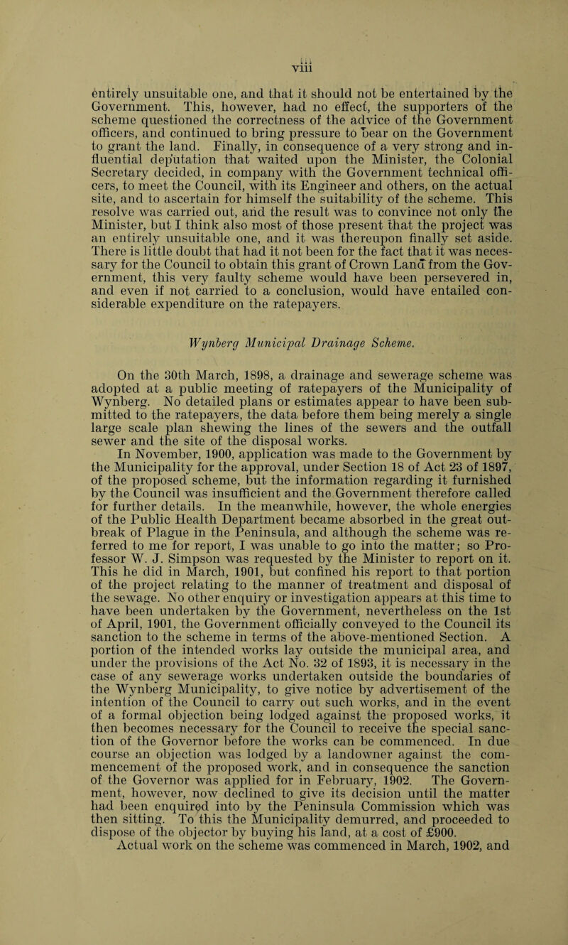 Entirely unsuitable one, and that it should not be entertained by the Government. This, however, had no effect, the supporters of the scheme questioned the correctness of the advice of the Government officers, and continued to bring pressure to bear on the Government to grant the land. Finally, in consequence of a very strong and in¬ fluential deputation that waited upon the Minister, the Colonial Secretary decided, in company with the Government technical offi¬ cers, to meet the Council, with its Engineer and others, on the actual site, and to ascertain for himself the suitability of the scheme. This resolve was carried out, and the result was to convince not only the Minister, but I think also most of those present that the project was an entirely unsuitable one, and it was thereupon finally set aside. There is little doubt that had it not been for the fact that it was neces¬ sary for the Council to obtain this grant of Crown Lana from the Gov¬ ernment, this very faulty scheme would have been persevered in, and even if not carried to a conclusion, would have entailed con¬ siderable expenditure on the ratepayers. Wynberg Municipal Drainage Scheme. On the 30th March, 1898, a drainage and sewerage scheme was adopted at a public meeting of ratepayers of the Municipality of Wynberg. No detailed plans or estimates appear to have been sub¬ mitted to the ratepayers, the data before them being merely a single large scale plan shewing the lines of the sewers and the outfall sewer and the site of the disposal works. In November, 1900, application was made to the Government by the Municipality for the approval, under Section 18 of Act 23 of 1897, of the proposed scheme, but the information regarding it furnished by the Council was insufficient and the Government therefore called for further details. In the meanwhile, however, the whole energies of the Public Health Department became absorbed in the great out¬ break of Plague in the Peninsula, and although the scheme was re¬ ferred to me for report, I was unable to go into the matter; so Pro¬ fessor W. J. Simpson was requested by the Minister to report on it. This he did in March, 1901, but confined his report to that portion of the project relating to the manner of treatment and disposal of the sewage. No other enquiry or investigation appears at this time to have been undertaken by the Government, nevertheless on the 1st of April, 1901, the Government officially conveyed to the Council its sanction to the scheme in terms of the above-mentioned Section. A portion of the intended works lay outside the municipal area, and under the provisions of the Act No. 32 of 1893, it is necessary in the case of any sewerage works undertaken outside the boundaries of the Wynberg Municipality, to give notice by advertisement of the intention of the Council to carry out such works, and in the event of a formal objection being lodged against the proposed works, it then becomes necessary for the Council to receive the special sanc¬ tion of the Governor before the works can be commenced. In due course an objection was lodged by a landowner against the com¬ mencement of the proposed work, and in consequence the sanction of the Governor was applied for in February, 1902. The Govern¬ ment, however, now declined to give its decision until the matter had been enquired into by the Peninsula Commission which was then sitting. To this the Municipality demurred, and proceeded to dispose of the objector by buying his land, at a cost of £900. Actual work on the scheme was commenced in March, 1902, and