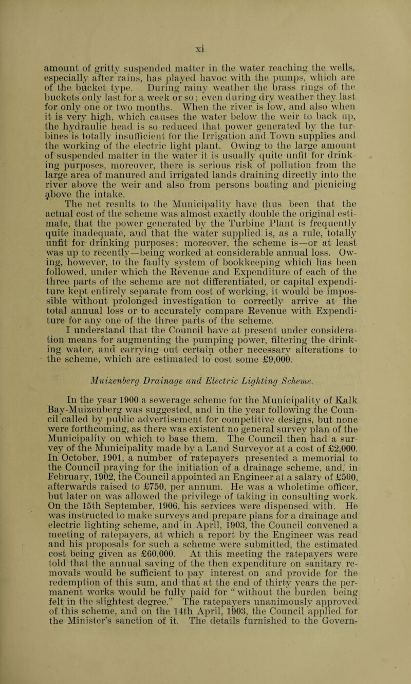 amount of gritty suspended matter in the water reaching the wells, especially after rains, has played havoc with the pumps, which are of the bhcket type. During rainy weather the brass rings of the buckets only last for a week or so; even during dry weather they last for only one or two months. When the river is low, and also when it is very high, which causes the water below the weir to back up, the hydraulic head is so reduced that power generated by the tur¬ bines is totally insufficient for the Irrigation and Town supplies and the working of the electric light plant. Owing to the large amount of suspended matter in the water it is usually quite unfit for drink¬ ing purposes, moreover, there is serious risk of pollution from the large area of manured and irrigated lands draining directly into the river above the weir and also from persons boating and picnicing $bove the intake. The net results to the Municipality have thus been that the actual cost of the scheme was almost exactly double the original esti¬ mate, that the power generated by the Turbine Plant is frequently quite inadequate, and that the water supplied is, as a rule, totally unfit for drinking purposes; moreover, the scheme is—or at least was up to recently—being worked at considerable annual loss. Ow¬ ing, however, to the faulty system of bookkeeping which has been followed, under which the Revenue and Expenditure of each of the three parts of the scheme are not differentiated, or capital expendi¬ ture kept entirely separate from cost of working, it would be impos¬ sible without prolonged investigation to correctly arrive at the total annual loss or to accurately compare Revenue with Expendi¬ ture for any one of the three parts of the scheme. I understand that the Council have at present under considera¬ tion means for augmenting the pumping power, filtering the drink¬ ing water, and carrying out certain other necessary alterations to the scheme, which are estimated to cost some £9,000. Muizenberg Drainage and Electric Lighting Scheme. In the year 1900 a sewerage scheme for the Municipality of Kalk Bay-Muizenberg was suggested, and in the year following the Coun¬ cil called by public advertisement for competitive designs, but none were forthcoming, as there was existent no general survey plan of the Municipality on which to base them. The Council then had a sur¬ vey of the Municipality made by a Land Surveyor at a cost of £2,000. In October, 1901, a number of ratepayers presented a memorial to the Council praying for the initiation of a drainage scheme, and, in February, 1902, the Council appointed an Engineer at a salary of £500, afterwards raised to £750, per annum. He was a wholetime officer, but later on was allowed the privilege of taking in consulting work. On the 15th September, 1906, his services were dispensed with. He was instructed to make surveys and prepare plans for a drainage and electric lighting scheme, and in April, 1903, the Council convened a meeting of ratepayers, at which a report by the Engineer Avas read and his proposals for such a scheme were submitted, the estimated cost being given as £60,000. At this meeting the ratepayers were told that the annual saving of the then expenditure on sanitary re¬ movals would be sufficient to pay interest on and provide for the redemption of this sum, and that at the end of thirty years the per¬ manent works would be fully paid for “ without the burden being felt in the slightest degree.” The ratepayers unanimously approved of this scheme, and on the 14th April, 1903, the Council applied for the Minister’s sanction of it. The details furnished to the Govern-