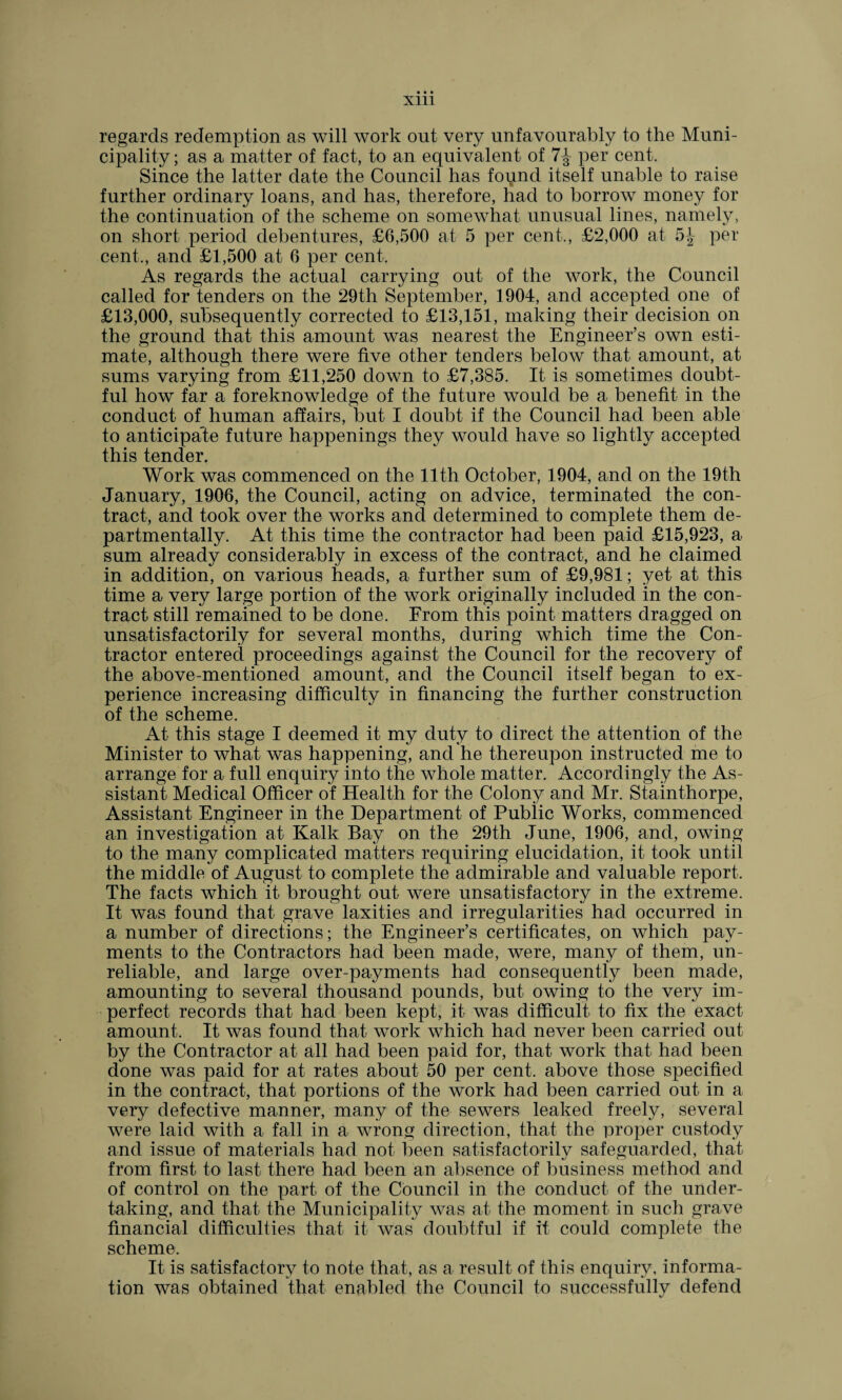 regards redemption as will work out very unfavourably to the Muni¬ cipality ; as a matter of fact, to an equivalent of 7^ per cent. Since the latter date the Council has foqnd itself unable to raise further ordinary loans, and has, therefore, had to borrow money for the continuation of the scheme on somewhat unusual lines, namely, on short period debentures, £6,500 at 5 per cent., £2,000 at 5-^- per cent., and £1,500 at 6 per cent. As regards the actual carrying out of the work, the Council called for tenders on the 29th September, 1904, and accepted one of £13,000, subsequently corrected to £13,151, making their decision on the ground that this amount was nearest the Engineer’s own esti¬ mate, although there were five other tenders below that amount, at sums varying from £11,250 down to £7,385. It is sometimes doubt¬ ful how far a foreknowledge of the future would be a benefit in the conduct of human affairs, but I doubt if the Council had been able to anticipate future happenings they would have so lightly accepted this tender. Work was commenced on the 11th October, 1904, and on the 19th January, 1906, the Council, acting on advice, terminated the con¬ tract, and took over the works and determined to complete them de- partmentally. At this time the contractor had been paid £15,923, a sum already considerably in excess of the contract, and he claimed in addition, on various heads, a further sum of £9,981; yet at this time a very large portion of the work originally included in the con¬ tract still remained to be done. From this point matters dragged on unsatisfactorily for several months, during which time the Con¬ tractor entered proceedings against the Council for the recovery of the above-mentioned amount, and the Council itself began to ex¬ perience increasing difficulty in financing the further construction of the scheme. At this stage I deemed it my duty to direct the attention of the Minister to what was happening, and he thereupon instructed me to arrange for a full enquiry into the whole matter. Accordingly the As¬ sistant Medical Officer of Health for the Colony and Mr. Stainthorpe, Assistant Engineer in the Department of Public Works, commenced an investigation at Kalk Bay on the 29th June, 1906, and, owing to the many complicated matters requiring elucidation, it took until the middle of August to complete the admirable and valuable report. The facts which it brought out were unsatisfactory in the extreme. It was found that grave laxities and irregularities had occurred in a number of directions; the Engineer’s certificates, on which pay¬ ments to the Contractors had been made, were, many of them, un¬ reliable, and large over-payments had consequently been made, amounting to several thousand pounds, but owing to the very im¬ perfect records that had been kept, it was difficult to fix the exact amount. It was found that work which had never been carried out by the Contractor at all had been paid for, that work that had been done was paid for at rates about 50 per cent, above those specified in the contract, that portions of the work had been carried out in a very defective manner, many of the sewers leaked freely, several were laid with a fall in a wrong direction, that the proper custody and issue of materials had not been satisfactorily safeguarded, that from first to last there had been an absence of business method and of control on the part of the Council in the conduct of the under¬ taking, and that the Municipality was at the moment in such grave financial difficulties that it was doubtful if it could complete the scheme. It is satisfactory to note that, as a result of this enquiry, informa¬ tion was obtained that enabled the Council to successfully defend