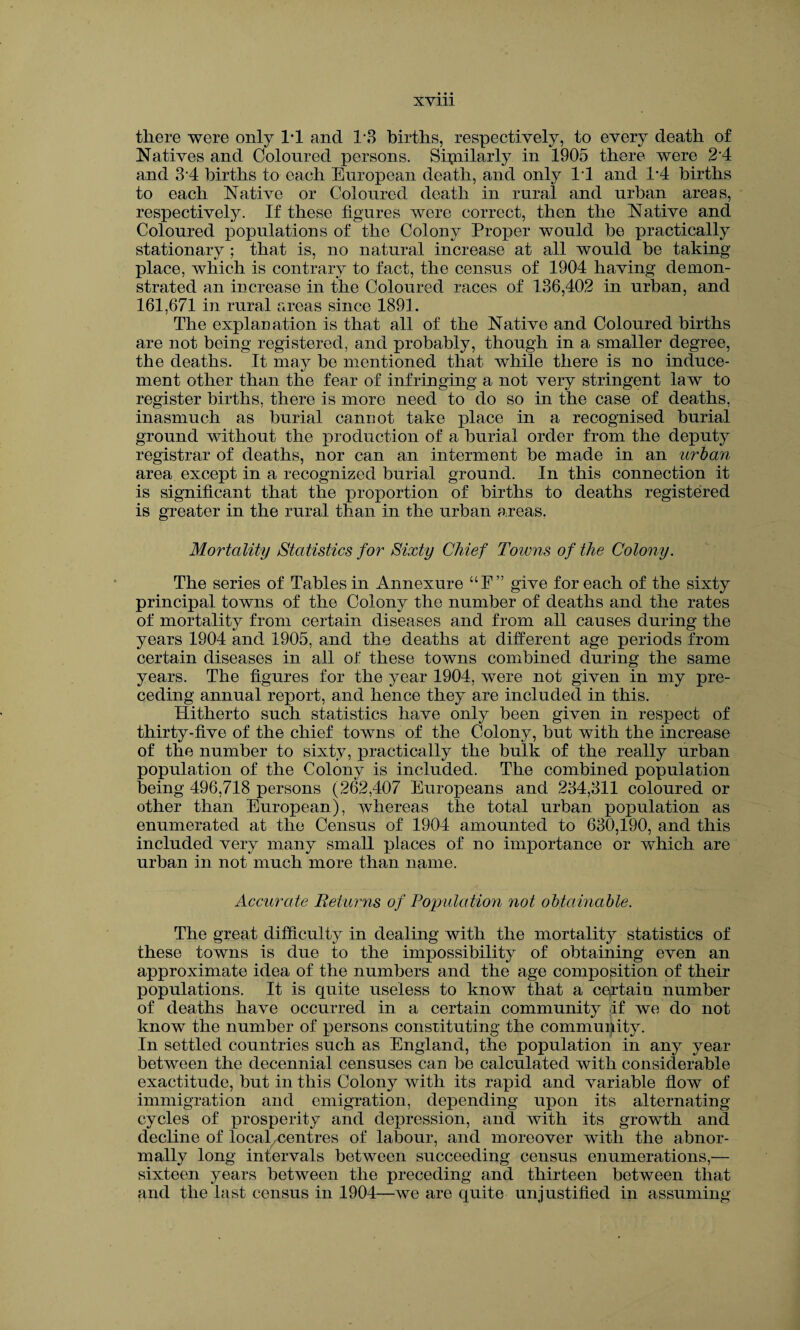 there were only 1*1 and 1*3 births, respectively, to every death of Natives and Coloured persons. Similarly in 1905 there were 2 4 and 34 births to each European death, and only 11 and 1*4 births to each Native or Coloured death in rural and urban areas, respectively. If these figures were correct, then the Native and Coloured populations of the Colony Proper would be practically stationary ; that is, no natural increase at all would be taking place, which is contrary to fact, the census of 1904 having demon¬ strated an increase in the Coloured races of 136,402 in urban, and 161,671 in rural areas since 1891. The explanation is that all of the Native and Coloured births are not being registered, and probably, though in a smaller degree, the deaths. It may be mentioned that while there is no induce¬ ment other than the fear of infringing a not very stringent law to register births, there is more need to do so in the case of deaths, inasmuch as burial cannot take place in a recognised burial ground without the production of a burial order from the deputy registrar of deaths, nor can an interment be made in an urban area except in a recognized burial ground. In this connection it is significant that the proportion of births to deaths registered is greater in the rural than in the urban areas. Mortality Statistics for Sixty Chief Towns of the Colony. The series of Tables in Annexure “F” give for each of the sixty principal towns of the Colony the number of deaths and the rates of mortality from certain diseases and from all causes during the years 1904 and 1905, and the deaths at different age periods from certain diseases in all of these towns combined during the same years. The figures for the year 1904, were not given in my pre¬ ceding annual report, and hence they are included in this. Hitherto such statistics have only been given in respect of thirty-five of the chief towns of the Colony, but with the increase of the number to sixty, practically the bulk of the really urban population of the Colony is included. The combined population being 496,718 persons (262,407 Europeans and 234,311 coloured or other than European), whereas the total urban population as enumerated at the Census of 1904 amounted to 630,190, and this included very many small places of no importance or which are urban in not much more than name. Accurate Returns of Population not obtainable. The great difficulty in dealing with the mortality statistics of these towns is due to the impossibility of obtaining even an approximate idea of the numbers and the age composition of their populations. It is quite useless to know that a certain number of deaths have occurred in a certain community if we do not know the number of persons constituting the community. In settled countries such as England, the population in any year between the decennial censuses can be calculated with considerable exactitude, but in this Colony with its rapid and variable flow of immigration and emigration, depending upon its alternating cycles of prosperity and depression, and with its growth and decline of local/centres of labour, and moreover with the abnor¬ mally long intervals between succeeding census enumerations,— sixteen years between the preceding and thirteen between that and the last census in 1904—we are quite unjustified in assuming