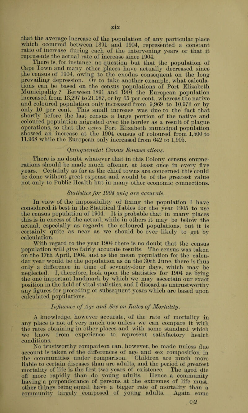 that the average increase of the population of any particular place which occurred between 1891 and 1904, represented a constant ratio of increase during each of the intervening years or that it represents the actual rate of increase since 1904. There is, for instance, no question but that the population of Cape Town and many other places have actually decreased since the census of 1904, owing to the exodus consequent on the long prevailing depression. Or to take another example, what calcula¬ tions can be based on the census populations of Port Elizabeth Municipality ? Between 1891 and 1904 the European population increased from 13,297 to 21,987, or by 65 per cent., whereas the native and coloured population only increased from 9,969 to 10,972 or by only 10 per cent. This small increase was due to the fact that shortly before the last census a large portion of the native and coloured population migrated over the border as a result of plague operations, so that the extra Port Elizabeth municipal population showed an increase at the 1904 census of coloured from 1,500 to 11,968 while the European only increased from 642 to 1,905. Quinquennial Census Enumerations. There is no doubt whatever that in this Colony census enume¬ rations should be made much oftener, at least once in every five years. Certainly as far as the chief towns are concerned this could be done without great expense and would be of the greatest value not only to Public Health but in many other economic connections. Statistics for 1904 only are accurate. In view of the impossibility of fixing the population I have considered it best in the Statitical Tables for the year 1905 to use the census population of 1904. It is probable that in many places this is in excess of the actual, while in others it may be below the actual, especially as regards the coloured populations, but it is certainly quite as near as we should be ever likely to get by calculation. With regard to the year 1904 there is no doubt that the census population will give fairly accurate results. The census was taken on the 17th April, 1904, and as the mean population for the calen¬ dar year would be the population as on the 30th June, there is thus only a difference in time of seventy-four days, which may be neglected. I, therefore, look upon the statistics for 1904 as being the one important landmark by which we may ascertain our exact position in the field of vital statistics, and I discard as untrustworthy any figures for preceding or subsequent years which are based upon calculated populations. Influence of Age and Sex on Rates of Mortality. A knowledge, however accurate, of the rate of mortality in any place is not of very much use unless we can compare it with the rates obtaining in other places and with some standard which we know from experience to represent satisfactory health conditions. No trustworthy comparison can, however, be made unless due account is taken of the differences of age and sex composition in the communities under comparison. Children are much more liable to certain diseases than are adults, and the period of greatest mortality of life is the first two years of existence. The aged die off more rapidly than do young adults. Hence a community having a preponderance of persons at the extremes of life must, other things being equal, have a bigger rate of mortality than a community largely composed of young adults. Again some Cf2