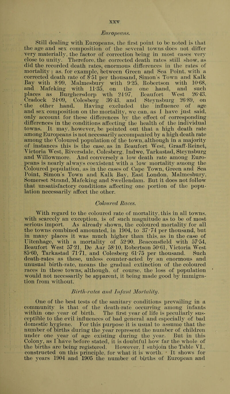 Europeans. Still dealing with Europeans, the first point to be noted is that the age and sex composition of the several towns does not differ very materially, the factor of correction being in most cases very close to unity. Therefore, the corrected death rates still show, as did the recorded death rates, enormous differences in the rates of mortality ; as, for example, between Green and Sea Point, with a corrected death rate of 8 51 per thousand, Simon’s Town and Kalk Pay with 8*99, Malmesbury with 9*25, Robertson with 10 68, and Mafeking with 11*35, on the one hand, and such places as Burghersdorp wth 2497, Beaufort West 26*43, Cradock 24*09, Colesberg’ 36*43, and Steynsburg 26*89, on the other hand. Having excluded the influence of age and sex composition on the mortality, we can, as I have just said, only account for these differences by the effect of corresponding differences in the conditions affecting the health of the individual towns. It may, however, be pointed out that a high death rate among Europeans is not necessarily accompanied by a high death rate among the Coloured population of the town, although in a majority of instances this is the case, as in Beaufort West, Graaff-Reinet, Victoria West, Riversdale, Colesberg, Indwe, Tarkastad, Steynsburg and Willowmore. And conversely a low death rate among Euro¬ peans is nearly always coexistent with a low mortality among the Coloured population, as in the cases of Cape Town, Green and Sea Point, Simon’s Town and Kalk Bay, East London, Malmesbury, Somerset Strand, Mafeking and Swellendam. But it does not follow that unsatisfactory conditions affecting one portion of the popu¬ lation necessarily affect the other. Coloured Races. With regard to the coloured rate of mortality, this in all towns, with scarcely an exception, is of such magnitude as to be of most serious import. As already shown, the coloured mortality for all the towns combined amounted, in 1904, to 37 * 74 per thousand, but in many places it was much higher than this, as in the case of Uitenhage, with a mortality of 52*90, Beaconsfield with 57*54, Beaufort West 57*21, He Aar 58*10, Robertson 50*61, Victoria West 85*60, Tarkastad 71*71, and Colesberg 61*75 per thousand. Such death-rates as these, unless counter-acted by an enormous and unusual birth-rate, means the gradual extinction of the coloured races in these towns, although, of course, the loss of population * would not necessarily be apparent, it being made good by immigra¬ tion from without. Birth-rates and Infant Mortality. One of the best tests of the sanitary conditions prevailing in a community is that of the death-rate occurring among infants within one year of birth. The first year of life is peculiarly sus¬ ceptible to the evil influences of bad general and especially of bad domestic hygiene. For this purpose it is usual to assume that the number of births during the year represent the number of children under one year of age existing during the year. But in this Colony, as I have before stated, it is doubtful how far the whole of the births are being registered. However, I subjoin the Table VI., constructed on this principle, for what it is worth. • It shows for the years 1904 and 1905 the number of births of European and