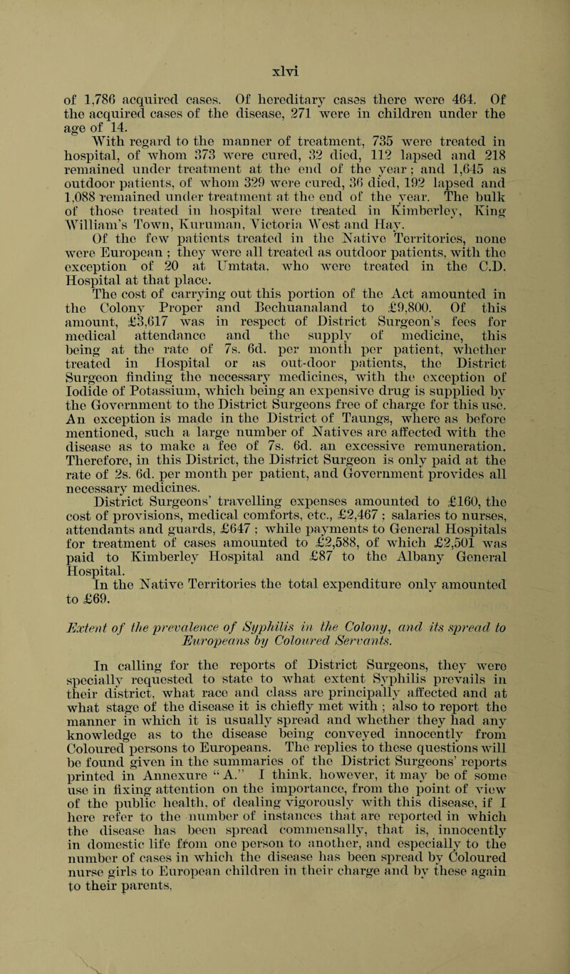 of 1,786 acquired cases. Of hereditary cases there were 464. Of the acquired cases of the disease, 271 were in children under the age of 14. With regard to the manner of treatment, 735 were treated in hospital, of whom 373 were cured, 32 died, 112 lapsed and 218 remained under treatment at the end of the year; and 1,645 as outdoor patients, of whom 329 were cured, 36 died, 192 lapsed and 1,088 remained under treatment at the end of the year. The bulk of those treated in hospital were treated in Kimberley, King William’s Town, Kuruman, Victoria West and Hay. Of the few patients treated in the Native Territories, none were European ; they were all treated as outdoor patients, with the exception of 20 at Umtata, who were treated in the C.D. Hospital at that place. The cost of carrying out this portion of the Act amounted in the Colony Proper and Bechuanaland to £9,800. Of this amount, £3,617 was in respect of District Surgeon’s fees for medical attendance and the supply of medicine, this being at the rate of 7s. 6d. per month per patient, whether treated in Hospital or as out-door patients, the District Surgeon finding the necessary medicines, with the exception of Iodide of Potassium, which being an expensive drug is supplied by the Government to the District Snrgeons free of charge for this use. An exception is made in the District of Taungs, where as before mentioned, such a large number of Natives are affected with the disease as to make a fee of 7s. 6d. an excessive remuneration. Therefore, in this District, the District Surgeon is only paid at the rate of 2s. 6d. per month per patient, and Government provides all necessary medicines. District Surgeons’ travelling expenses amounted to £160, the cost of provisions, medical comforts, etc., £2,467 ; salaries to nurses, attendants and guards, £647 ; while payments to General Hospitals for treatment of cases amounted to £2,588, of which £2,501 was paid to Kimberley Hospital and £87 to the Albany General Hospital. In the Native Territories the total expenditure only amounted to £69. Extent of the prevalence of Syphilis in the Colony, and its spread to Europeans by Coloured, Servants. In calling for the reports of District Surgeons, they were specially requested to state to what extent Syphilis prevails in their district, what race and class are principally affected and at what stage of the disease it is chiefly met with ; also to report the manner in which it is usually spread and whether they had any knowledge as to the disease being conveyed innocently from Coloured persons to Europeans. The replies to these questions will he found given in the summaries of the District Surgeons’ reports printed in Annexure “A.” I think, however, it may be of some use in fixing attention on the importance, from the point of view of the public health, of dealing vigorously with this disease, if I here refer to the number of instances that are reported in which the disease has been spread commensally, that is, innocently in domestic life Horn one person to another, and especially to the number of cases in which the disease lias been spread by Coloured nurse girls to European children in their charge and by these again to their parents,