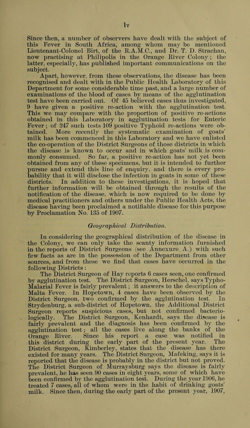 tv Since then, a number of observers have dealt with the subject of this Fever in South Africa, among whom may be mentioned Lieutenant-Colonel Birt, of the B.A.M.C., and Dr. T. D. Strachan, now practising at Pbilipolis in the Orange Biver Colony ; the latter, especially, has published important communications on the subject. Apart, however, from these observations, the disease has been recognised and dealt with in the Public Health Laboratory of this Department for some considerable time past, and a large number of examinations of the blood of cases by means of the agglutination test have been carried out. Of 45 believed cases thus investigated, 9 have given a positive re-action with the agglutination test. This we may compare with the proportion of positive re-actions obtained in this Laboratory in agglutination tests for Enteric Fever ; of 247 such tests 109 positive Typhoid re-actions were ob¬ tained. More recently the systematic examination of goats’ milk has been commenced in this Laboratory and we have enlisted the co-operation of the District Surgeons of those districts in which the disease is known to occur and in which goats’ milk is com¬ monly consumed. So far, a positive re-action has not yet been obtained from any of these specimens, but it is intended to further pursue and extend this line of enquiry, and there is every pro¬ bability that it will disclose the infection in goats in some of these districts. In addition to these investigations, it is hoped that further information will be obtained through the results of the notification of the disease, which is now required to be done by medical practitioners and others under the Public Health Acts, the disease having been proclaimed a notifiable disease for this purpose bv Proclamation No. 135 of 1907. •/ Geographical Distribution. In considering the geographical distribution of the disease in the Colony, we can only take the scanty information furnished in the reports of District Surgeons (see Annexure A.) with such few facts as are in the possession of the Department from other sources, and from these we find that cases have occurred in the following Districts : The District Surgeon of Hay reports 6 cases seen, one confirmed by agglutination test. The District Surgeon, Herschel, says Typho- Malarial Fever is fairly prevalent; it answers to the description of Malta Fever. In Hopetown, 4 cases have been observed by the District Surgeon, two confirmed by the agglutination test. In Strydenburg, a sub-district of Hopetown, the Additional District Surgeon reports suspicious cases, but not confirmed bacterio- logically. The District Surgeon, Kenhardt, says the disease is fairly prevalent and the diagnosis has been confirmed by the agglutination test; all the cases live along the banks of the Orange Biver. Since his report a case was notified in this district during the early part of the present year. The District Surgeon, Kimberley, states that the disease has there existed for many years. The District Surgeon, Mafeking, says it is reported that the disease is probably in the district but not proved. The District Surgeon of Murraysburg says the disease is fairly prevalent, he has seen 90 cases in eight years, some of which have been confirmed by the agglutination test. During the year 1906, he treated 7 cases, all of whom were in the habit of drinking goats’ milk. Since then, during the early part of the present year, 1907,